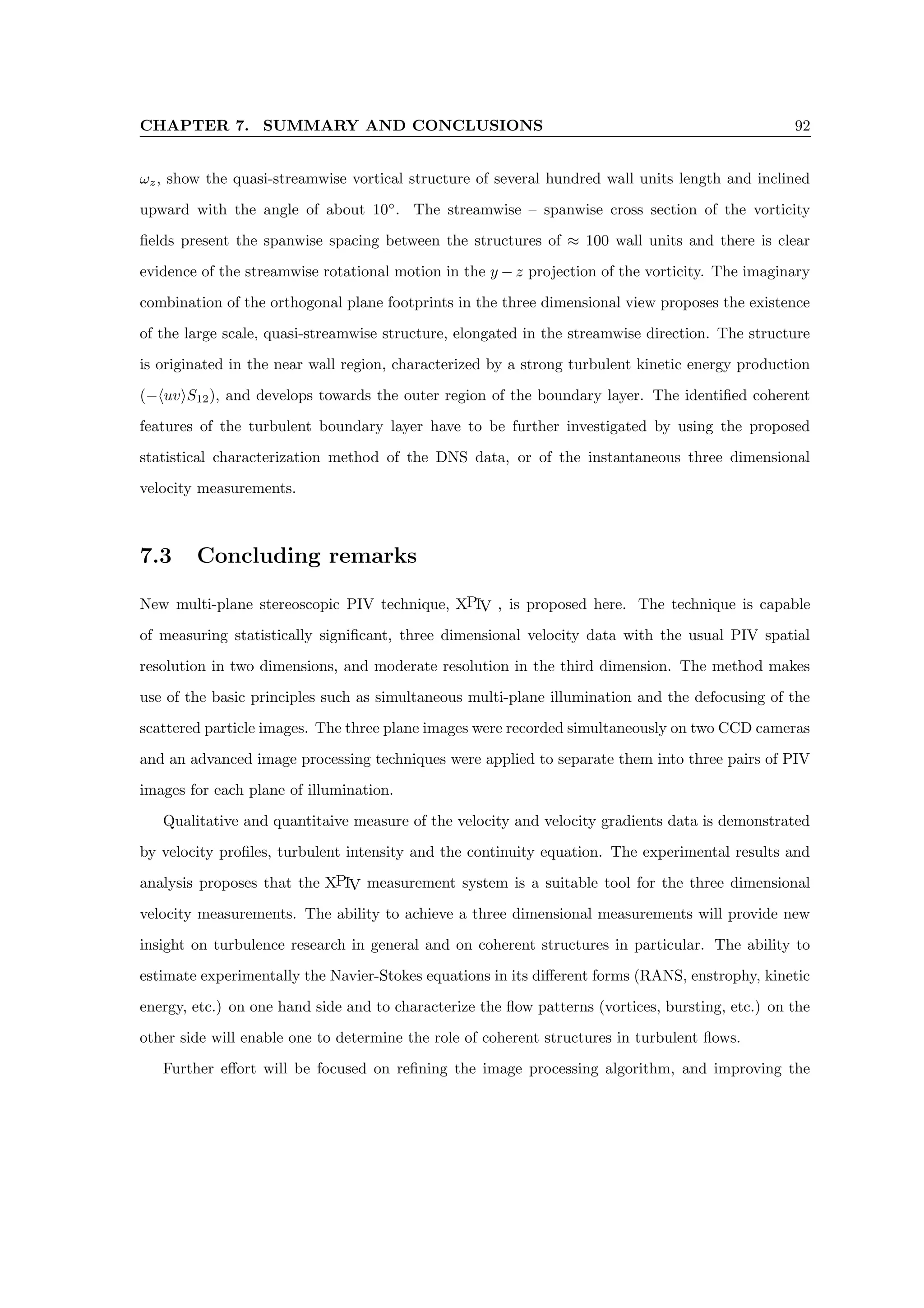 CHAPTER 7. SUMMARY AND CONCLUSIONS 92
ωz, show the quasi-streamwise vortical structure of several hundred wall units length and inclined
upward with the angle of about 10◦
. The streamwise – spanwise cross section of the vorticity
fields present the spanwise spacing between the structures of ≈ 100 wall units and there is clear
evidence of the streamwise rotational motion in the y − z projection of the vorticity. The imaginary
combination of the orthogonal plane footprints in the three dimensional view proposes the existence
of the large scale, quasi-streamwise structure, elongated in the streamwise direction. The structure
is originated in the near wall region, characterized by a strong turbulent kinetic energy production
(−huviS12), and develops towards the outer region of the boundary layer. The identified coherent
features of the turbulent boundary layer have to be further investigated by using the proposed
statistical characterization method of the DNS data, or of the instantaneous three dimensional
velocity measurements.
7.3 Concluding remarks
New multi-plane stereoscopic PIV technique, XPIV , is proposed here. The technique is capable
of measuring statistically significant, three dimensional velocity data with the usual PIV spatial
resolution in two dimensions, and moderate resolution in the third dimension. The method makes
use of the basic principles such as simultaneous multi-plane illumination and the defocusing of the
scattered particle images. The three plane images were recorded simultaneously on two CCD cameras
and an advanced image processing techniques were applied to separate them into three pairs of PIV
images for each plane of illumination.
Qualitative and quantitaive measure of the velocity and velocity gradients data is demonstrated
by velocity profiles, turbulent intensity and the continuity equation. The experimental results and
analysis proposes that the XPIV measurement system is a suitable tool for the three dimensional
velocity measurements. The ability to achieve a three dimensional measurements will provide new
insight on turbulence research in general and on coherent structures in particular. The ability to
estimate experimentally the Navier-Stokes equations in its different forms (RANS, enstrophy, kinetic
energy, etc.) on one hand side and to characterize the flow patterns (vortices, bursting, etc.) on the
other side will enable one to determine the role of coherent structures in turbulent flows.
Further effort will be focused on refining the image processing algorithm, and improving the
 