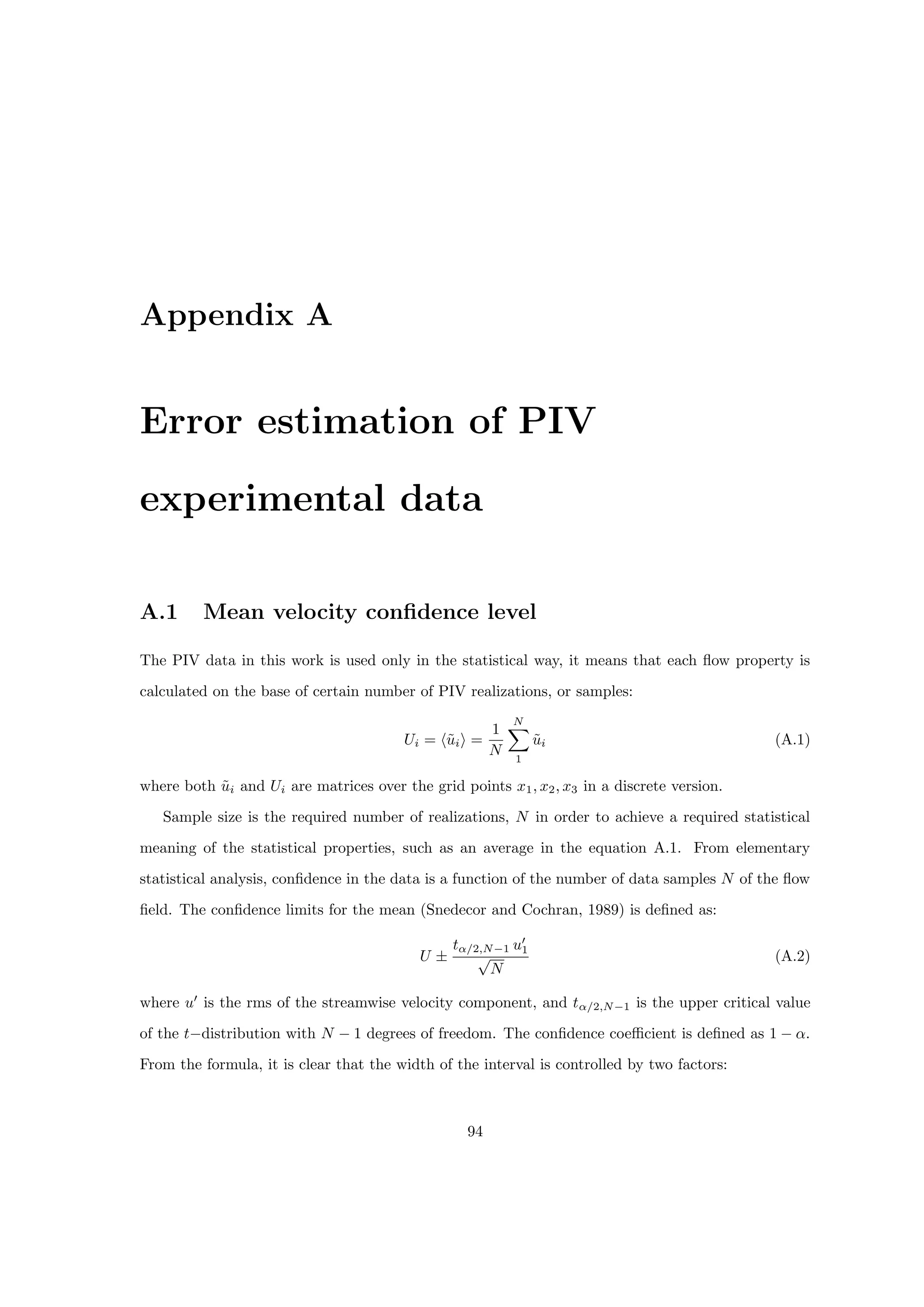 Appendix A
Error estimation of PIV
experimental data
A.1 Mean velocity confidence level
The PIV data in this work is used only in the statistical way, it means that each flow property is
calculated on the base of certain number of PIV realizations, or samples:
Ui = hũii =
1
N
N
X
1
ũi (A.1)
where both ũi and Ui are matrices over the grid points x1, x2, x3 in a discrete version.
Sample size is the required number of realizations, N in order to achieve a required statistical
meaning of the statistical properties, such as an average in the equation A.1. From elementary
statistical analysis, confidence in the data is a function of the number of data samples N of the flow
field. The confidence limits for the mean (Snedecor and Cochran, 1989) is defined as:
U ±
tα/2,N−1 u0
1
√
N
(A.2)
where u0
is the rms of the streamwise velocity component, and tα/2,N−1 is the upper critical value
of the t−distribution with N − 1 degrees of freedom. The confidence coefficient is defined as 1 − α.
From the formula, it is clear that the width of the interval is controlled by two factors:
94
 