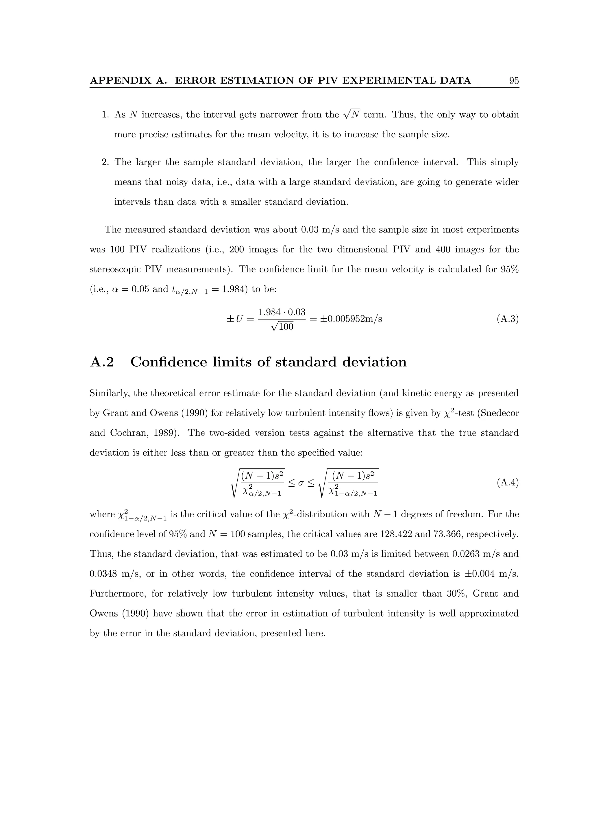 APPENDIX A. ERROR ESTIMATION OF PIV EXPERIMENTAL DATA 95
1. As N increases, the interval gets narrower from the
√
N term. Thus, the only way to obtain
more precise estimates for the mean velocity, it is to increase the sample size.
2. The larger the sample standard deviation, the larger the confidence interval. This simply
means that noisy data, i.e., data with a large standard deviation, are going to generate wider
intervals than data with a smaller standard deviation.
The measured standard deviation was about 0.03 m/s and the sample size in most experiments
was 100 PIV realizations (i.e., 200 images for the two dimensional PIV and 400 images for the
stereoscopic PIV measurements). The confidence limit for the mean velocity is calculated for 95%
(i.e., α = 0.05 and tα/2,N−1 = 1.984) to be:
± U =
1.984 · 0.03
√
100
= ±0.005952m/s (A.3)
A.2 Confidence limits of standard deviation
Similarly, the theoretical error estimate for the standard deviation (and kinetic energy as presented
by Grant and Owens (1990) for relatively low turbulent intensity flows) is given by χ2
-test (Snedecor
and Cochran, 1989). The two-sided version tests against the alternative that the true standard
deviation is either less than or greater than the specified value:
s
(N − 1)s2
χ2
α/2,N−1
≤ σ ≤
s
(N − 1)s2
χ2
1−α/2,N−1
(A.4)
where χ2
1−α/2,N−1 is the critical value of the χ2
-distribution with N − 1 degrees of freedom. For the
confidence level of 95% and N = 100 samples, the critical values are 128.422 and 73.366, respectively.
Thus, the standard deviation, that was estimated to be 0.03 m/s is limited between 0.0263 m/s and
0.0348 m/s, or in other words, the confidence interval of the standard deviation is ±0.004 m/s.
Furthermore, for relatively low turbulent intensity values, that is smaller than 30%, Grant and
Owens (1990) have shown that the error in estimation of turbulent intensity is well approximated
by the error in the standard deviation, presented here.
 