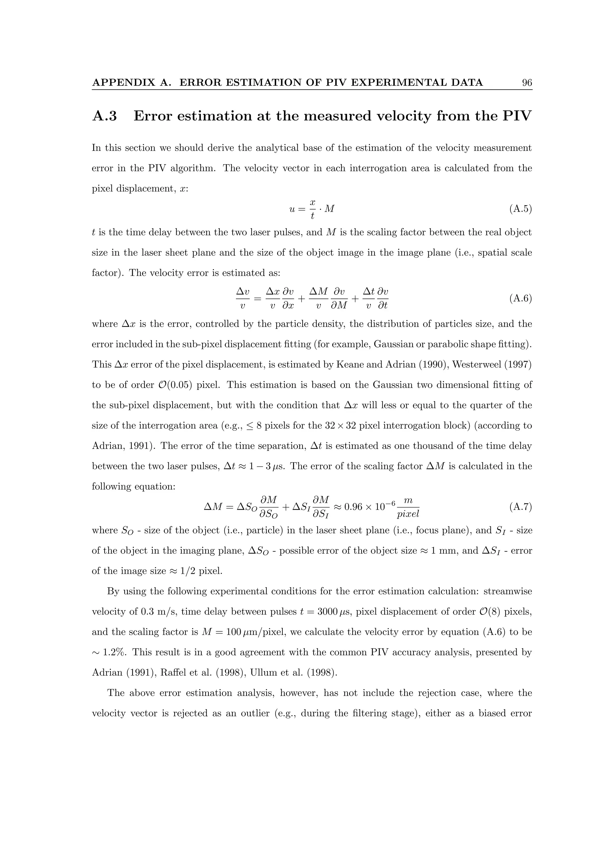 APPENDIX A. ERROR ESTIMATION OF PIV EXPERIMENTAL DATA 96
A.3 Error estimation at the measured velocity from the PIV
In this section we should derive the analytical base of the estimation of the velocity measurement
error in the PIV algorithm. The velocity vector in each interrogation area is calculated from the
pixel displacement, x:
u =
x
t
· M (A.5)
t is the time delay between the two laser pulses, and M is the scaling factor between the real object
size in the laser sheet plane and the size of the object image in the image plane (i.e., spatial scale
factor). The velocity error is estimated as:
∆v
v
=
∆x
v
∂v
∂x
+
∆M
v
∂v
∂M
+
∆t
v
∂v
∂t
(A.6)
where ∆x is the error, controlled by the particle density, the distribution of particles size, and the
error included in the sub-pixel displacement fitting (for example, Gaussian or parabolic shape fitting).
This ∆x error of the pixel displacement, is estimated by Keane and Adrian (1990), Westerweel (1997)
to be of order O(0.05) pixel. This estimation is based on the Gaussian two dimensional fitting of
the sub-pixel displacement, but with the condition that ∆x will less or equal to the quarter of the
size of the interrogation area (e.g., ≤ 8 pixels for the 32×32 pixel interrogation block) (according to
Adrian, 1991). The error of the time separation, ∆t is estimated as one thousand of the time delay
between the two laser pulses, ∆t ≈ 1 − 3 µs. The error of the scaling factor ∆M is calculated in the
following equation:
∆M = ∆SO
∂M
∂SO
+ ∆SI
∂M
∂SI
≈ 0.96 × 10−6 m
pixel
(A.7)
where SO - size of the object (i.e., particle) in the laser sheet plane (i.e., focus plane), and SI - size
of the object in the imaging plane, ∆SO - possible error of the object size ≈ 1 mm, and ∆SI - error
of the image size ≈ 1/2 pixel.
By using the following experimental conditions for the error estimation calculation: streamwise
velocity of 0.3 m/s, time delay between pulses t = 3000 µs, pixel displacement of order O(8) pixels,
and the scaling factor is M = 100 µm/pixel, we calculate the velocity error by equation (A.6) to be
∼ 1.2%. This result is in a good agreement with the common PIV accuracy analysis, presented by
Adrian (1991), Raffel et al. (1998), Ullum et al. (1998).
The above error estimation analysis, however, has not include the rejection case, where the
velocity vector is rejected as an outlier (e.g., during the filtering stage), either as a biased error
 