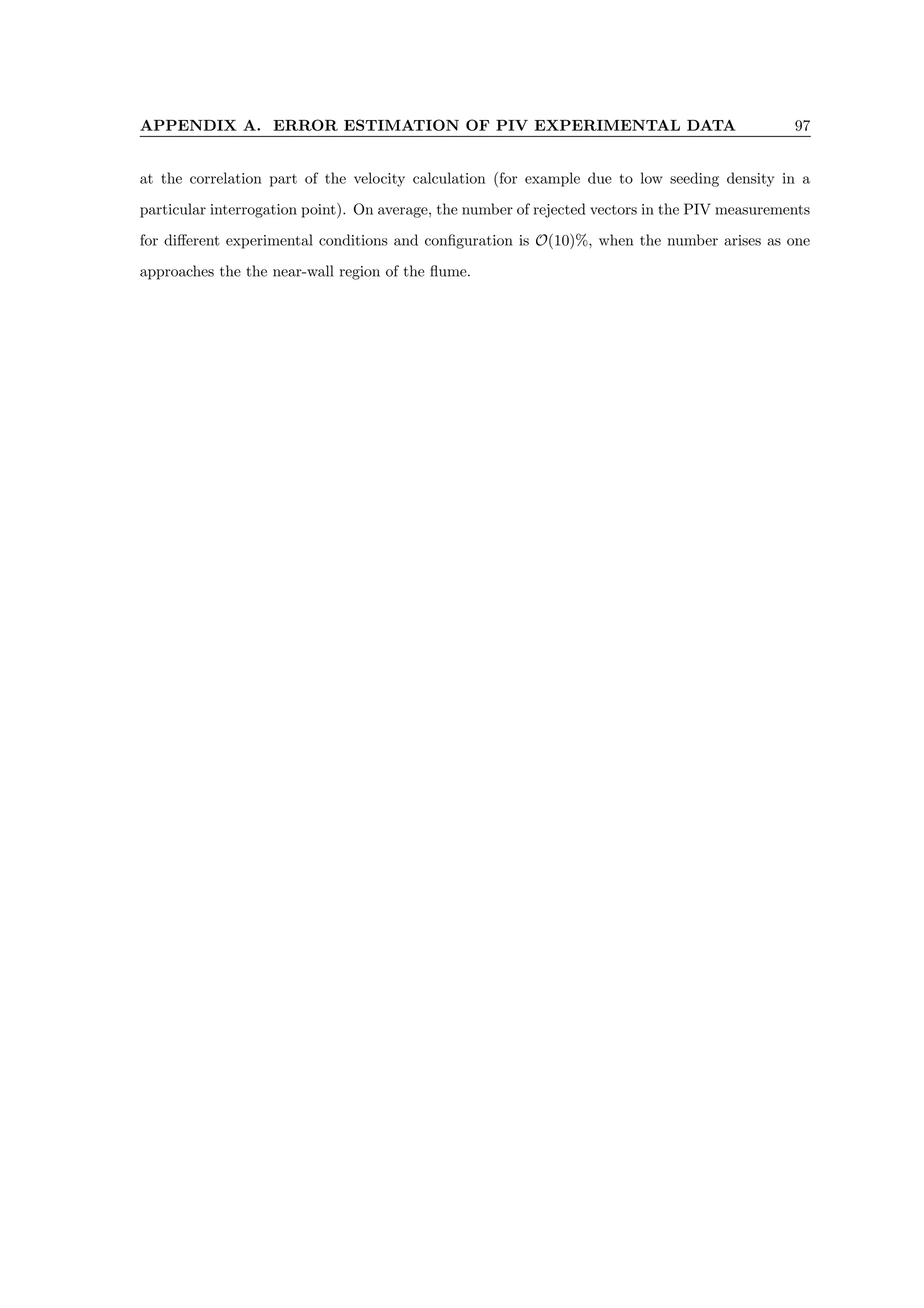 APPENDIX A. ERROR ESTIMATION OF PIV EXPERIMENTAL DATA 97
at the correlation part of the velocity calculation (for example due to low seeding density in a
particular interrogation point). On average, the number of rejected vectors in the PIV measurements
for different experimental conditions and configuration is O(10)%, when the number arises as one
approaches the the near-wall region of the flume.
 