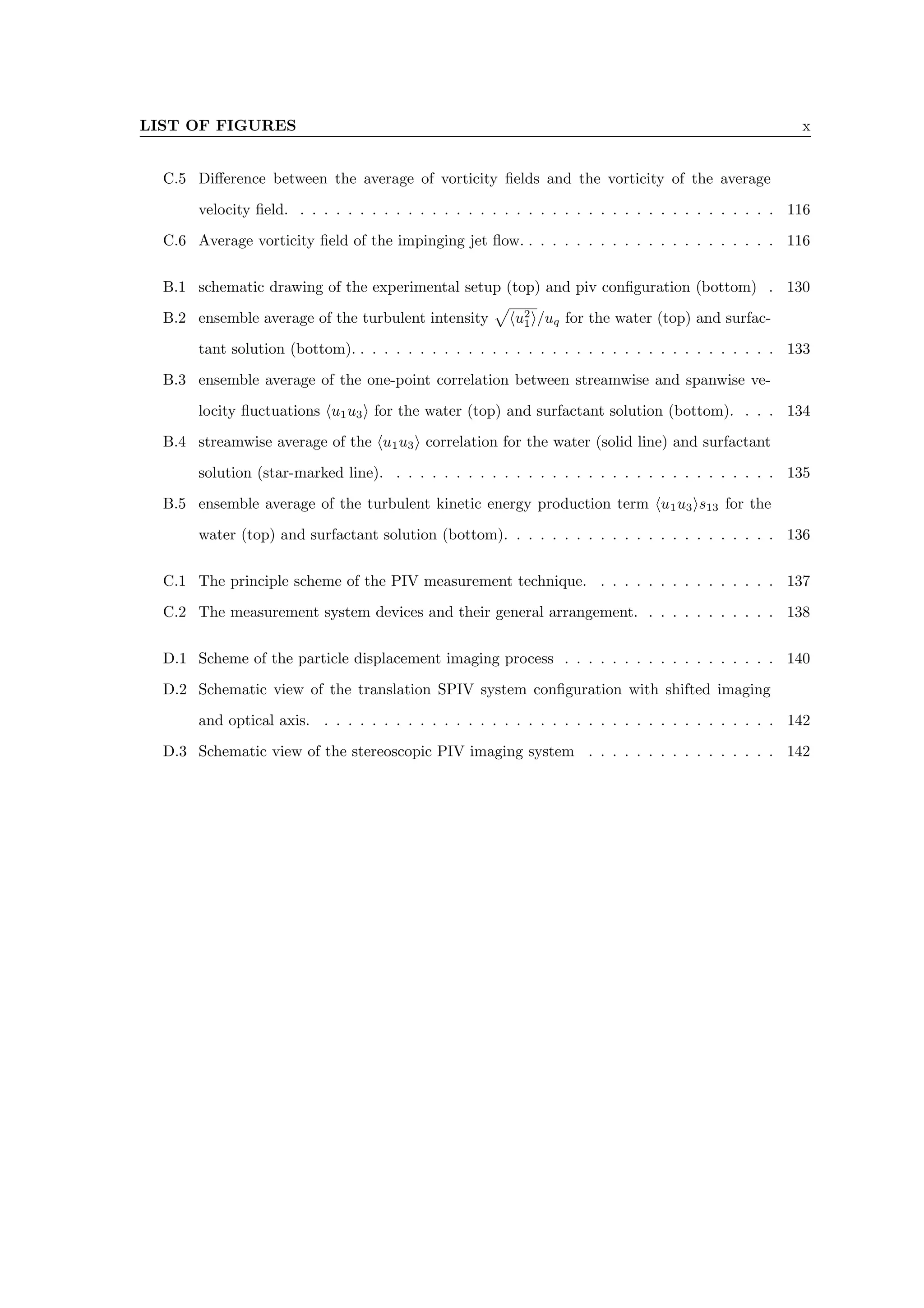 LIST OF FIGURES x
C.5 Difference between the average of vorticity fields and the vorticity of the average
velocity field. . . . . . . . . . . . . . . . . . . . . . . . . . . . . . . . . . . . . . . . . 116
C.6 Average vorticity field of the impinging jet flow. . . . . . . . . . . . . . . . . . . . . . 116
B.1 schematic drawing of the experimental setup (top) and piv configuration (bottom) . 130
B.2 ensemble average of the turbulent intensity
p
hu2
1i/uq for the water (top) and surfac-
tant solution (bottom). . . . . . . . . . . . . . . . . . . . . . . . . . . . . . . . . . . . 133
B.3 ensemble average of the one-point correlation between streamwise and spanwise ve-
locity fluctuations hu1u3i for the water (top) and surfactant solution (bottom). . . . 134
B.4 streamwise average of the hu1u3i correlation for the water (solid line) and surfactant
solution (star-marked line). . . . . . . . . . . . . . . . . . . . . . . . . . . . . . . . . 135
B.5 ensemble average of the turbulent kinetic energy production term hu1u3is13 for the
water (top) and surfactant solution (bottom). . . . . . . . . . . . . . . . . . . . . . . 136
C.1 The principle scheme of the PIV measurement technique. . . . . . . . . . . . . . . . 137
C.2 The measurement system devices and their general arrangement. . . . . . . . . . . . 138
D.1 Scheme of the particle displacement imaging process . . . . . . . . . . . . . . . . . . 140
D.2 Schematic view of the translation SPIV system configuration with shifted imaging
and optical axis. . . . . . . . . . . . . . . . . . . . . . . . . . . . . . . . . . . . . . . 142
D.3 Schematic view of the stereoscopic PIV imaging system . . . . . . . . . . . . . . . . 142
 