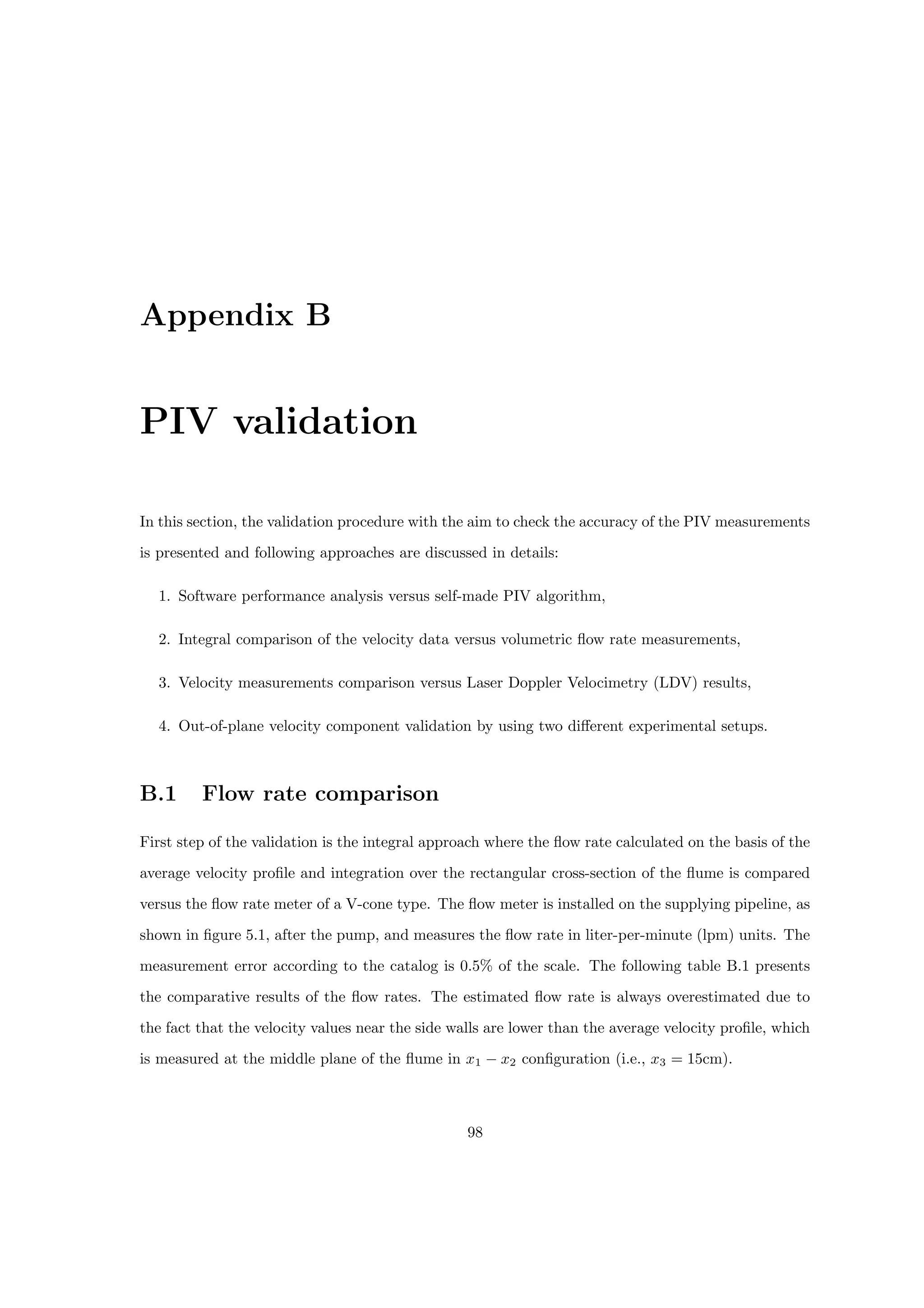 Appendix B
PIV validation
In this section, the validation procedure with the aim to check the accuracy of the PIV measurements
is presented and following approaches are discussed in details:
1. Software performance analysis versus self-made PIV algorithm,
2. Integral comparison of the velocity data versus volumetric flow rate measurements,
3. Velocity measurements comparison versus Laser Doppler Velocimetry (LDV) results,
4. Out-of-plane velocity component validation by using two different experimental setups.
B.1 Flow rate comparison
First step of the validation is the integral approach where the flow rate calculated on the basis of the
average velocity profile and integration over the rectangular cross-section of the flume is compared
versus the flow rate meter of a V-cone type. The flow meter is installed on the supplying pipeline, as
shown in figure 5.1, after the pump, and measures the flow rate in liter-per-minute (lpm) units. The
measurement error according to the catalog is 0.5% of the scale. The following table B.1 presents
the comparative results of the flow rates. The estimated flow rate is always overestimated due to
the fact that the velocity values near the side walls are lower than the average velocity profile, which
is measured at the middle plane of the flume in x1 − x2 configuration (i.e., x3 = 15cm).
98
 