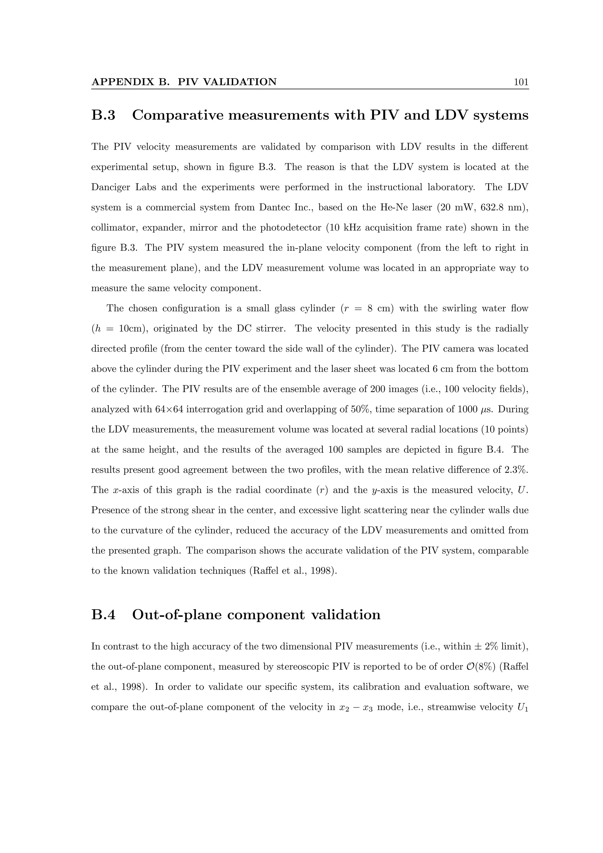 APPENDIX B. PIV VALIDATION 101
B.3 Comparative measurements with PIV and LDV systems
The PIV velocity measurements are validated by comparison with LDV results in the different
experimental setup, shown in figure B.3. The reason is that the LDV system is located at the
Danciger Labs and the experiments were performed in the instructional laboratory. The LDV
system is a commercial system from Dantec Inc., based on the He-Ne laser (20 mW, 632.8 nm),
collimator, expander, mirror and the photodetector (10 kHz acquisition frame rate) shown in the
figure B.3. The PIV system measured the in-plane velocity component (from the left to right in
the measurement plane), and the LDV measurement volume was located in an appropriate way to
measure the same velocity component.
The chosen configuration is a small glass cylinder (r = 8 cm) with the swirling water flow
(h = 10cm), originated by the DC stirrer. The velocity presented in this study is the radially
directed profile (from the center toward the side wall of the cylinder). The PIV camera was located
above the cylinder during the PIV experiment and the laser sheet was located 6 cm from the bottom
of the cylinder. The PIV results are of the ensemble average of 200 images (i.e., 100 velocity fields),
analyzed with 64×64 interrogation grid and overlapping of 50%, time separation of 1000 µs. During
the LDV measurements, the measurement volume was located at several radial locations (10 points)
at the same height, and the results of the averaged 100 samples are depicted in figure B.4. The
results present good agreement between the two profiles, with the mean relative difference of 2.3%.
The x-axis of this graph is the radial coordinate (r) and the y-axis is the measured velocity, U.
Presence of the strong shear in the center, and excessive light scattering near the cylinder walls due
to the curvature of the cylinder, reduced the accuracy of the LDV measurements and omitted from
the presented graph. The comparison shows the accurate validation of the PIV system, comparable
to the known validation techniques (Raffel et al., 1998).
B.4 Out-of-plane component validation
In contrast to the high accuracy of the two dimensional PIV measurements (i.e., within ± 2% limit),
the out-of-plane component, measured by stereoscopic PIV is reported to be of order O(8%) (Raffel
et al., 1998). In order to validate our specific system, its calibration and evaluation software, we
compare the out-of-plane component of the velocity in x2 − x3 mode, i.e., streamwise velocity U1
 