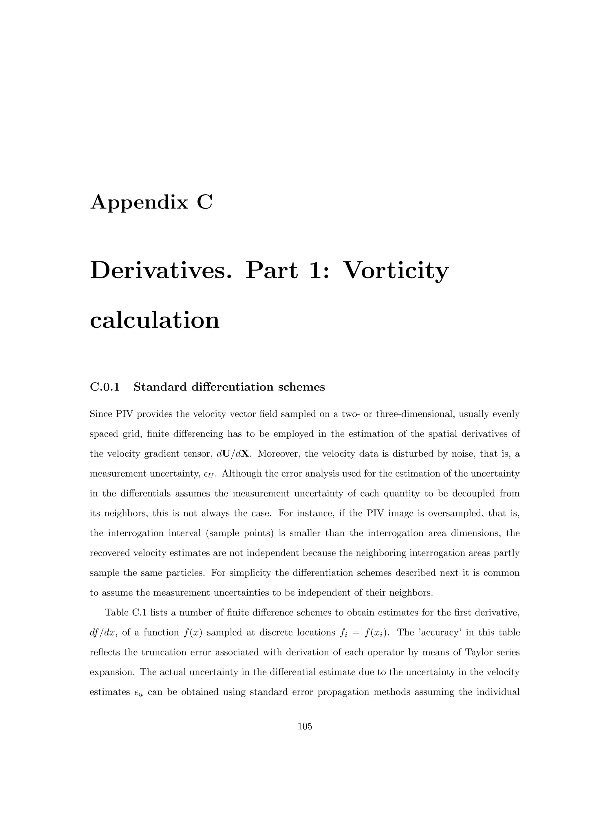 Appendix C
Derivatives. Part 1: Vorticity
calculation
C.0.1 Standard differentiation schemes
Since PIV provides the velocity vector field sampled on a two- or three-dimensional, usually evenly
spaced grid, finite differencing has to be employed in the estimation of the spatial derivatives of
the velocity gradient tensor, dU/dX. Moreover, the velocity data is disturbed by noise, that is, a
measurement uncertainty, U . Although the error analysis used for the estimation of the uncertainty
in the differentials assumes the measurement uncertainty of each quantity to be decoupled from
its neighbors, this is not always the case. For instance, if the PIV image is oversampled, that is,
the interrogation interval (sample points) is smaller than the interrogation area dimensions, the
recovered velocity estimates are not independent because the neighboring interrogation areas partly
sample the same particles. For simplicity the differentiation schemes described next it is common
to assume the measurement uncertainties to be independent of their neighbors.
Table C.1 lists a number of finite difference schemes to obtain estimates for the first derivative,
df/dx, of a function f(x) sampled at discrete locations fi = f(xi). The ’accuracy’ in this table
reflects the truncation error associated with derivation of each operator by means of Taylor series
expansion. The actual uncertainty in the differential estimate due to the uncertainty in the velocity
estimates u can be obtained using standard error propagation methods assuming the individual
105
 