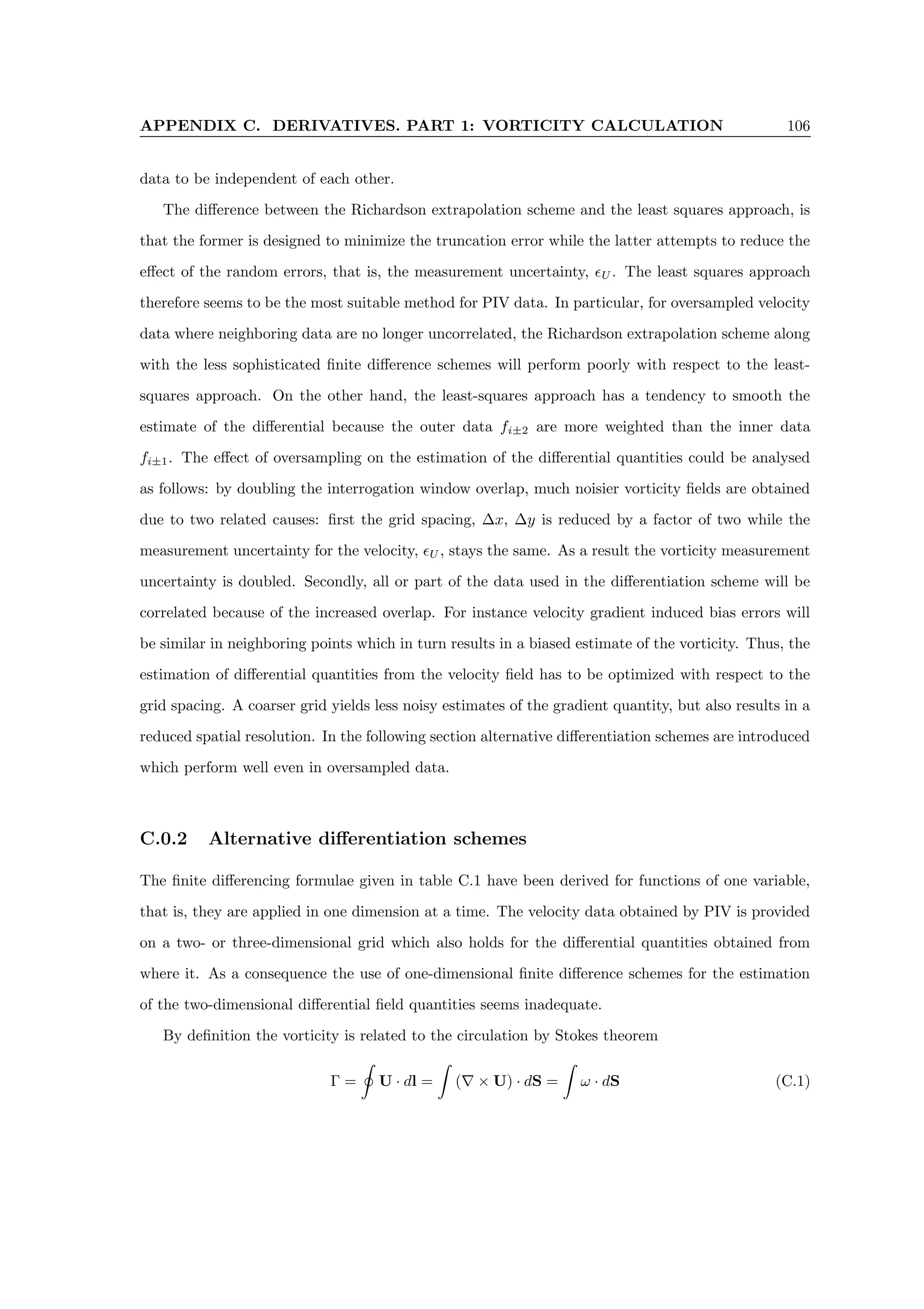 APPENDIX C. DERIVATIVES. PART 1: VORTICITY CALCULATION 106
data to be independent of each other.
The difference between the Richardson extrapolation scheme and the least squares approach, is
that the former is designed to minimize the truncation error while the latter attempts to reduce the
effect of the random errors, that is, the measurement uncertainty, U . The least squares approach
therefore seems to be the most suitable method for PIV data. In particular, for oversampled velocity
data where neighboring data are no longer uncorrelated, the Richardson extrapolation scheme along
with the less sophisticated finite difference schemes will perform poorly with respect to the least-
squares approach. On the other hand, the least-squares approach has a tendency to smooth the
estimate of the differential because the outer data fi±2 are more weighted than the inner data
fi±1. The effect of oversampling on the estimation of the differential quantities could be analysed
as follows: by doubling the interrogation window overlap, much noisier vorticity fields are obtained
due to two related causes: first the grid spacing, ∆x, ∆y is reduced by a factor of two while the
measurement uncertainty for the velocity, U , stays the same. As a result the vorticity measurement
uncertainty is doubled. Secondly, all or part of the data used in the differentiation scheme will be
correlated because of the increased overlap. For instance velocity gradient induced bias errors will
be similar in neighboring points which in turn results in a biased estimate of the vorticity. Thus, the
estimation of differential quantities from the velocity field has to be optimized with respect to the
grid spacing. A coarser grid yields less noisy estimates of the gradient quantity, but also results in a
reduced spatial resolution. In the following section alternative differentiation schemes are introduced
which perform well even in oversampled data.
C.0.2 Alternative differentiation schemes
The finite differencing formulae given in table C.1 have been derived for functions of one variable,
that is, they are applied in one dimension at a time. The velocity data obtained by PIV is provided
on a two- or three-dimensional grid which also holds for the differential quantities obtained from
where it. As a consequence the use of one-dimensional finite difference schemes for the estimation
of the two-dimensional differential field quantities seems inadequate.
By definition the vorticity is related to the circulation by Stokes theorem
Γ =
I
U · dl =
Z
(∇ × U) · dS =
Z
ω · dS (C.1)
 