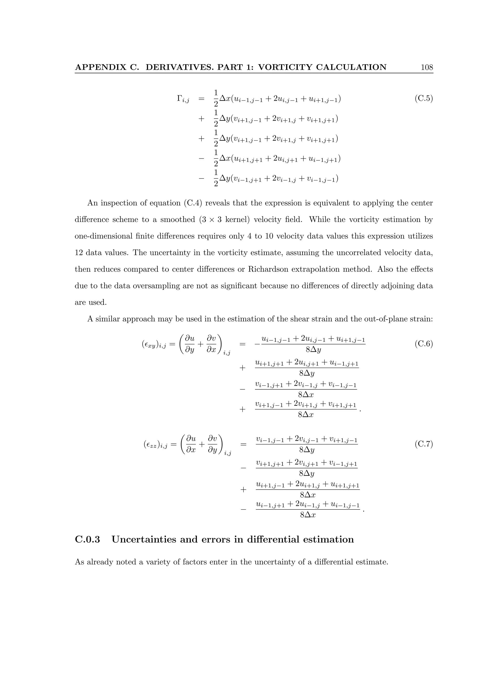 APPENDIX C. DERIVATIVES. PART 1: VORTICITY CALCULATION 108
Γi,j =
1
2
∆x(ui−1,j−1 + 2ui,j−1 + ui+1,j−1) (C.5)
+
1
2
∆y(vi+1,j−1 + 2vi+1,j + vi+1,j+1)
+
1
2
∆y(vi+1,j−1 + 2vi+1,j + vi+1,j+1)
−
1
2
∆x(ui+1,j+1 + 2ui,j+1 + ui−1,j+1)
−
1
2
∆y(vi−1,j+1 + 2vi−1,j + vi−1,j−1)
An inspection of equation (C.4) reveals that the expression is equivalent to applying the center
difference scheme to a smoothed (3 × 3 kernel) velocity field. While the vorticity estimation by
one-dimensional finite differences requires only 4 to 10 velocity data values this expression utilizes
12 data values. The uncertainty in the vorticity estimate, assuming the uncorrelated velocity data,
then reduces compared to center differences or Richardson extrapolation method. Also the effects
due to the data oversampling are not as significant because no differences of directly adjoining data
are used.
A similar approach may be used in the estimation of the shear strain and the out-of-plane strain:
(xy)i,j =

∂u
∂y
+
∂v
∂x

i,j
= −
ui−1,j−1 + 2ui,j−1 + ui+1,j−1
8∆y
(C.6)
+
ui+1,j+1 + 2ui,j+1 + ui−1,j+1
8∆y
−
vi−1,j+1 + 2vi−1,j + vi−1,j−1
8∆x
+
vi+1,j−1 + 2vi+1,j + vi+1,j+1
8∆x
.
(zz)i,j =

∂u
∂x
+
∂v
∂y

i,j
=
vi−1,j−1 + 2vi,j−1 + vi+1,j−1
8∆y
(C.7)
−
vi+1,j+1 + 2vi,j+1 + vi−1,j+1
8∆y
+
ui+1,j−1 + 2ui+1,j + ui+1,j+1
8∆x
−
ui−1,j+1 + 2ui−1,j + ui−1,j−1
8∆x
.
C.0.3 Uncertainties and errors in differential estimation
As already noted a variety of factors enter in the uncertainty of a differential estimate.
 