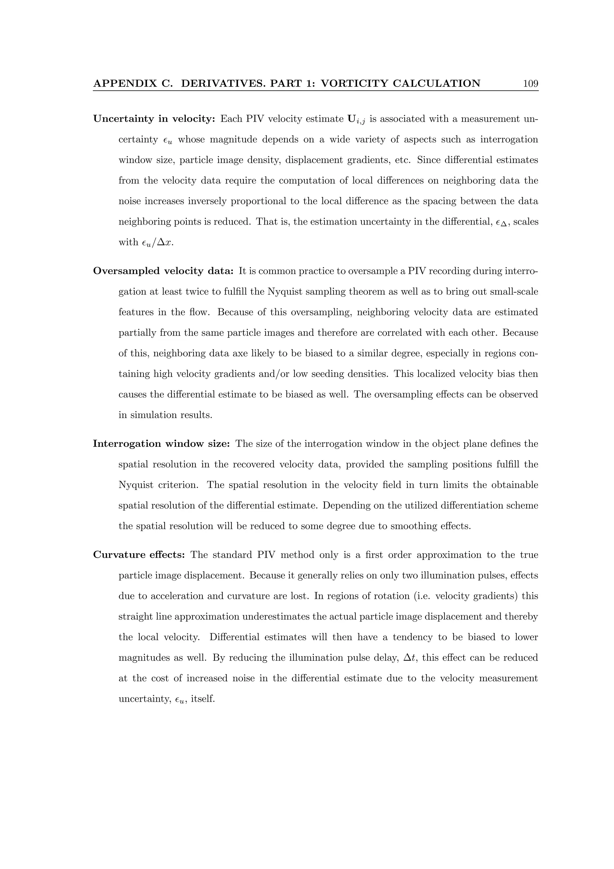 APPENDIX C. DERIVATIVES. PART 1: VORTICITY CALCULATION 109
Uncertainty in velocity: Each PIV velocity estimate Ui,j is associated with a measurement un-
certainty u whose magnitude depends on a wide variety of aspects such as interrogation
window size, particle image density, displacement gradients, etc. Since differential estimates
from the velocity data require the computation of local differences on neighboring data the
noise increases inversely proportional to the local difference as the spacing between the data
neighboring points is reduced. That is, the estimation uncertainty in the differential, ∆, scales
with u/∆x.
Oversampled velocity data: It is common practice to oversample a PIV recording during interro-
gation at least twice to fulfill the Nyquist sampling theorem as well as to bring out small-scale
features in the flow. Because of this oversampling, neighboring velocity data are estimated
partially from the same particle images and therefore are correlated with each other. Because
of this, neighboring data axe likely to be biased to a similar degree, especially in regions con-
taining high velocity gradients and/or low seeding densities. This localized velocity bias then
causes the differential estimate to be biased as well. The oversampling effects can be observed
in simulation results.
Interrogation window size: The size of the interrogation window in the object plane defines the
spatial resolution in the recovered velocity data, provided the sampling positions fulfill the
Nyquist criterion. The spatial resolution in the velocity field in turn limits the obtainable
spatial resolution of the differential estimate. Depending on the utilized differentiation scheme
the spatial resolution will be reduced to some degree due to smoothing effects.
Curvature effects: The standard PIV method only is a first order approximation to the true
particle image displacement. Because it generally relies on only two illumination pulses, effects
due to acceleration and curvature are lost. In regions of rotation (i.e. velocity gradients) this
straight line approximation underestimates the actual particle image displacement and thereby
the local velocity. Differential estimates will then have a tendency to be biased to lower
magnitudes as well. By reducing the illumination pulse delay, ∆t, this effect can be reduced
at the cost of increased noise in the differential estimate due to the velocity measurement
uncertainty, u, itself.
 
