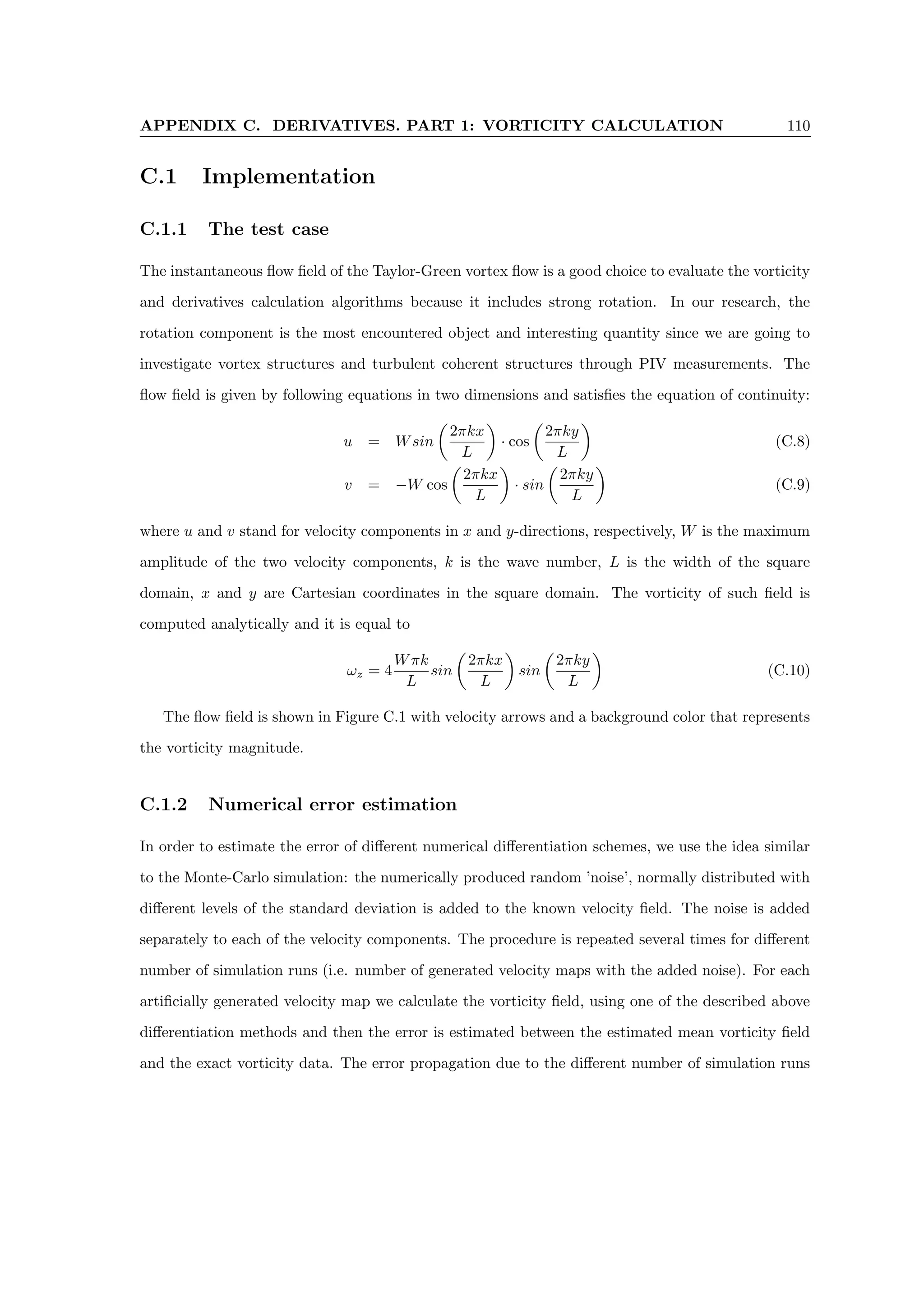 APPENDIX C. DERIVATIVES. PART 1: VORTICITY CALCULATION 110
C.1 Implementation
C.1.1 The test case
The instantaneous flow field of the Taylor-Green vortex flow is a good choice to evaluate the vorticity
and derivatives calculation algorithms because it includes strong rotation. In our research, the
rotation component is the most encountered object and interesting quantity since we are going to
investigate vortex structures and turbulent coherent structures through PIV measurements. The
flow field is given by following equations in two dimensions and satisfies the equation of continuity:
u = Wsin

2πkx
L

· cos

2πky
L

(C.8)
v = −W cos

2πkx
L

· sin

2πky
L

(C.9)
where u and v stand for velocity components in x and y-directions, respectively, W is the maximum
amplitude of the two velocity components, k is the wave number, L is the width of the square
domain, x and y are Cartesian coordinates in the square domain. The vorticity of such field is
computed analytically and it is equal to
ωz = 4
Wπk
L
sin

2πkx
L

sin

2πky
L

(C.10)
The flow field is shown in Figure C.1 with velocity arrows and a background color that represents
the vorticity magnitude.
C.1.2 Numerical error estimation
In order to estimate the error of different numerical differentiation schemes, we use the idea similar
to the Monte-Carlo simulation: the numerically produced random ’noise’, normally distributed with
different levels of the standard deviation is added to the known velocity field. The noise is added
separately to each of the velocity components. The procedure is repeated several times for different
number of simulation runs (i.e. number of generated velocity maps with the added noise). For each
artificially generated velocity map we calculate the vorticity field, using one of the described above
differentiation methods and then the error is estimated between the estimated mean vorticity field
and the exact vorticity data. The error propagation due to the different number of simulation runs
 