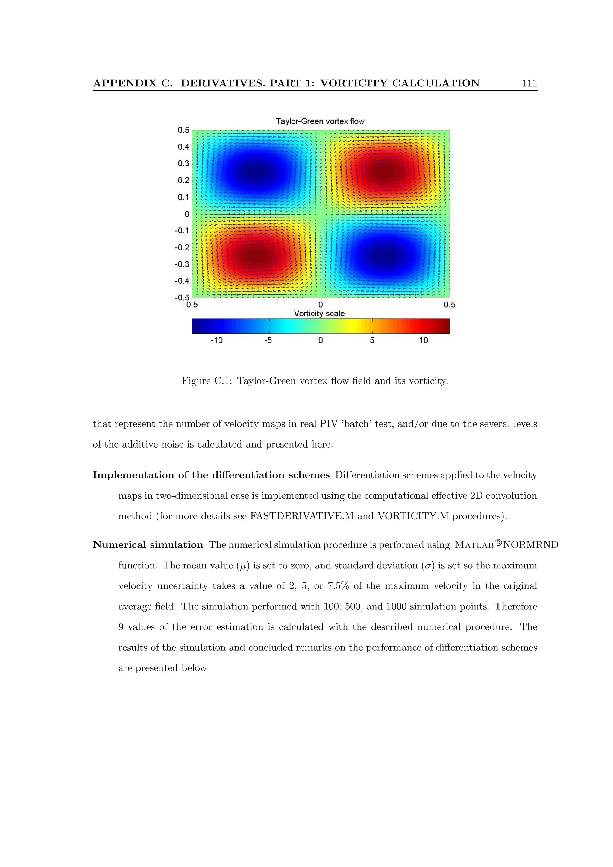 APPENDIX C. DERIVATIVES. PART 1: VORTICITY CALCULATION 111
Figure C.1: Taylor-Green vortex flow field and its vorticity.
that represent the number of velocity maps in real PIV ’batch’ test, and/or due to the several levels
of the additive noise is calculated and presented here.
Implementation of the differentiation schemes Differentiation schemes applied to the velocity
maps in two-dimensional case is implemented using the computational effective 2D convolution
method (for more details see FASTDERIVATIVE.M and VORTICITY.M procedures).
Numerical simulation The numerical simulation procedure is performed using Matlab r
NORMRND
function. The mean value (µ) is set to zero, and standard deviation (σ) is set so the maximum
velocity uncertainty takes a value of 2, 5, or 7.5% of the maximum velocity in the original
average field. The simulation performed with 100, 500, and 1000 simulation points. Therefore
9 values of the error estimation is calculated with the described numerical procedure. The
results of the simulation and concluded remarks on the performance of differentiation schemes
are presented below
 