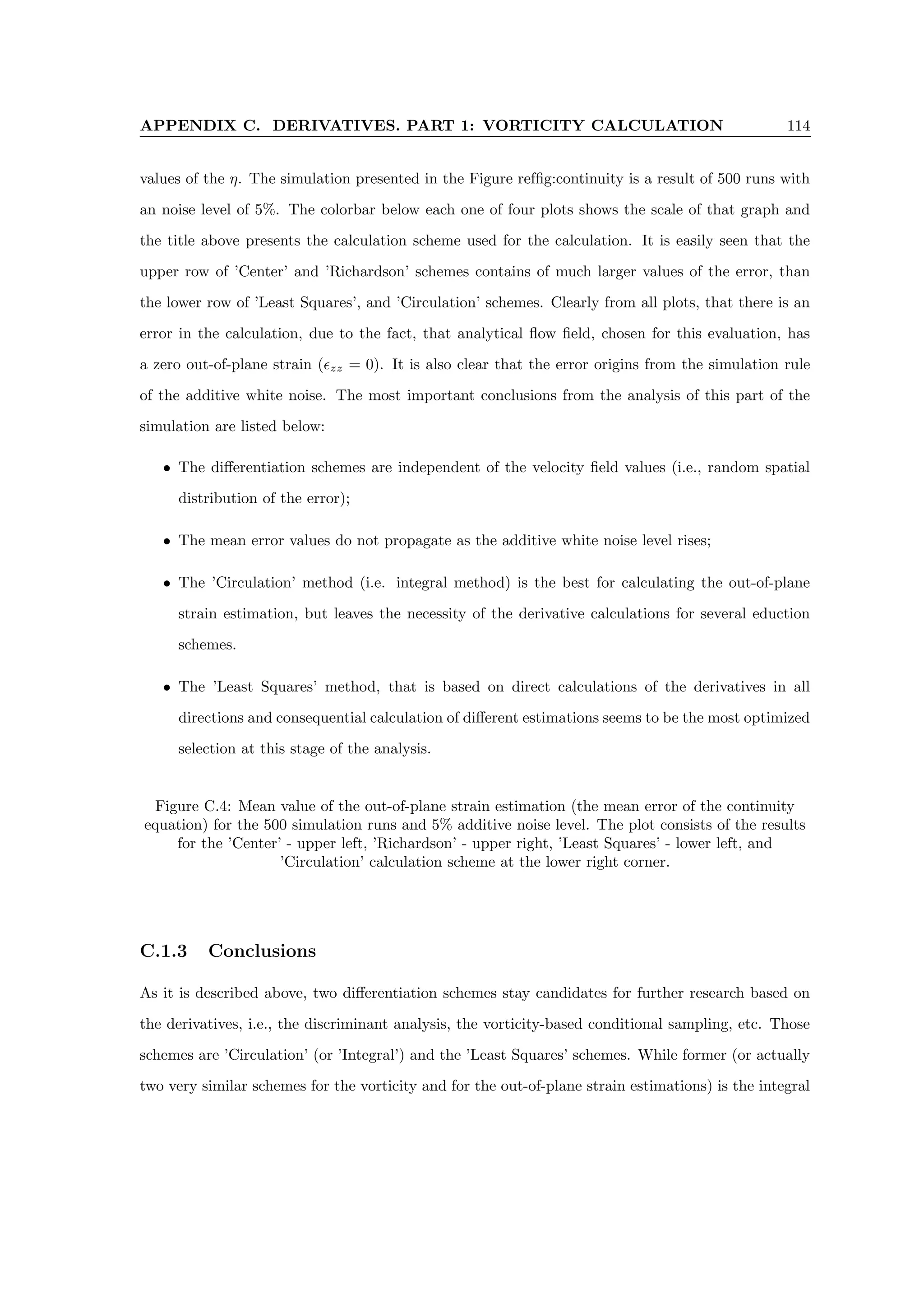 APPENDIX C. DERIVATIVES. PART 1: VORTICITY CALCULATION 114
values of the η. The simulation presented in the Figure reffig:continuity is a result of 500 runs with
an noise level of 5%. The colorbar below each one of four plots shows the scale of that graph and
the title above presents the calculation scheme used for the calculation. It is easily seen that the
upper row of ’Center’ and ’Richardson’ schemes contains of much larger values of the error, than
the lower row of ’Least Squares’, and ’Circulation’ schemes. Clearly from all plots, that there is an
error in the calculation, due to the fact, that analytical flow field, chosen for this evaluation, has
a zero out-of-plane strain (zz = 0). It is also clear that the error origins from the simulation rule
of the additive white noise. The most important conclusions from the analysis of this part of the
simulation are listed below:
• The differentiation schemes are independent of the velocity field values (i.e., random spatial
distribution of the error);
• The mean error values do not propagate as the additive white noise level rises;
• The ’Circulation’ method (i.e. integral method) is the best for calculating the out-of-plane
strain estimation, but leaves the necessity of the derivative calculations for several eduction
schemes.
• The ’Least Squares’ method, that is based on direct calculations of the derivatives in all
directions and consequential calculation of different estimations seems to be the most optimized
selection at this stage of the analysis.
Figure C.4: Mean value of the out-of-plane strain estimation (the mean error of the continuity
equation) for the 500 simulation runs and 5% additive noise level. The plot consists of the results
for the ’Center’ - upper left, ’Richardson’ - upper right, ’Least Squares’ - lower left, and
’Circulation’ calculation scheme at the lower right corner.
C.1.3 Conclusions
As it is described above, two differentiation schemes stay candidates for further research based on
the derivatives, i.e., the discriminant analysis, the vorticity-based conditional sampling, etc. Those
schemes are ’Circulation’ (or ’Integral’) and the ’Least Squares’ schemes. While former (or actually
two very similar schemes for the vorticity and for the out-of-plane strain estimations) is the integral
 