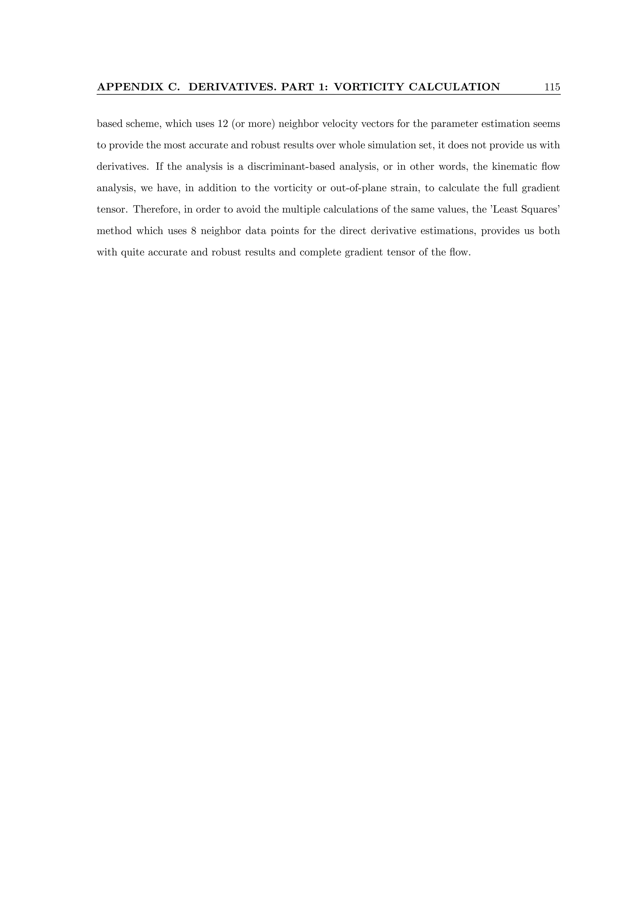 APPENDIX C. DERIVATIVES. PART 1: VORTICITY CALCULATION 115
based scheme, which uses 12 (or more) neighbor velocity vectors for the parameter estimation seems
to provide the most accurate and robust results over whole simulation set, it does not provide us with
derivatives. If the analysis is a discriminant-based analysis, or in other words, the kinematic flow
analysis, we have, in addition to the vorticity or out-of-plane strain, to calculate the full gradient
tensor. Therefore, in order to avoid the multiple calculations of the same values, the ’Least Squares’
method which uses 8 neighbor data points for the direct derivative estimations, provides us both
with quite accurate and robust results and complete gradient tensor of the flow.
 
