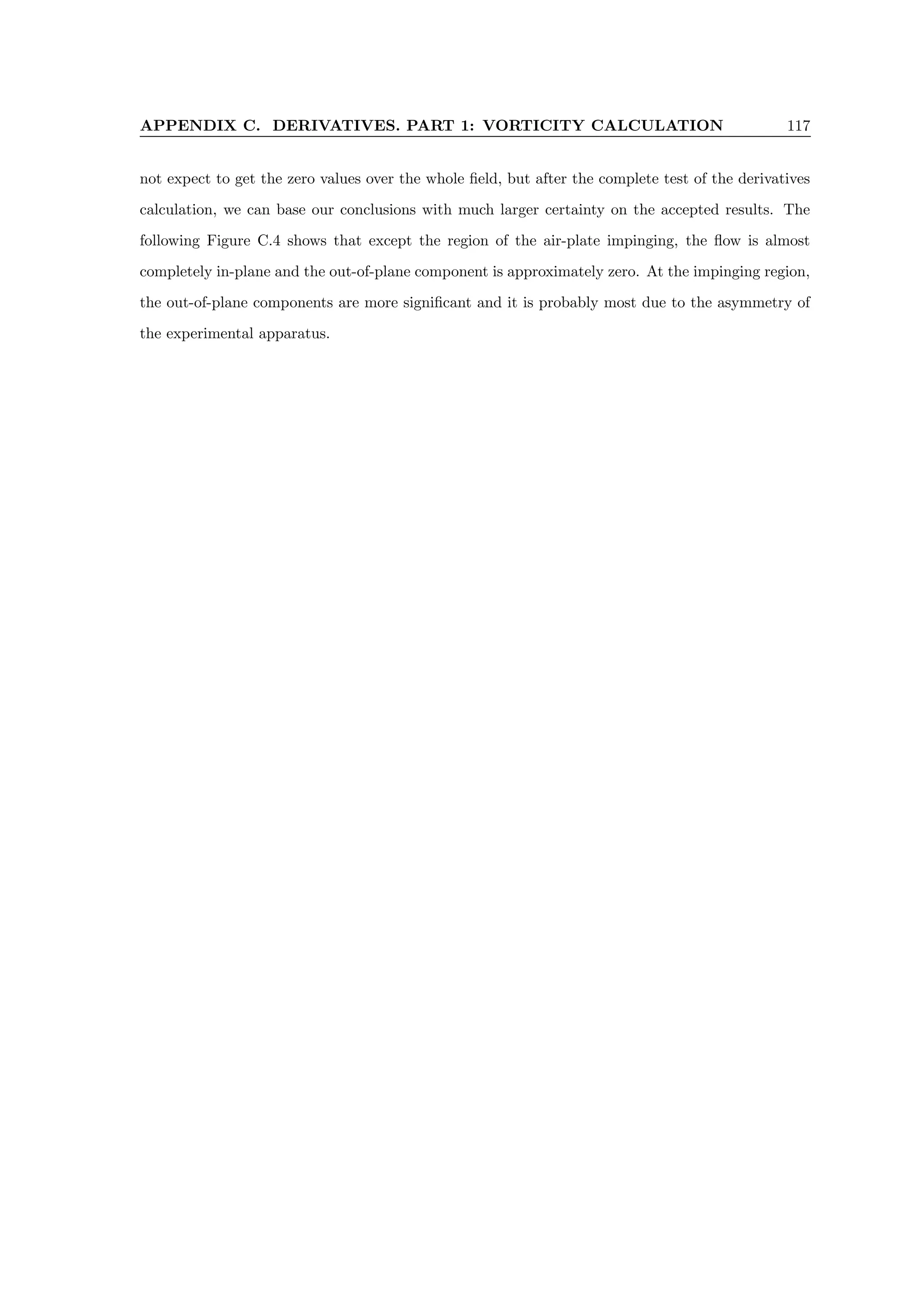 APPENDIX C. DERIVATIVES. PART 1: VORTICITY CALCULATION 117
not expect to get the zero values over the whole field, but after the complete test of the derivatives
calculation, we can base our conclusions with much larger certainty on the accepted results. The
following Figure C.4 shows that except the region of the air-plate impinging, the flow is almost
completely in-plane and the out-of-plane component is approximately zero. At the impinging region,
the out-of-plane components are more significant and it is probably most due to the asymmetry of
the experimental apparatus.
 