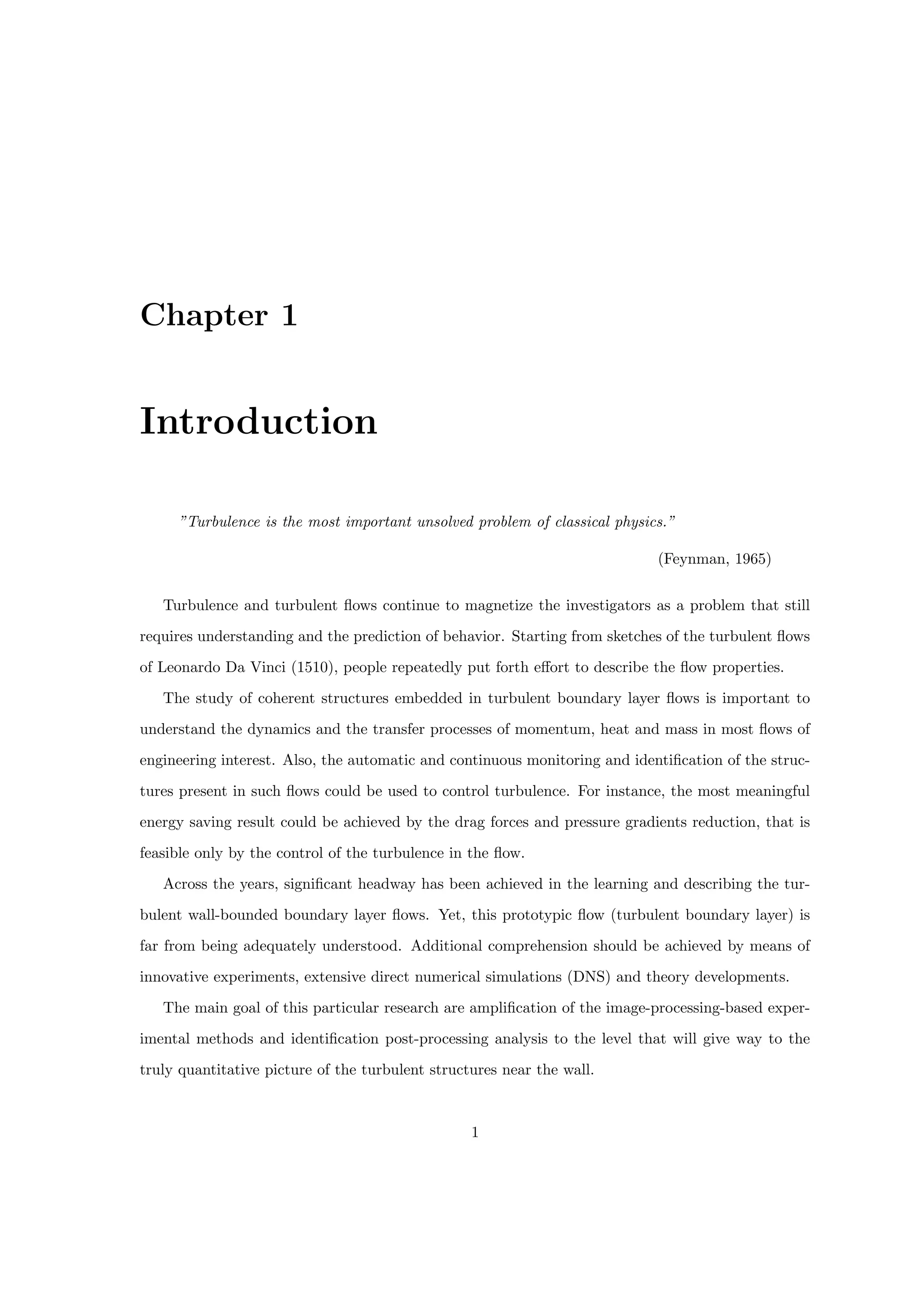 Chapter 1
Introduction
”Turbulence is the most important unsolved problem of classical physics.”
(Feynman, 1965)
Turbulence and turbulent flows continue to magnetize the investigators as a problem that still
requires understanding and the prediction of behavior. Starting from sketches of the turbulent flows
of Leonardo Da Vinci (1510), people repeatedly put forth effort to describe the flow properties.
The study of coherent structures embedded in turbulent boundary layer flows is important to
understand the dynamics and the transfer processes of momentum, heat and mass in most flows of
engineering interest. Also, the automatic and continuous monitoring and identification of the struc-
tures present in such flows could be used to control turbulence. For instance, the most meaningful
energy saving result could be achieved by the drag forces and pressure gradients reduction, that is
feasible only by the control of the turbulence in the flow.
Across the years, significant headway has been achieved in the learning and describing the tur-
bulent wall-bounded boundary layer flows. Yet, this prototypic flow (turbulent boundary layer) is
far from being adequately understood. Additional comprehension should be achieved by means of
innovative experiments, extensive direct numerical simulations (DNS) and theory developments.
The main goal of this particular research are amplification of the image-processing-based exper-
imental methods and identification post-processing analysis to the level that will give way to the
truly quantitative picture of the turbulent structures near the wall.
1
 
