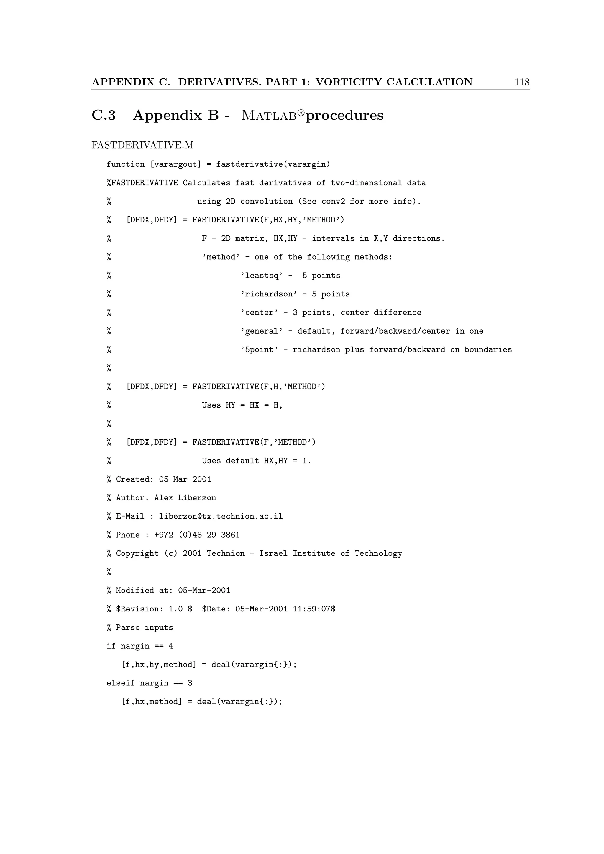 APPENDIX C. DERIVATIVES. PART 1: VORTICITY CALCULATION 118
C.3 Appendix B - Matlabr
procedures
FASTDERIVATIVE.M
function [varargout] = fastderivative(varargin)
%FASTDERIVATIVE Calculates fast derivatives of two-dimensional data
% using 2D convolution (See conv2 for more info).
% [DFDX,DFDY] = FASTDERIVATIVE(F,HX,HY,’METHOD’)
% F - 2D matrix, HX,HY - intervals in X,Y directions.
% ’method’ - one of the following methods:
% ’leastsq’ - 5 points
% ’richardson’ - 5 points
% ’center’ - 3 points, center difference
% ’general’ - default, forward/backward/center in one
% ’5point’ - richardson plus forward/backward on boundaries
%
% [DFDX,DFDY] = FASTDERIVATIVE(F,H,’METHOD’)
% Uses HY = HX = H,
%
% [DFDX,DFDY] = FASTDERIVATIVE(F,’METHOD’)
% Uses default HX,HY = 1.
% Created: 05-Mar-2001
% Author: Alex Liberzon
% E-Mail : liberzon@tx.technion.ac.il
% Phone : +972 (0)48 29 3861
% Copyright (c) 2001 Technion - Israel Institute of Technology
%
% Modified at: 05-Mar-2001
% $Revision: 1.0 $ $Date: 05-Mar-2001 11:59:07$
% Parse inputs
if nargin == 4
[f,hx,hy,method] = deal(varargin{:});
elseif nargin == 3
[f,hx,method] = deal(varargin{:});
 