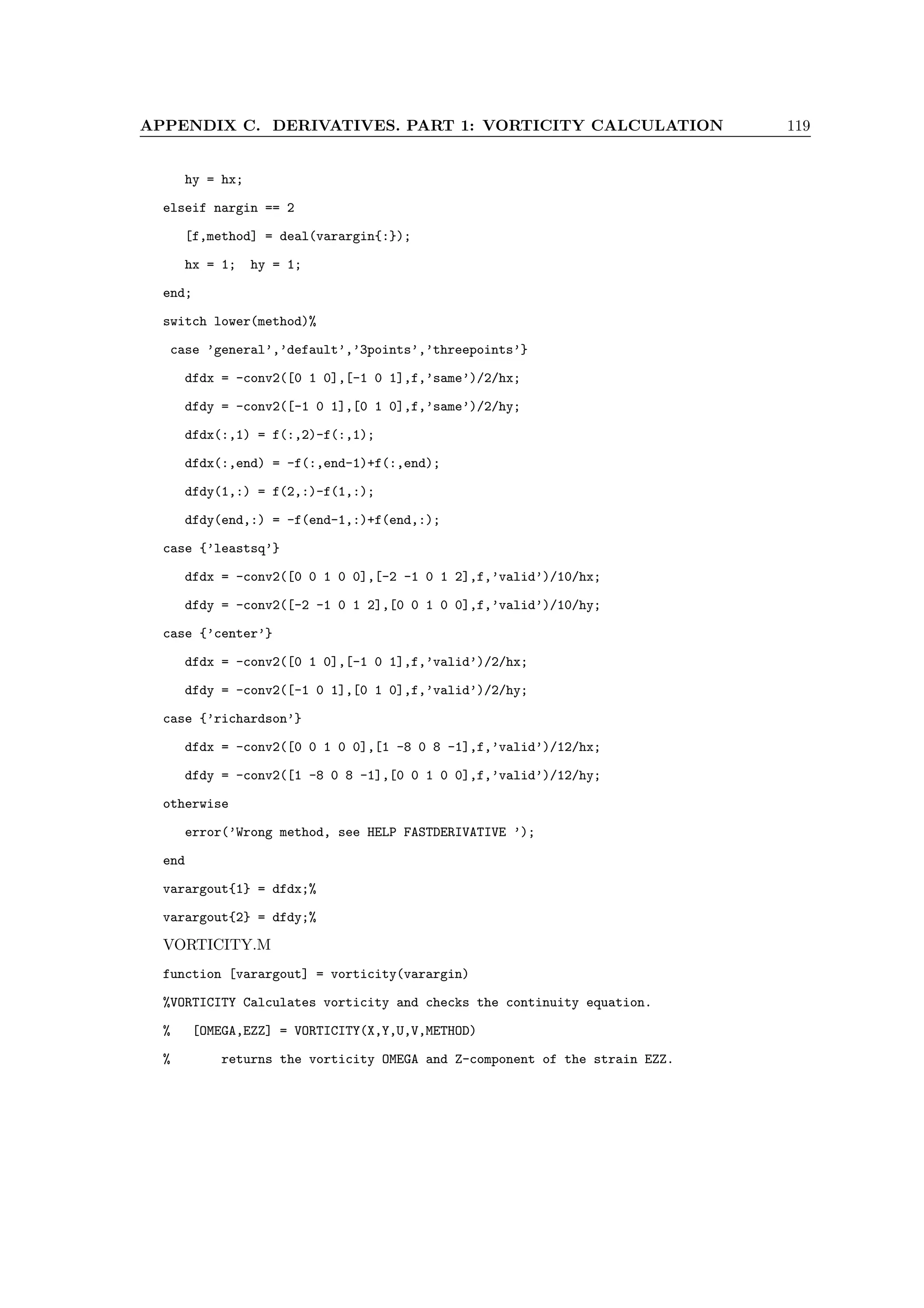 APPENDIX C. DERIVATIVES. PART 1: VORTICITY CALCULATION 119
hy = hx;
elseif nargin == 2
[f,method] = deal(varargin{:});
hx = 1; hy = 1;
end;
switch lower(method)%
case ’general’,’default’,’3points’,’threepoints’}
dfdx = -conv2([0 1 0],[-1 0 1],f,’same’)/2/hx;
dfdy = -conv2([-1 0 1],[0 1 0],f,’same’)/2/hy;
dfdx(:,1) = f(:,2)-f(:,1);
dfdx(:,end) = -f(:,end-1)+f(:,end);
dfdy(1,:) = f(2,:)-f(1,:);
dfdy(end,:) = -f(end-1,:)+f(end,:);
case {’leastsq’}
dfdx = -conv2([0 0 1 0 0],[-2 -1 0 1 2],f,’valid’)/10/hx;
dfdy = -conv2([-2 -1 0 1 2],[0 0 1 0 0],f,’valid’)/10/hy;
case {’center’}
dfdx = -conv2([0 1 0],[-1 0 1],f,’valid’)/2/hx;
dfdy = -conv2([-1 0 1],[0 1 0],f,’valid’)/2/hy;
case {’richardson’}
dfdx = -conv2([0 0 1 0 0],[1 -8 0 8 -1],f,’valid’)/12/hx;
dfdy = -conv2([1 -8 0 8 -1],[0 0 1 0 0],f,’valid’)/12/hy;
otherwise
error(’Wrong method, see HELP FASTDERIVATIVE ’);
end
varargout{1} = dfdx;%
varargout{2} = dfdy;%
VORTICITY.M
function [varargout] = vorticity(varargin)
%VORTICITY Calculates vorticity and checks the continuity equation.
% [OMEGA,EZZ] = VORTICITY(X,Y,U,V,METHOD)
% returns the vorticity OMEGA and Z-component of the strain EZZ.
 