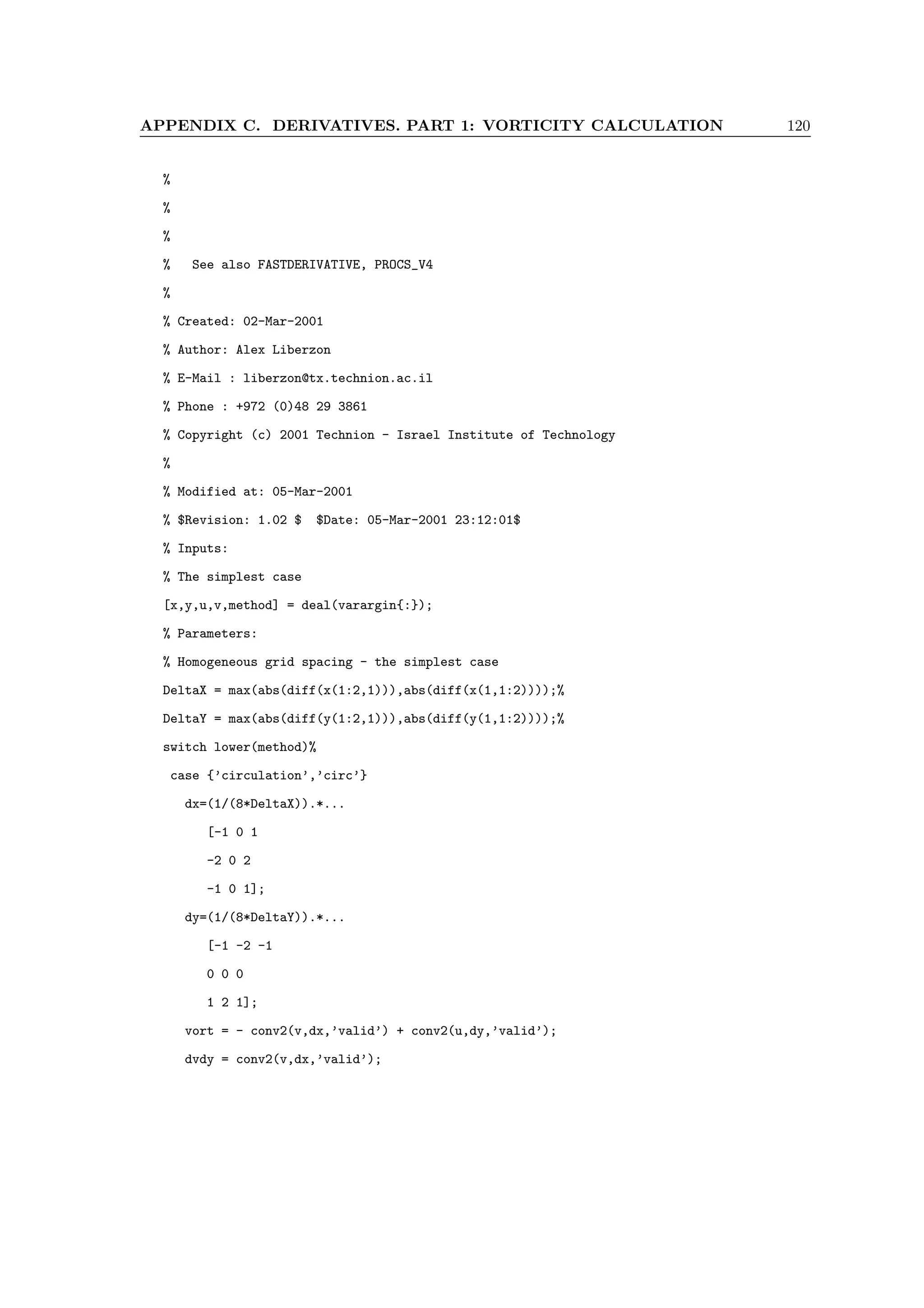 APPENDIX C. DERIVATIVES. PART 1: VORTICITY CALCULATION 120
%
%
%
% See also FASTDERIVATIVE, PROCS_V4
%
% Created: 02-Mar-2001
% Author: Alex Liberzon
% E-Mail : liberzon@tx.technion.ac.il
% Phone : +972 (0)48 29 3861
% Copyright (c) 2001 Technion - Israel Institute of Technology
%
% Modified at: 05-Mar-2001
% $Revision: 1.02 $ $Date: 05-Mar-2001 23:12:01$
% Inputs:
% The simplest case
[x,y,u,v,method] = deal(varargin{:});
% Parameters:
% Homogeneous grid spacing - the simplest case
DeltaX = max(abs(diff(x(1:2,1))),abs(diff(x(1,1:2))));%
DeltaY = max(abs(diff(y(1:2,1))),abs(diff(y(1,1:2))));%
switch lower(method)%
case {’circulation’,’circ’}
dx=(1/(8*DeltaX)).*...
[-1 0 1
-2 0 2
-1 0 1];
dy=(1/(8*DeltaY)).*...
[-1 -2 -1
0 0 0
1 2 1];
vort = - conv2(v,dx,’valid’) + conv2(u,dy,’valid’);
dvdy = conv2(v,dx,’valid’);
 