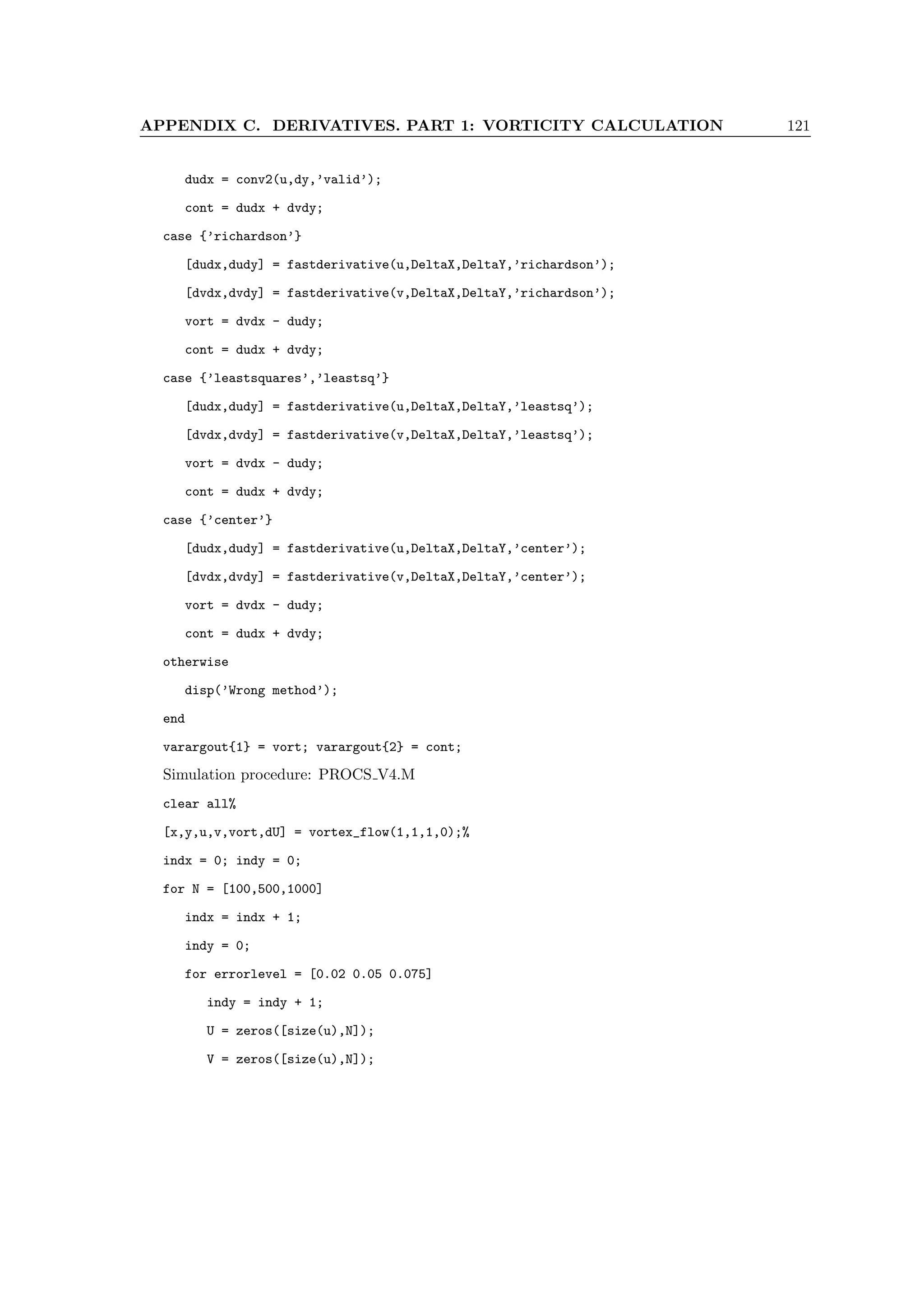 APPENDIX C. DERIVATIVES. PART 1: VORTICITY CALCULATION 121
dudx = conv2(u,dy,’valid’);
cont = dudx + dvdy;
case {’richardson’}
[dudx,dudy] = fastderivative(u,DeltaX,DeltaY,’richardson’);
[dvdx,dvdy] = fastderivative(v,DeltaX,DeltaY,’richardson’);
vort = dvdx - dudy;
cont = dudx + dvdy;
case {’leastsquares’,’leastsq’}
[dudx,dudy] = fastderivative(u,DeltaX,DeltaY,’leastsq’);
[dvdx,dvdy] = fastderivative(v,DeltaX,DeltaY,’leastsq’);
vort = dvdx - dudy;
cont = dudx + dvdy;
case {’center’}
[dudx,dudy] = fastderivative(u,DeltaX,DeltaY,’center’);
[dvdx,dvdy] = fastderivative(v,DeltaX,DeltaY,’center’);
vort = dvdx - dudy;
cont = dudx + dvdy;
otherwise
disp(’Wrong method’);
end
varargout{1} = vort; varargout{2} = cont;
Simulation procedure: PROCS V4.M
clear all%
[x,y,u,v,vort,dU] = vortex_flow(1,1,1,0);%
indx = 0; indy = 0;
for N = [100,500,1000]
indx = indx + 1;
indy = 0;
for errorlevel = [0.02 0.05 0.075]
indy = indy + 1;
U = zeros([size(u),N]);
V = zeros([size(u),N]);
 