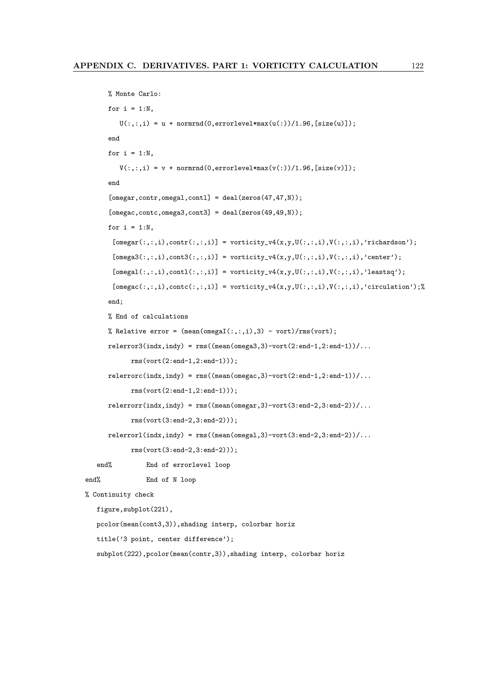 APPENDIX C. DERIVATIVES. PART 1: VORTICITY CALCULATION 122
% Monte Carlo:
for i = 1:N,
U(:,:,i) = u + normrnd(0,errorlevel*max(u(:))/1.96,[size(u)]);
end
for i = 1:N,
V(:,:,i) = v + normrnd(0,errorlevel*max(v(:))/1.96,[size(v)]);
end
[omegar,contr,omegal,contl] = deal(zeros(47,47,N));
[omegac,contc,omega3,cont3] = deal(zeros(49,49,N));
for i = 1:N,
[omegar(:,:,i),contr(:,:,i)] = vorticity_v4(x,y,U(:,:,i),V(:,:,i),’richardson’);
[omega3(:,:,i),cont3(:,:,i)] = vorticity_v4(x,y,U(:,:,i),V(:,:,i),’center’);
[omegal(:,:,i),contl(:,:,i)] = vorticity_v4(x,y,U(:,:,i),V(:,:,i),’leastsq’);
[omegac(:,:,i),contc(:,:,i)] = vorticity_v4(x,y,U(:,:,i),V(:,:,i),’circulation’);%
end;
% End of calculations
% Relative error = (mean(omegaI(:,:,i),3) - vort)/rms(vort);
relerror3(indx,indy) = rms((mean(omega3,3)-vort(2:end-1,2:end-1))/...
rms(vort(2:end-1,2:end-1)));
relerrorc(indx,indy) = rms((mean(omegac,3)-vort(2:end-1,2:end-1))/...
rms(vort(2:end-1,2:end-1)));
relerrorr(indx,indy) = rms((mean(omegar,3)-vort(3:end-2,3:end-2))/...
rms(vort(3:end-2,3:end-2)));
relerrorl(indx,indy) = rms((mean(omegal,3)-vort(3:end-2,3:end-2))/...
rms(vort(3:end-2,3:end-2)));
end% End of errorlevel loop
end% End of N loop
% Continuity check
figure,subplot(221),
pcolor(mean(cont3,3)),shading interp, colorbar horiz
title(’3 point, center difference’);
subplot(222),pcolor(mean(contr,3)),shading interp, colorbar horiz
 
