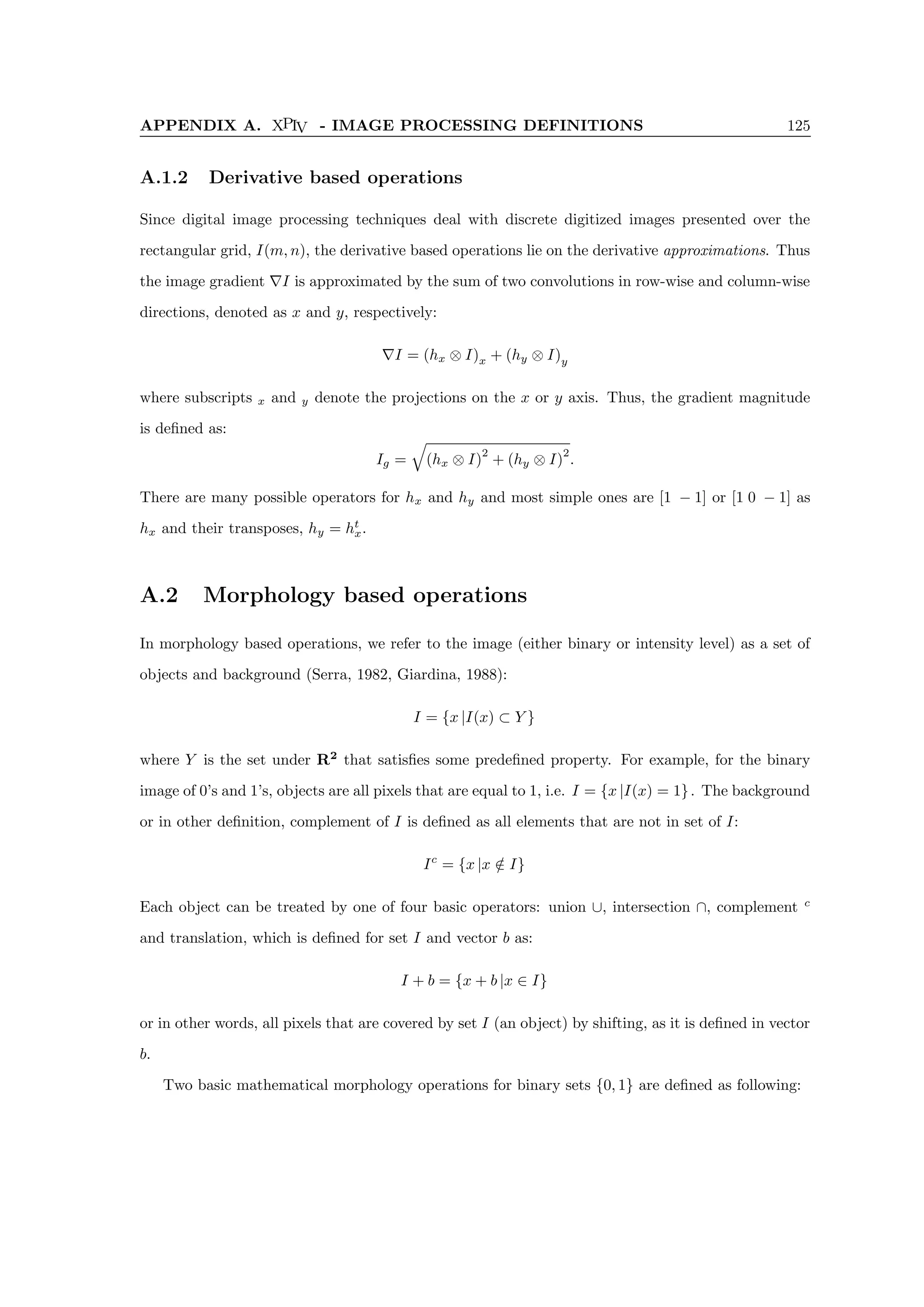 APPENDIX A. XPIV - IMAGE PROCESSING DEFINITIONS 125
A.1.2 Derivative based operations
Since digital image processing techniques deal with discrete digitized images presented over the
rectangular grid, I(m, n), the derivative based operations lie on the derivative approximations. Thus
the image gradient ∇I is approximated by the sum of two convolutions in row-wise and column-wise
directions, denoted as x and y, respectively:
∇I = (hx ⊗ I)x + (hy ⊗ I)y
where subscripts x and y denote the projections on the x or y axis. Thus, the gradient magnitude
is defined as:
Ig =
q
(hx ⊗ I)
2
+ (hy ⊗ I)
2
.
There are many possible operators for hx and hy and most simple ones are [1 − 1] or [1 0 − 1] as
hx and their transposes, hy = ht
x.
A.2 Morphology based operations
In morphology based operations, we refer to the image (either binary or intensity level) as a set of
objects and background (Serra, 1982, Giardina, 1988):
I = {x |I(x) ⊂ Y }
where Y is the set under R2
that satisfies some predefined property. For example, for the binary
image of 0’s and 1’s, objects are all pixels that are equal to 1, i.e. I = {x |I(x) = 1}. The background
or in other definition, complement of I is defined as all elements that are not in set of I:
Ic
= {x |x /
∈ I}
Each object can be treated by one of four basic operators: union ∪, intersection ∩, complement c
and translation, which is defined for set I and vector b as:
I + b = {x + b |x ∈ I}
or in other words, all pixels that are covered by set I (an object) by shifting, as it is defined in vector
b.
Two basic mathematical morphology operations for binary sets {0, 1} are defined as following:
 