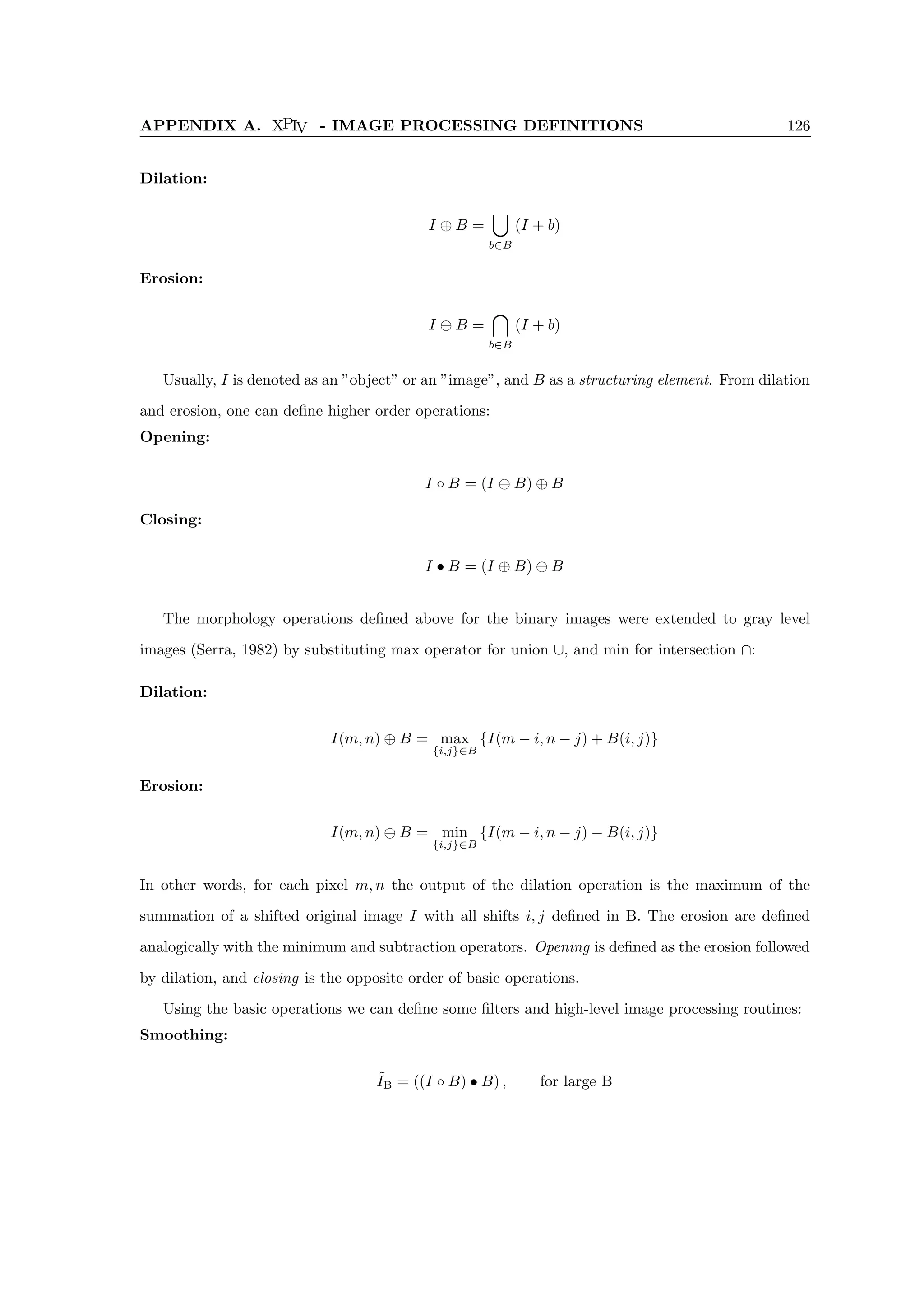 APPENDIX A. XPIV - IMAGE PROCESSING DEFINITIONS 126
Dilation:
I ⊕ B =
[
b∈B
(I + b)
Erosion:
I B =

b∈B
(I + b)
Usually, I is denoted as an ”object” or an ”image”, and B as a structuring element. From dilation
and erosion, one can define higher order operations:
Opening:
I ◦ B = (I B) ⊕ B
Closing:
I • B = (I ⊕ B) B
The morphology operations defined above for the binary images were extended to gray level
images (Serra, 1982) by substituting max operator for union ∪, and min for intersection ∩:
Dilation:
I(m, n) ⊕ B = max
{i,j}∈B
{I(m − i, n − j) + B(i, j)}
Erosion:
I(m, n) B = min
{i,j}∈B
{I(m − i, n − j) − B(i, j)}
In other words, for each pixel m, n the output of the dilation operation is the maximum of the
summation of a shifted original image I with all shifts i, j defined in B. The erosion are defined
analogically with the minimum and subtraction operators. Opening is defined as the erosion followed
by dilation, and closing is the opposite order of basic operations.
Using the basic operations we can define some filters and high-level image processing routines:
Smoothing:
˜
IB = ((I ◦ B) • B) , for large B
 