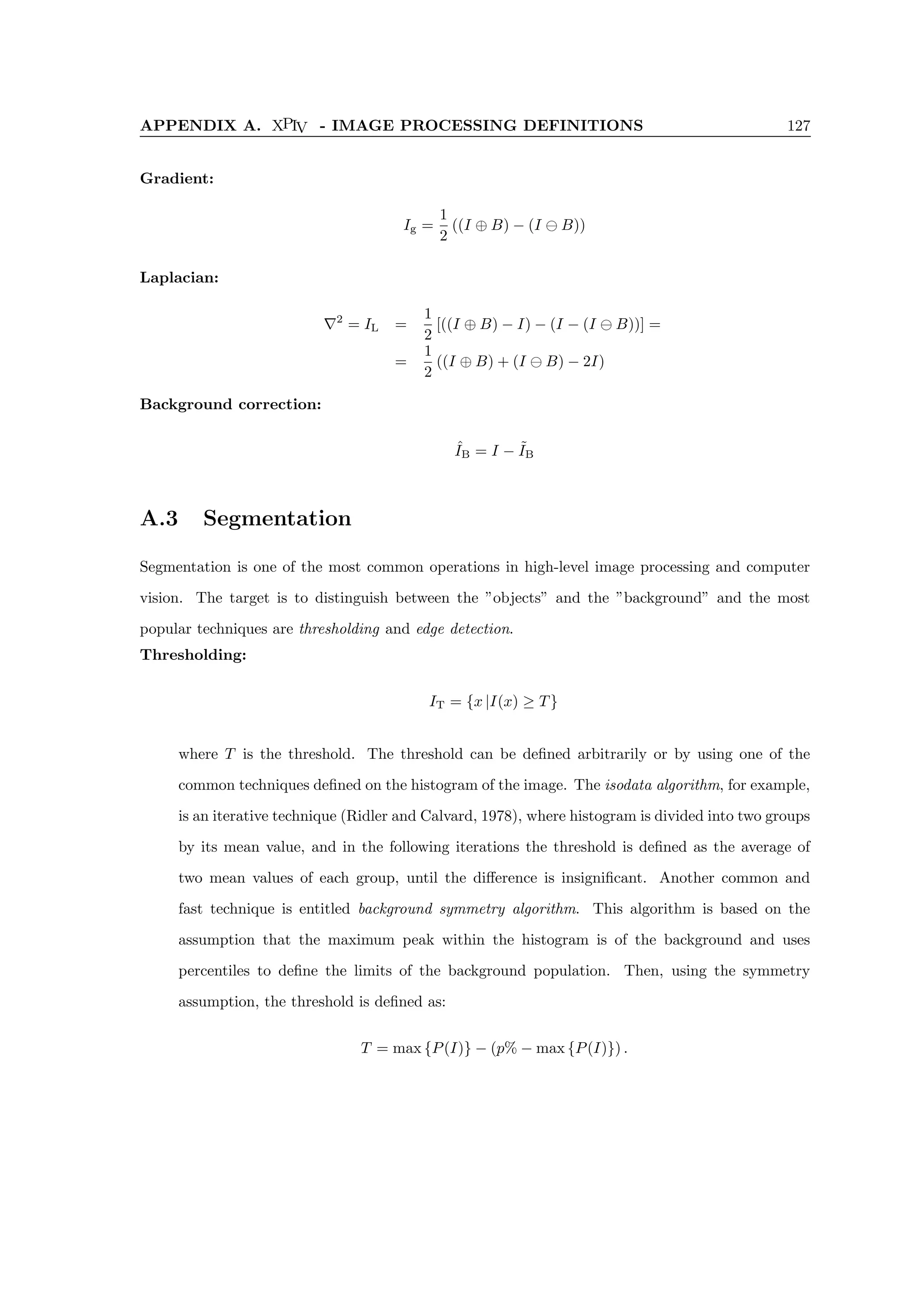 APPENDIX A. XPIV - IMAGE PROCESSING DEFINITIONS 127
Gradient:
Ig =
1
2
((I ⊕ B) − (I B))
Laplacian:
∇2
= IL =
1
2
[((I ⊕ B) − I) − (I − (I B))] =
=
1
2
((I ⊕ B) + (I B) − 2I)
Background correction:
ˆ
IB = I − ˜
IB
A.3 Segmentation
Segmentation is one of the most common operations in high-level image processing and computer
vision. The target is to distinguish between the ”objects” and the ”background” and the most
popular techniques are thresholding and edge detection.
Thresholding:
IT = {x |I(x) ≥ T}
where T is the threshold. The threshold can be defined arbitrarily or by using one of the
common techniques defined on the histogram of the image. The isodata algorithm, for example,
is an iterative technique (Ridler and Calvard, 1978), where histogram is divided into two groups
by its mean value, and in the following iterations the threshold is defined as the average of
two mean values of each group, until the difference is insignificant. Another common and
fast technique is entitled background symmetry algorithm. This algorithm is based on the
assumption that the maximum peak within the histogram is of the background and uses
percentiles to define the limits of the background population. Then, using the symmetry
assumption, the threshold is defined as:
T = max {P(I)} − (p% − max {P(I)}) .
 