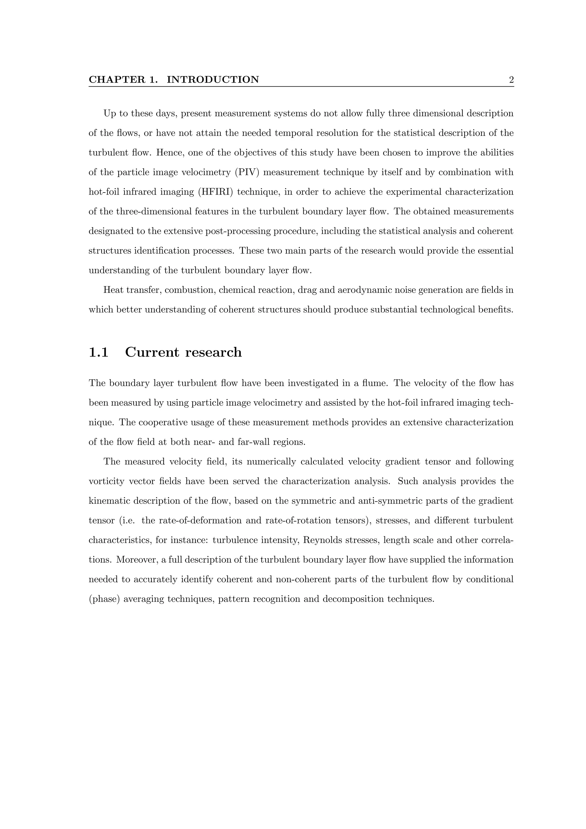 CHAPTER 1. INTRODUCTION 2
Up to these days, present measurement systems do not allow fully three dimensional description
of the flows, or have not attain the needed temporal resolution for the statistical description of the
turbulent flow. Hence, one of the objectives of this study have been chosen to improve the abilities
of the particle image velocimetry (PIV) measurement technique by itself and by combination with
hot-foil infrared imaging (HFIRI) technique, in order to achieve the experimental characterization
of the three-dimensional features in the turbulent boundary layer flow. The obtained measurements
designated to the extensive post-processing procedure, including the statistical analysis and coherent
structures identification processes. These two main parts of the research would provide the essential
understanding of the turbulent boundary layer flow.
Heat transfer, combustion, chemical reaction, drag and aerodynamic noise generation are fields in
which better understanding of coherent structures should produce substantial technological benefits.
1.1 Current research
The boundary layer turbulent flow have been investigated in a flume. The velocity of the flow has
been measured by using particle image velocimetry and assisted by the hot-foil infrared imaging tech-
nique. The cooperative usage of these measurement methods provides an extensive characterization
of the flow field at both near- and far-wall regions.
The measured velocity field, its numerically calculated velocity gradient tensor and following
vorticity vector fields have been served the characterization analysis. Such analysis provides the
kinematic description of the flow, based on the symmetric and anti-symmetric parts of the gradient
tensor (i.e. the rate-of-deformation and rate-of-rotation tensors), stresses, and different turbulent
characteristics, for instance: turbulence intensity, Reynolds stresses, length scale and other correla-
tions. Moreover, a full description of the turbulent boundary layer flow have supplied the information
needed to accurately identify coherent and non-coherent parts of the turbulent flow by conditional
(phase) averaging techniques, pattern recognition and decomposition techniques.
 