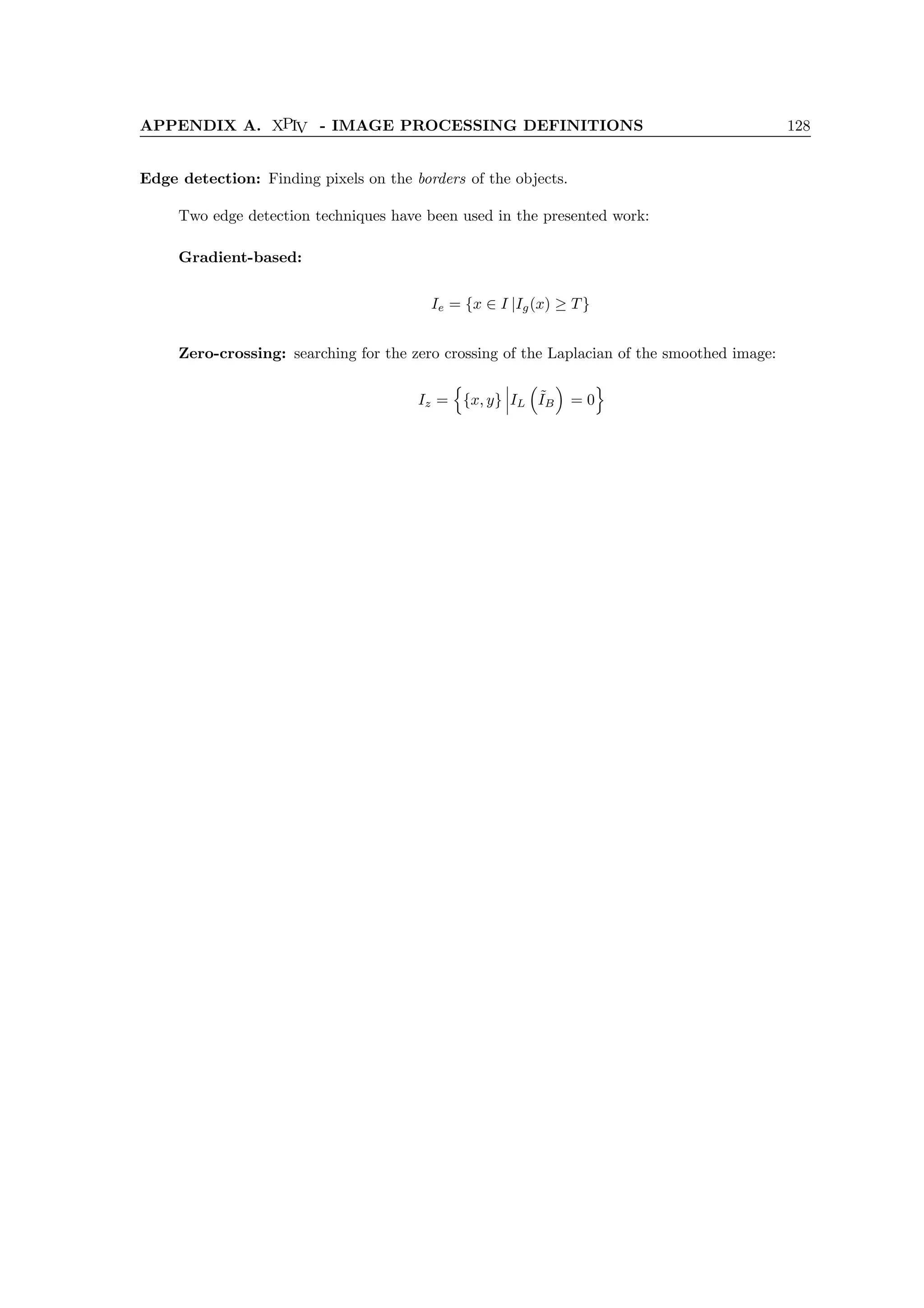 APPENDIX A. XPIV - IMAGE PROCESSING DEFINITIONS 128
Edge detection: Finding pixels on the borders of the objects.
Two edge detection techniques have been used in the presented work:
Gradient-based:
Ie = {x ∈ I |Ig(x) ≥ T}
Zero-crossing: searching for the zero crossing of the Laplacian of the smoothed image:
Iz =
n
{x, y} IL

˜
IB

= 0
o
 