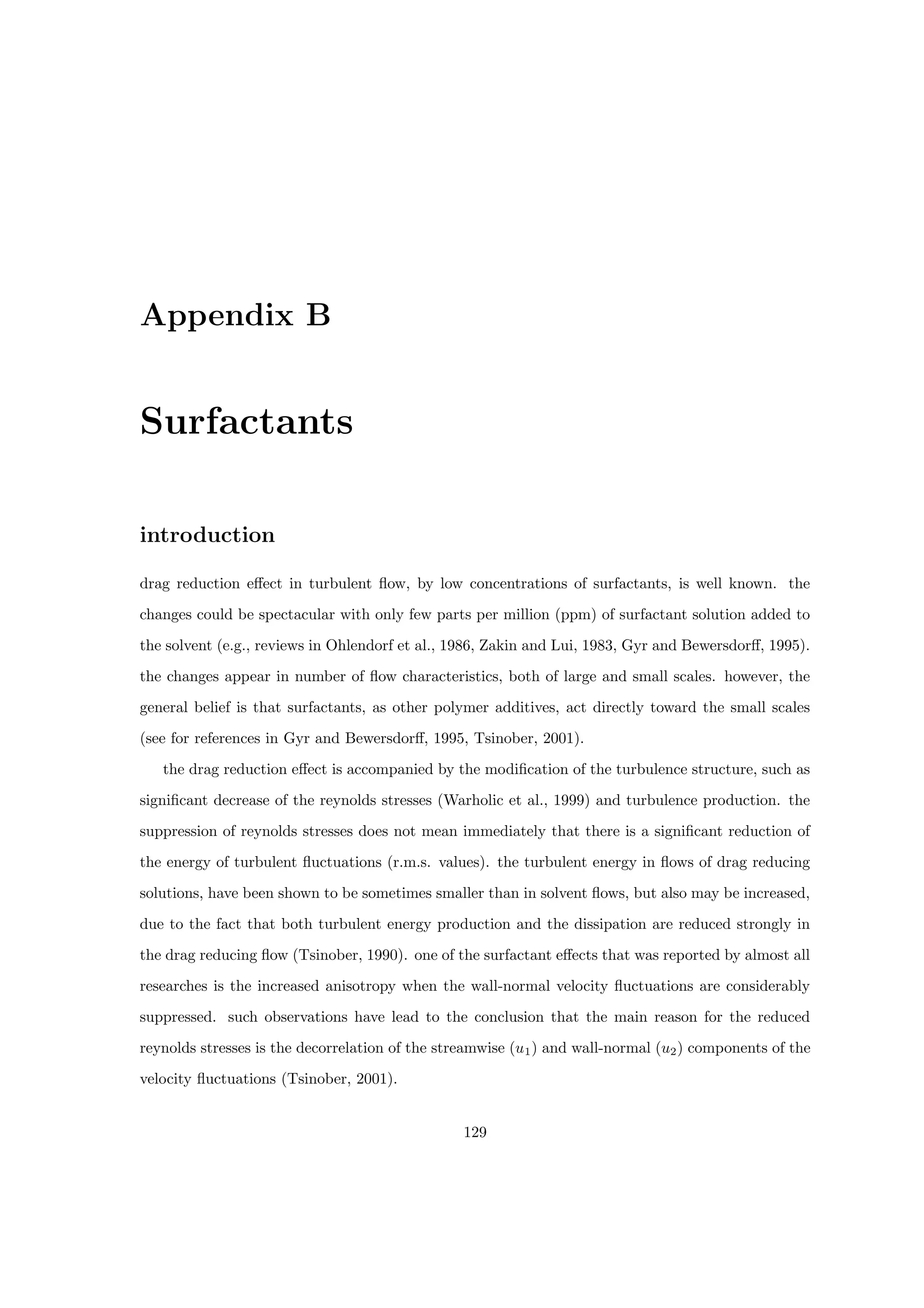 Appendix B
Surfactants
introduction
drag reduction effect in turbulent flow, by low concentrations of surfactants, is well known. the
changes could be spectacular with only few parts per million (ppm) of surfactant solution added to
the solvent (e.g., reviews in Ohlendorf et al., 1986, Zakin and Lui, 1983, Gyr and Bewersdorff, 1995).
the changes appear in number of flow characteristics, both of large and small scales. however, the
general belief is that surfactants, as other polymer additives, act directly toward the small scales
(see for references in Gyr and Bewersdorff, 1995, Tsinober, 2001).
the drag reduction effect is accompanied by the modification of the turbulence structure, such as
significant decrease of the reynolds stresses (Warholic et al., 1999) and turbulence production. the
suppression of reynolds stresses does not mean immediately that there is a significant reduction of
the energy of turbulent fluctuations (r.m.s. values). the turbulent energy in flows of drag reducing
solutions, have been shown to be sometimes smaller than in solvent flows, but also may be increased,
due to the fact that both turbulent energy production and the dissipation are reduced strongly in
the drag reducing flow (Tsinober, 1990). one of the surfactant effects that was reported by almost all
researches is the increased anisotropy when the wall-normal velocity fluctuations are considerably
suppressed. such observations have lead to the conclusion that the main reason for the reduced
reynolds stresses is the decorrelation of the streamwise (u1) and wall-normal (u2) components of the
velocity fluctuations (Tsinober, 2001).
129
 