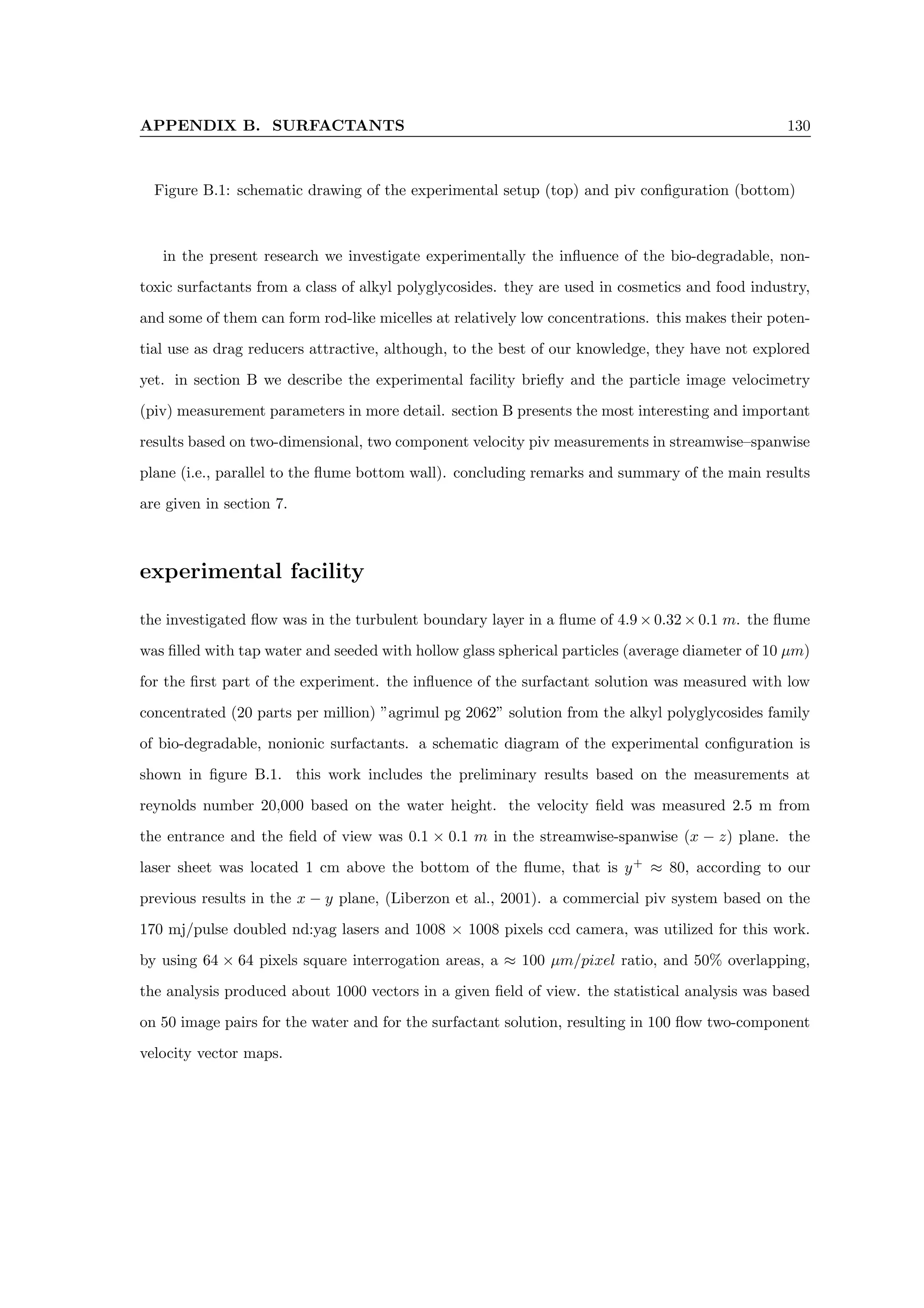 APPENDIX B. SURFACTANTS 130
Figure B.1: schematic drawing of the experimental setup (top) and piv configuration (bottom)
in the present research we investigate experimentally the influence of the bio-degradable, non-
toxic surfactants from a class of alkyl polyglycosides. they are used in cosmetics and food industry,
and some of them can form rod-like micelles at relatively low concentrations. this makes their poten-
tial use as drag reducers attractive, although, to the best of our knowledge, they have not explored
yet. in section B we describe the experimental facility briefly and the particle image velocimetry
(piv) measurement parameters in more detail. section B presents the most interesting and important
results based on two-dimensional, two component velocity piv measurements in streamwise–spanwise
plane (i.e., parallel to the flume bottom wall). concluding remarks and summary of the main results
are given in section 7.
experimental facility
the investigated flow was in the turbulent boundary layer in a flume of 4.9 × 0.32 × 0.1 m. the flume
was filled with tap water and seeded with hollow glass spherical particles (average diameter of 10 µm)
for the first part of the experiment. the influence of the surfactant solution was measured with low
concentrated (20 parts per million) ”agrimul pg 2062” solution from the alkyl polyglycosides family
of bio-degradable, nonionic surfactants. a schematic diagram of the experimental configuration is
shown in figure B.1. this work includes the preliminary results based on the measurements at
reynolds number 20,000 based on the water height. the velocity field was measured 2.5 m from
the entrance and the field of view was 0.1 × 0.1 m in the streamwise-spanwise (x − z) plane. the
laser sheet was located 1 cm above the bottom of the flume, that is y+
≈ 80, according to our
previous results in the x − y plane, (Liberzon et al., 2001). a commercial piv system based on the
170 mj/pulse doubled nd:yag lasers and 1008 × 1008 pixels ccd camera, was utilized for this work.
by using 64 × 64 pixels square interrogation areas, a ≈ 100 µm/pixel ratio, and 50% overlapping,
the analysis produced about 1000 vectors in a given field of view. the statistical analysis was based
on 50 image pairs for the water and for the surfactant solution, resulting in 100 flow two-component
velocity vector maps.
 