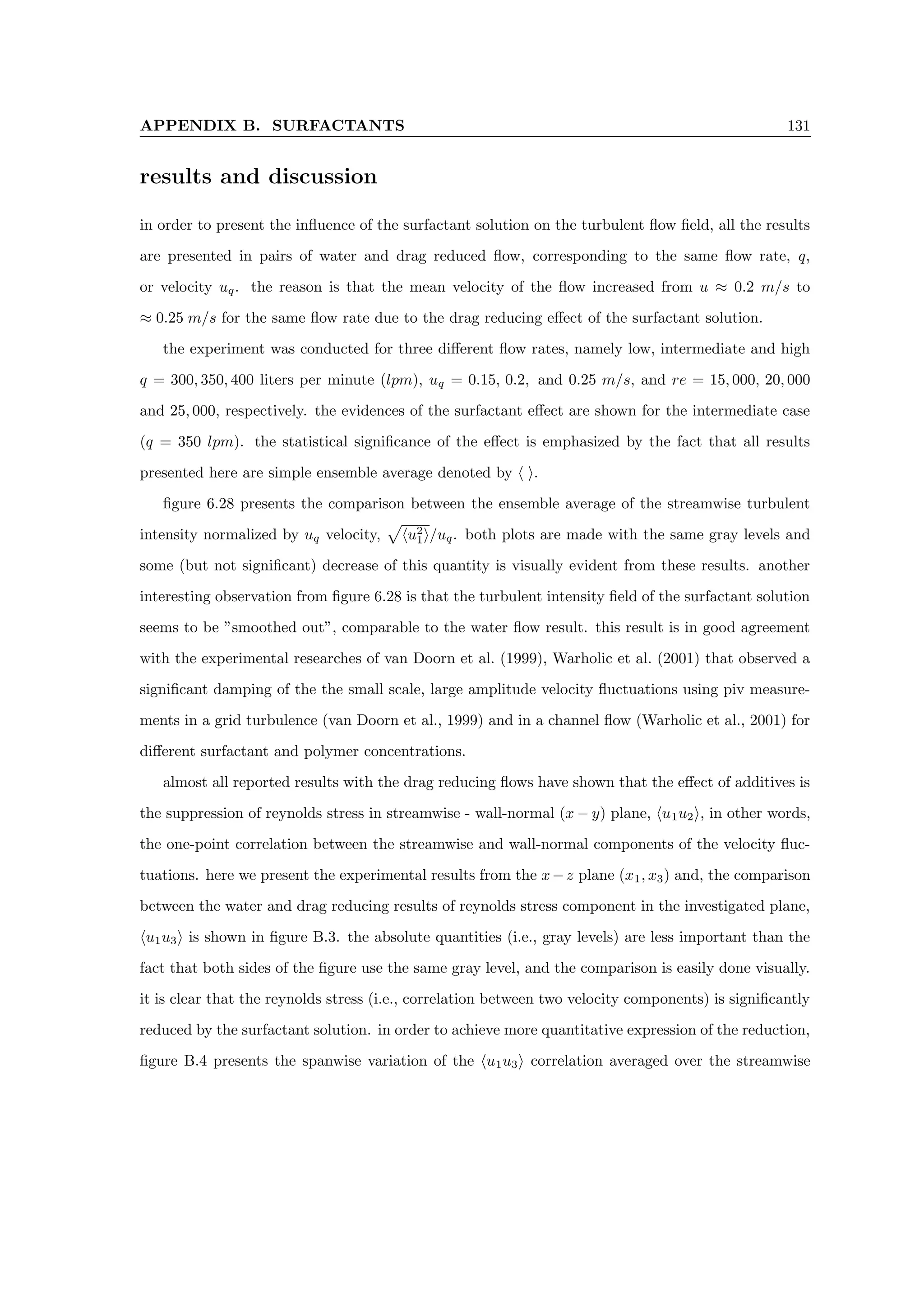 APPENDIX B. SURFACTANTS 131
results and discussion
in order to present the influence of the surfactant solution on the turbulent flow field, all the results
are presented in pairs of water and drag reduced flow, corresponding to the same flow rate, q,
or velocity uq. the reason is that the mean velocity of the flow increased from u ≈ 0.2 m/s to
≈ 0.25 m/s for the same flow rate due to the drag reducing effect of the surfactant solution.
the experiment was conducted for three different flow rates, namely low, intermediate and high
q = 300, 350, 400 liters per minute (lpm), uq = 0.15, 0.2, and 0.25 m/s, and re = 15, 000, 20, 000
and 25, 000, respectively. the evidences of the surfactant effect are shown for the intermediate case
(q = 350 lpm). the statistical significance of the effect is emphasized by the fact that all results
presented here are simple ensemble average denoted by h i.
figure 6.28 presents the comparison between the ensemble average of the streamwise turbulent
intensity normalized by uq velocity,
p
hu2
1i/uq. both plots are made with the same gray levels and
some (but not significant) decrease of this quantity is visually evident from these results. another
interesting observation from figure 6.28 is that the turbulent intensity field of the surfactant solution
seems to be ”smoothed out”, comparable to the water flow result. this result is in good agreement
with the experimental researches of van Doorn et al. (1999), Warholic et al. (2001) that observed a
significant damping of the the small scale, large amplitude velocity fluctuations using piv measure-
ments in a grid turbulence (van Doorn et al., 1999) and in a channel flow (Warholic et al., 2001) for
different surfactant and polymer concentrations.
almost all reported results with the drag reducing flows have shown that the effect of additives is
the suppression of reynolds stress in streamwise - wall-normal (x − y) plane, hu1u2i, in other words,
the one-point correlation between the streamwise and wall-normal components of the velocity fluc-
tuations. here we present the experimental results from the x−z plane (x1, x3) and, the comparison
between the water and drag reducing results of reynolds stress component in the investigated plane,
hu1u3i is shown in figure B.3. the absolute quantities (i.e., gray levels) are less important than the
fact that both sides of the figure use the same gray level, and the comparison is easily done visually.
it is clear that the reynolds stress (i.e., correlation between two velocity components) is significantly
reduced by the surfactant solution. in order to achieve more quantitative expression of the reduction,
figure B.4 presents the spanwise variation of the hu1u3i correlation averaged over the streamwise
 
