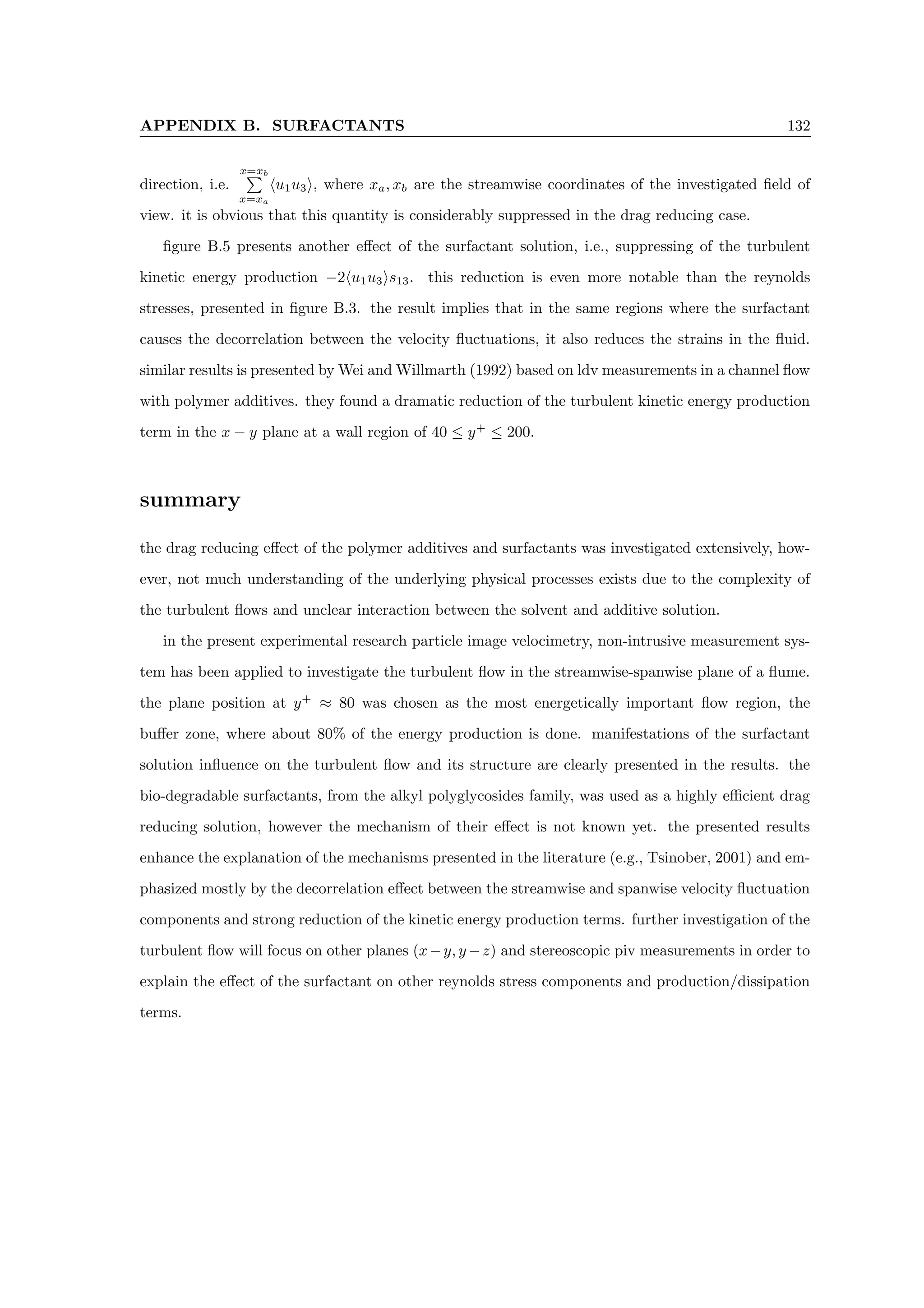 APPENDIX B. SURFACTANTS 132
direction, i.e.
x=xb
P
x=xa
hu1u3i, where xa, xb are the streamwise coordinates of the investigated field of
view. it is obvious that this quantity is considerably suppressed in the drag reducing case.
figure B.5 presents another effect of the surfactant solution, i.e., suppressing of the turbulent
kinetic energy production −2hu1u3is13. this reduction is even more notable than the reynolds
stresses, presented in figure B.3. the result implies that in the same regions where the surfactant
causes the decorrelation between the velocity fluctuations, it also reduces the strains in the fluid.
similar results is presented by Wei and Willmarth (1992) based on ldv measurements in a channel flow
with polymer additives. they found a dramatic reduction of the turbulent kinetic energy production
term in the x − y plane at a wall region of 40 ≤ y+
≤ 200.
summary
the drag reducing effect of the polymer additives and surfactants was investigated extensively, how-
ever, not much understanding of the underlying physical processes exists due to the complexity of
the turbulent flows and unclear interaction between the solvent and additive solution.
in the present experimental research particle image velocimetry, non-intrusive measurement sys-
tem has been applied to investigate the turbulent flow in the streamwise-spanwise plane of a flume.
the plane position at y+
≈ 80 was chosen as the most energetically important flow region, the
buffer zone, where about 80% of the energy production is done. manifestations of the surfactant
solution influence on the turbulent flow and its structure are clearly presented in the results. the
bio-degradable surfactants, from the alkyl polyglycosides family, was used as a highly efficient drag
reducing solution, however the mechanism of their effect is not known yet. the presented results
enhance the explanation of the mechanisms presented in the literature (e.g., Tsinober, 2001) and em-
phasized mostly by the decorrelation effect between the streamwise and spanwise velocity fluctuation
components and strong reduction of the kinetic energy production terms. further investigation of the
turbulent flow will focus on other planes (x−y, y −z) and stereoscopic piv measurements in order to
explain the effect of the surfactant on other reynolds stress components and production/dissipation
terms.
 