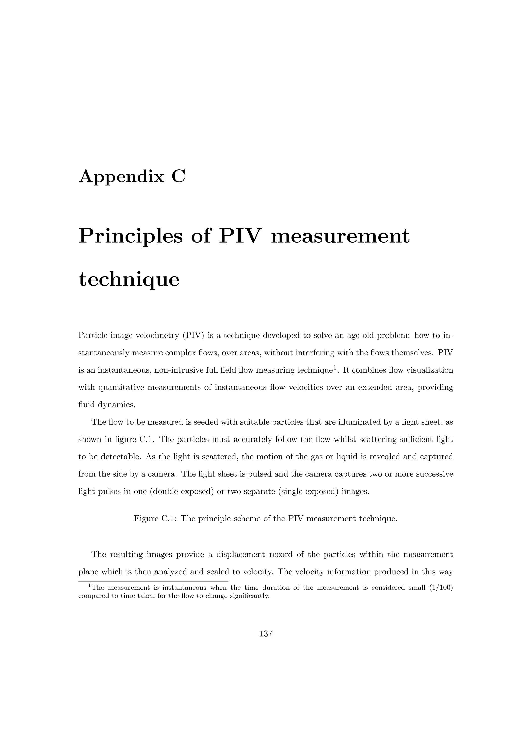 Appendix C
Principles of PIV measurement
technique
Particle image velocimetry (PIV) is a technique developed to solve an age-old problem: how to in-
stantaneously measure complex flows, over areas, without interfering with the flows themselves. PIV
is an instantaneous, non-intrusive full field flow measuring technique1
. It combines flow visualization
with quantitative measurements of instantaneous flow velocities over an extended area, providing
fluid dynamics.
The flow to be measured is seeded with suitable particles that are illuminated by a light sheet, as
shown in figure C.1. The particles must accurately follow the flow whilst scattering sufficient light
to be detectable. As the light is scattered, the motion of the gas or liquid is revealed and captured
from the side by a camera. The light sheet is pulsed and the camera captures two or more successive
light pulses in one (double-exposed) or two separate (single-exposed) images.
Figure C.1: The principle scheme of the PIV measurement technique.
The resulting images provide a displacement record of the particles within the measurement
plane which is then analyzed and scaled to velocity. The velocity information produced in this way
1The measurement is instantaneous when the time duration of the measurement is considered small (1/100)
compared to time taken for the flow to change significantly.
137
 