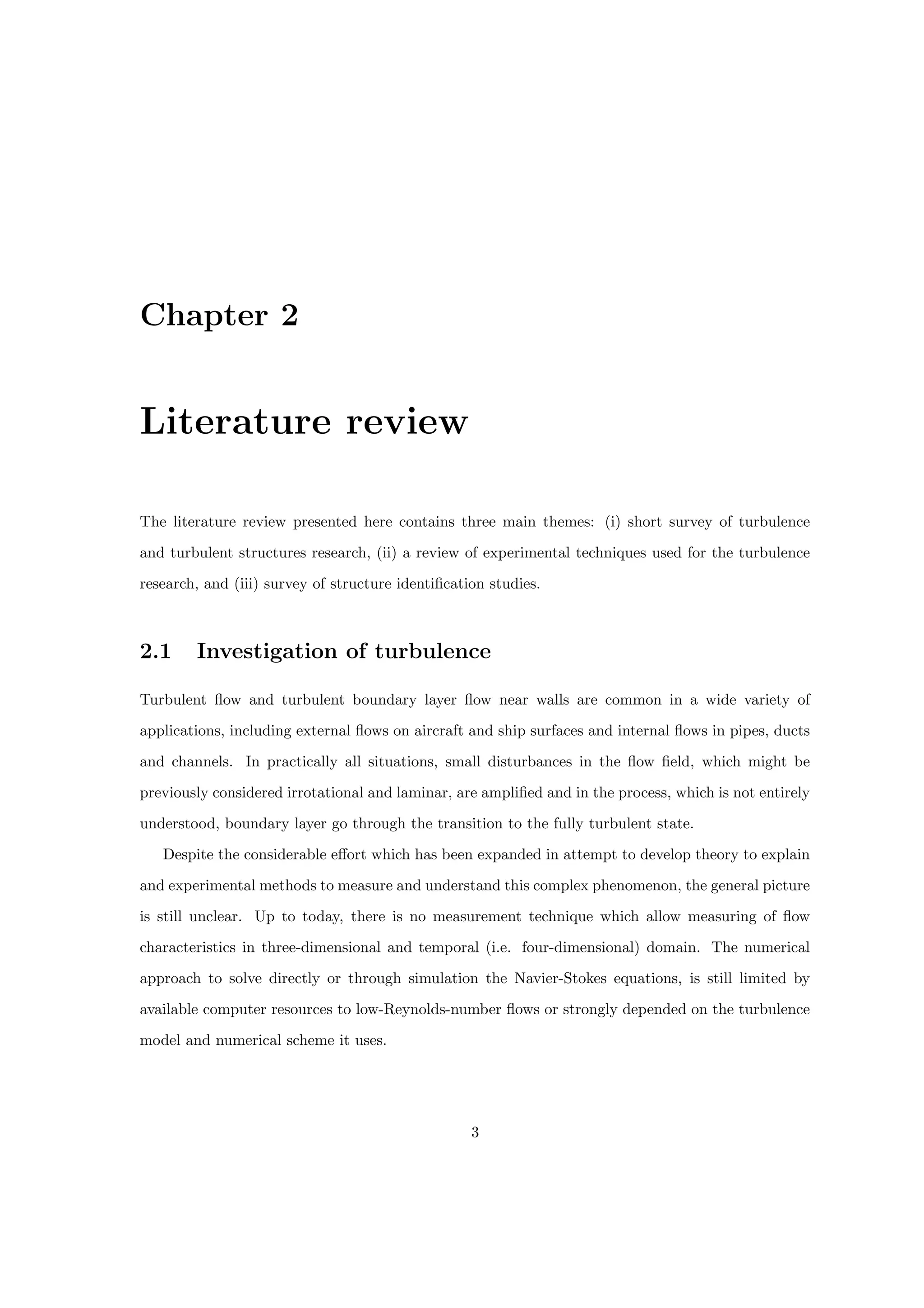 Chapter 2
Literature review
The literature review presented here contains three main themes: (i) short survey of turbulence
and turbulent structures research, (ii) a review of experimental techniques used for the turbulence
research, and (iii) survey of structure identification studies.
2.1 Investigation of turbulence
Turbulent flow and turbulent boundary layer flow near walls are common in a wide variety of
applications, including external flows on aircraft and ship surfaces and internal flows in pipes, ducts
and channels. In practically all situations, small disturbances in the flow field, which might be
previously considered irrotational and laminar, are amplified and in the process, which is not entirely
understood, boundary layer go through the transition to the fully turbulent state.
Despite the considerable effort which has been expanded in attempt to develop theory to explain
and experimental methods to measure and understand this complex phenomenon, the general picture
is still unclear. Up to today, there is no measurement technique which allow measuring of flow
characteristics in three-dimensional and temporal (i.e. four-dimensional) domain. The numerical
approach to solve directly or through simulation the Navier-Stokes equations, is still limited by
available computer resources to low-Reynolds-number flows or strongly depended on the turbulence
model and numerical scheme it uses.
3
 
