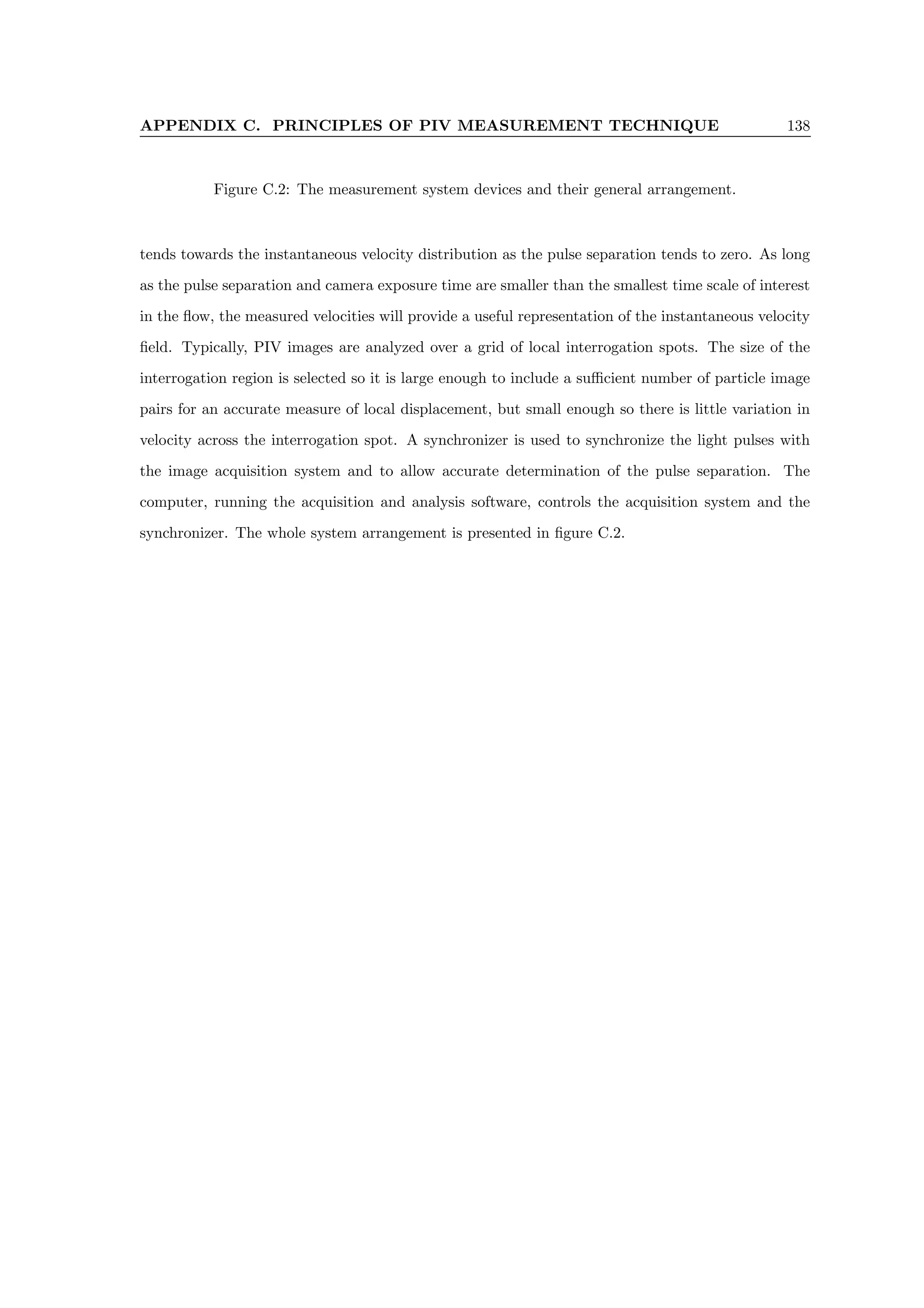 APPENDIX C. PRINCIPLES OF PIV MEASUREMENT TECHNIQUE 138
Figure C.2: The measurement system devices and their general arrangement.
tends towards the instantaneous velocity distribution as the pulse separation tends to zero. As long
as the pulse separation and camera exposure time are smaller than the smallest time scale of interest
in the flow, the measured velocities will provide a useful representation of the instantaneous velocity
field. Typically, PIV images are analyzed over a grid of local interrogation spots. The size of the
interrogation region is selected so it is large enough to include a sufficient number of particle image
pairs for an accurate measure of local displacement, but small enough so there is little variation in
velocity across the interrogation spot. A synchronizer is used to synchronize the light pulses with
the image acquisition system and to allow accurate determination of the pulse separation. The
computer, running the acquisition and analysis software, controls the acquisition system and the
synchronizer. The whole system arrangement is presented in figure C.2.
 