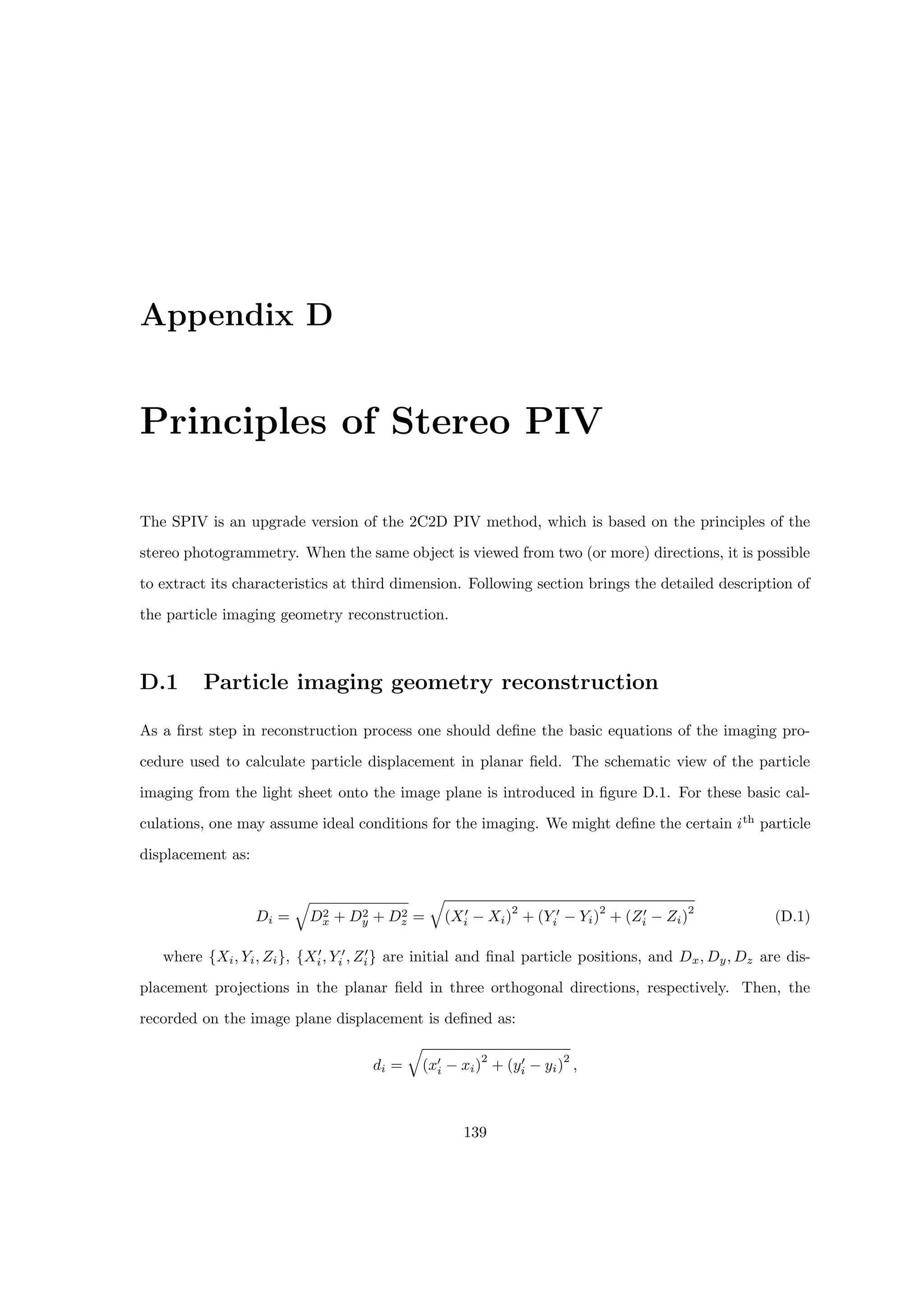 Appendix D
Principles of Stereo PIV
The SPIV is an upgrade version of the 2C2D PIV method, which is based on the principles of the
stereo photogrammetry. When the same object is viewed from two (or more) directions, it is possible
to extract its characteristics at third dimension. Following section brings the detailed description of
the particle imaging geometry reconstruction.
D.1 Particle imaging geometry reconstruction
As a first step in reconstruction process one should define the basic equations of the imaging pro-
cedure used to calculate particle displacement in planar field. The schematic view of the particle
imaging from the light sheet onto the image plane is introduced in figure D.1. For these basic cal-
culations, one may assume ideal conditions for the imaging. We might define the certain ith
particle
displacement as:
Di =
q
D2
x + D2
y + D2
z =
q
(X0
i − Xi)
2
+ (Y 0
i − Yi)
2
+ (Z0
i − Zi)
2
(D.1)
where {Xi, Yi, Zi}, {X0
i, Y 0
i , Z0
i} are initial and final particle positions, and Dx, Dy, Dz are dis-
placement projections in the planar field in three orthogonal directions, respectively. Then, the
recorded on the image plane displacement is defined as:
di =
q
(x0
i − xi)
2
+ (y0
i − yi)
2
,
139
 