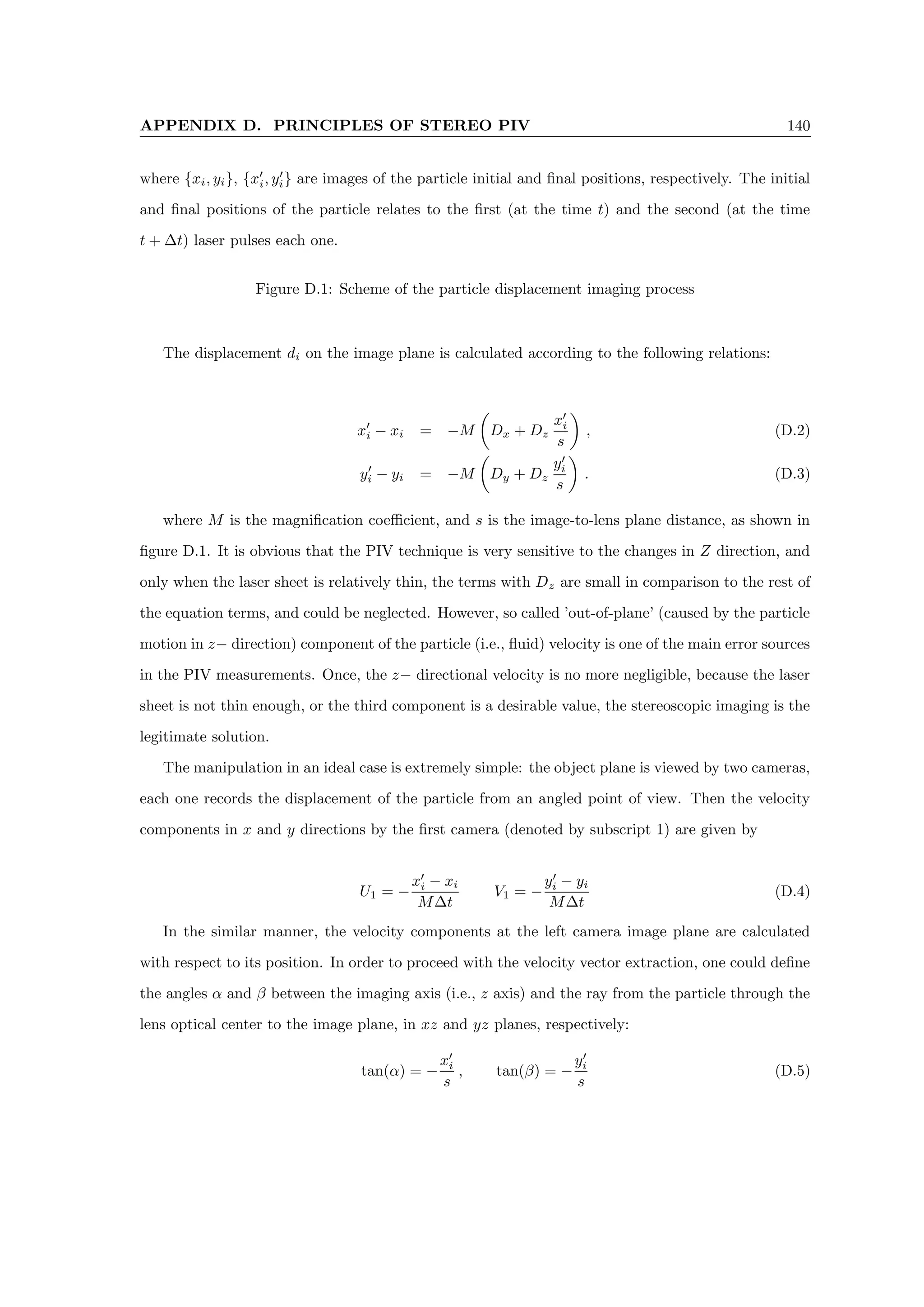 APPENDIX D. PRINCIPLES OF STEREO PIV 140
where {xi, yi}, {x0
i, y0
i} are images of the particle initial and final positions, respectively. The initial
and final positions of the particle relates to the first (at the time t) and the second (at the time
t + ∆t) laser pulses each one.
Figure D.1: Scheme of the particle displacement imaging process
The displacement di on the image plane is calculated according to the following relations:
x0
i − xi = −M

Dx + Dz
x0
i
s

, (D.2)
y0
i − yi = −M

Dy + Dz
y0
i
s

. (D.3)
where M is the magnification coefficient, and s is the image-to-lens plane distance, as shown in
figure D.1. It is obvious that the PIV technique is very sensitive to the changes in Z direction, and
only when the laser sheet is relatively thin, the terms with Dz are small in comparison to the rest of
the equation terms, and could be neglected. However, so called ’out-of-plane’ (caused by the particle
motion in z− direction) component of the particle (i.e., fluid) velocity is one of the main error sources
in the PIV measurements. Once, the z− directional velocity is no more negligible, because the laser
sheet is not thin enough, or the third component is a desirable value, the stereoscopic imaging is the
legitimate solution.
The manipulation in an ideal case is extremely simple: the object plane is viewed by two cameras,
each one records the displacement of the particle from an angled point of view. Then the velocity
components in x and y directions by the first camera (denoted by subscript 1) are given by
U1 = −
x0
i − xi
M∆t
V1 = −
y0
i − yi
M∆t
(D.4)
In the similar manner, the velocity components at the left camera image plane are calculated
with respect to its position. In order to proceed with the velocity vector extraction, one could define
the angles α and β between the imaging axis (i.e., z axis) and the ray from the particle through the
lens optical center to the image plane, in xz and yz planes, respectively:
tan(α) = −
x0
i
s
, tan(β) = −
y0
i
s
(D.5)
 