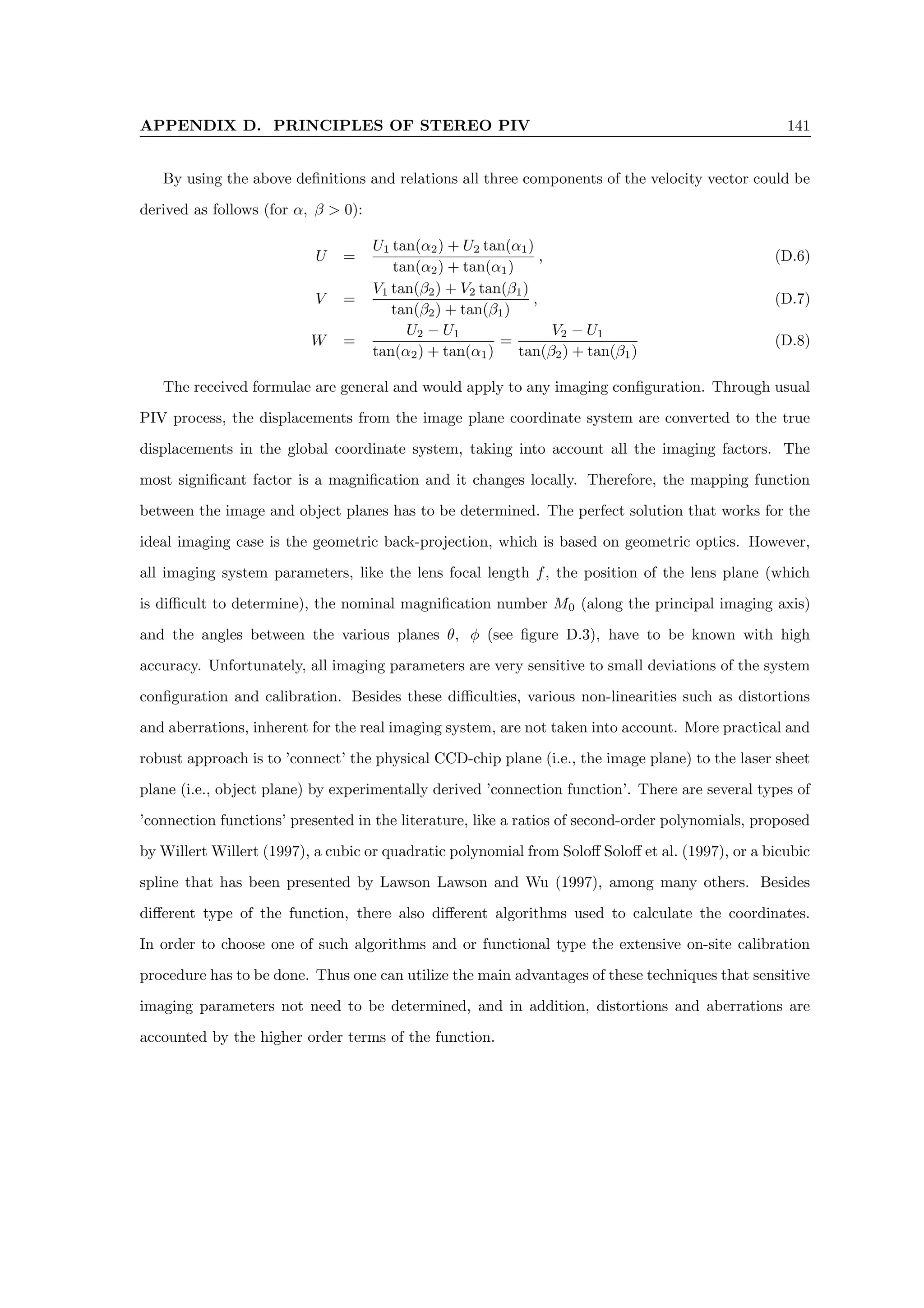 APPENDIX D. PRINCIPLES OF STEREO PIV 141
By using the above definitions and relations all three components of the velocity vector could be
derived as follows (for α, β  0):
U =
U1 tan(α2) + U2 tan(α1)
tan(α2) + tan(α1)
, (D.6)
V =
V1 tan(β2) + V2 tan(β1)
tan(β2) + tan(β1)
, (D.7)
W =
U2 − U1
tan(α2) + tan(α1)
=
V2 − U1
tan(β2) + tan(β1)
(D.8)
The received formulae are general and would apply to any imaging configuration. Through usual
PIV process, the displacements from the image plane coordinate system are converted to the true
displacements in the global coordinate system, taking into account all the imaging factors. The
most significant factor is a magnification and it changes locally. Therefore, the mapping function
between the image and object planes has to be determined. The perfect solution that works for the
ideal imaging case is the geometric back-projection, which is based on geometric optics. However,
all imaging system parameters, like the lens focal length f, the position of the lens plane (which
is difficult to determine), the nominal magnification number M0 (along the principal imaging axis)
and the angles between the various planes θ, φ (see figure D.3), have to be known with high
accuracy. Unfortunately, all imaging parameters are very sensitive to small deviations of the system
configuration and calibration. Besides these difficulties, various non-linearities such as distortions
and aberrations, inherent for the real imaging system, are not taken into account. More practical and
robust approach is to ’connect’ the physical CCD-chip plane (i.e., the image plane) to the laser sheet
plane (i.e., object plane) by experimentally derived ’connection function’. There are several types of
’connection functions’ presented in the literature, like a ratios of second-order polynomials, proposed
by Willert Willert (1997), a cubic or quadratic polynomial from Soloff Soloff et al. (1997), or a bicubic
spline that has been presented by Lawson Lawson and Wu (1997), among many others. Besides
different type of the function, there also different algorithms used to calculate the coordinates.
In order to choose one of such algorithms and or functional type the extensive on-site calibration
procedure has to be done. Thus one can utilize the main advantages of these techniques that sensitive
imaging parameters not need to be determined, and in addition, distortions and aberrations are
accounted by the higher order terms of the function.
 