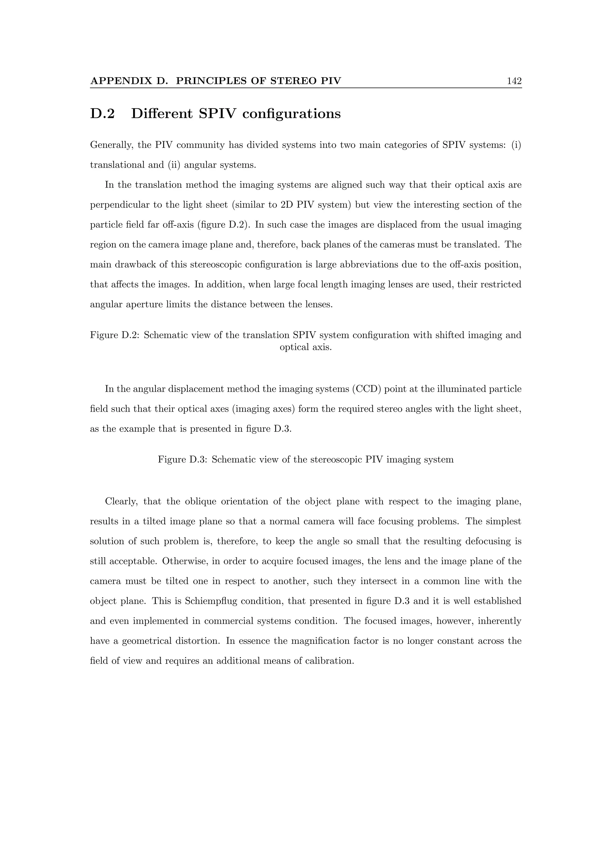 APPENDIX D. PRINCIPLES OF STEREO PIV 142
D.2 Different SPIV configurations
Generally, the PIV community has divided systems into two main categories of SPIV systems: (i)
translational and (ii) angular systems.
In the translation method the imaging systems are aligned such way that their optical axis are
perpendicular to the light sheet (similar to 2D PIV system) but view the interesting section of the
particle field far off-axis (figure D.2). In such case the images are displaced from the usual imaging
region on the camera image plane and, therefore, back planes of the cameras must be translated. The
main drawback of this stereoscopic configuration is large abbreviations due to the off-axis position,
that affects the images. In addition, when large focal length imaging lenses are used, their restricted
angular aperture limits the distance between the lenses.
Figure D.2: Schematic view of the translation SPIV system configuration with shifted imaging and
optical axis.
In the angular displacement method the imaging systems (CCD) point at the illuminated particle
field such that their optical axes (imaging axes) form the required stereo angles with the light sheet,
as the example that is presented in figure D.3.
Figure D.3: Schematic view of the stereoscopic PIV imaging system
Clearly, that the oblique orientation of the object plane with respect to the imaging plane,
results in a tilted image plane so that a normal camera will face focusing problems. The simplest
solution of such problem is, therefore, to keep the angle so small that the resulting defocusing is
still acceptable. Otherwise, in order to acquire focused images, the lens and the image plane of the
camera must be tilted one in respect to another, such they intersect in a common line with the
object plane. This is Schiempflug condition, that presented in figure D.3 and it is well established
and even implemented in commercial systems condition. The focused images, however, inherently
have a geometrical distortion. In essence the magnification factor is no longer constant across the
field of view and requires an additional means of calibration.
 