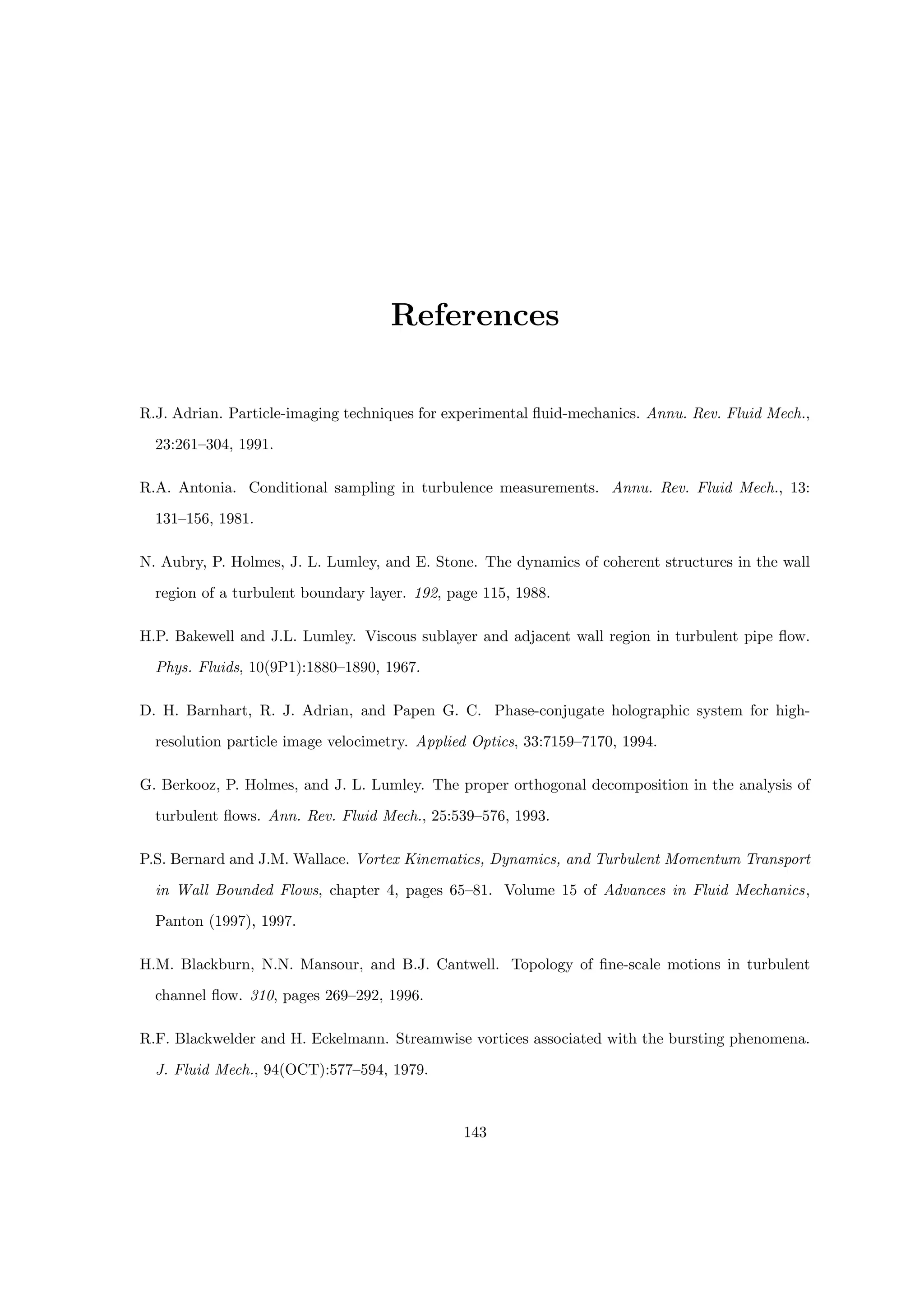 References
R.J. Adrian. Particle-imaging techniques for experimental fluid-mechanics. Annu. Rev. Fluid Mech.,
23:261–304, 1991.
R.A. Antonia. Conditional sampling in turbulence measurements. Annu. Rev. Fluid Mech., 13:
131–156, 1981.
N. Aubry, P. Holmes, J. L. Lumley, and E. Stone. The dynamics of coherent structures in the wall
region of a turbulent boundary layer. 192, page 115, 1988.
H.P. Bakewell and J.L. Lumley. Viscous sublayer and adjacent wall region in turbulent pipe flow.
Phys. Fluids, 10(9P1):1880–1890, 1967.
D. H. Barnhart, R. J. Adrian, and Papen G. C. Phase-conjugate holographic system for high-
resolution particle image velocimetry. Applied Optics, 33:7159–7170, 1994.
G. Berkooz, P. Holmes, and J. L. Lumley. The proper orthogonal decomposition in the analysis of
turbulent flows. Ann. Rev. Fluid Mech., 25:539–576, 1993.
P.S. Bernard and J.M. Wallace. Vortex Kinematics, Dynamics, and Turbulent Momentum Transport
in Wall Bounded Flows, chapter 4, pages 65–81. Volume 15 of Advances in Fluid Mechanics,
Panton (1997), 1997.
H.M. Blackburn, N.N. Mansour, and B.J. Cantwell. Topology of fine-scale motions in turbulent
channel flow. 310, pages 269–292, 1996.
R.F. Blackwelder and H. Eckelmann. Streamwise vortices associated with the bursting phenomena.
J. Fluid Mech., 94(OCT):577–594, 1979.
143
 