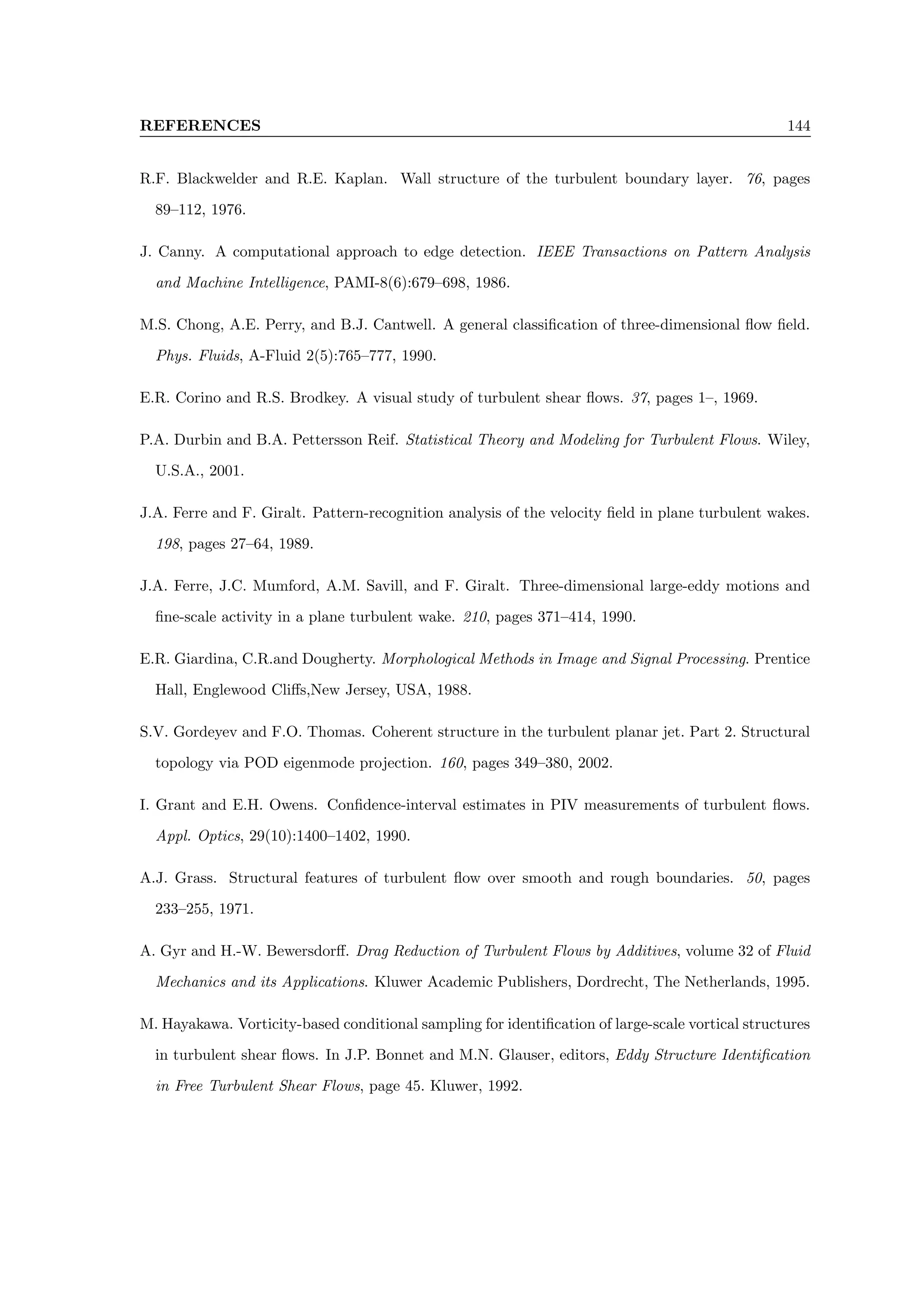 REFERENCES 144
R.F. Blackwelder and R.E. Kaplan. Wall structure of the turbulent boundary layer. 76, pages
89–112, 1976.
J. Canny. A computational approach to edge detection. IEEE Transactions on Pattern Analysis
and Machine Intelligence, PAMI-8(6):679–698, 1986.
M.S. Chong, A.E. Perry, and B.J. Cantwell. A general classification of three-dimensional flow field.
Phys. Fluids, A-Fluid 2(5):765–777, 1990.
E.R. Corino and R.S. Brodkey. A visual study of turbulent shear flows. 37, pages 1–, 1969.
P.A. Durbin and B.A. Pettersson Reif. Statistical Theory and Modeling for Turbulent Flows. Wiley,
U.S.A., 2001.
J.A. Ferre and F. Giralt. Pattern-recognition analysis of the velocity field in plane turbulent wakes.
198, pages 27–64, 1989.
J.A. Ferre, J.C. Mumford, A.M. Savill, and F. Giralt. Three-dimensional large-eddy motions and
fine-scale activity in a plane turbulent wake. 210, pages 371–414, 1990.
E.R. Giardina, C.R.and Dougherty. Morphological Methods in Image and Signal Processing. Prentice
Hall, Englewood Cliffs,New Jersey, USA, 1988.
S.V. Gordeyev and F.O. Thomas. Coherent structure in the turbulent planar jet. Part 2. Structural
topology via POD eigenmode projection. 160, pages 349–380, 2002.
I. Grant and E.H. Owens. Confidence-interval estimates in PIV measurements of turbulent flows.
Appl. Optics, 29(10):1400–1402, 1990.
A.J. Grass. Structural features of turbulent flow over smooth and rough boundaries. 50, pages
233–255, 1971.
A. Gyr and H.-W. Bewersdorff. Drag Reduction of Turbulent Flows by Additives, volume 32 of Fluid
Mechanics and its Applications. Kluwer Academic Publishers, Dordrecht, The Netherlands, 1995.
M. Hayakawa. Vorticity-based conditional sampling for identification of large-scale vortical structures
in turbulent shear flows. In J.P. Bonnet and M.N. Glauser, editors, Eddy Structure Identification
in Free Turbulent Shear Flows, page 45. Kluwer, 1992.
 