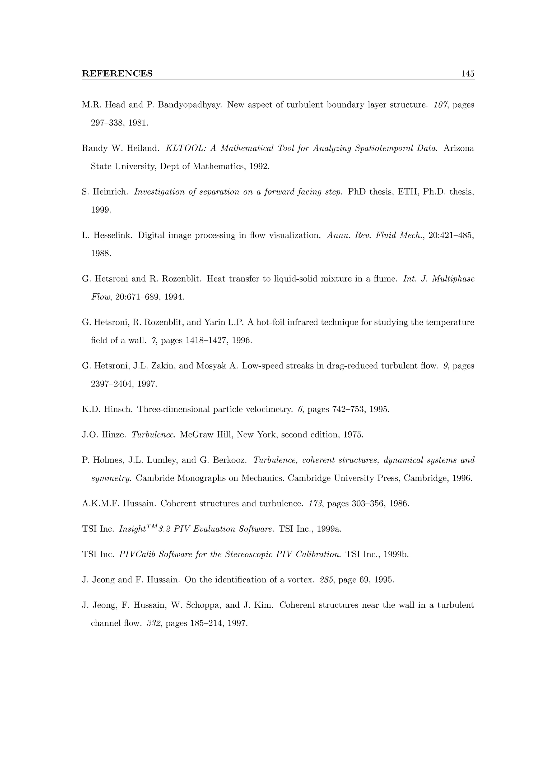 REFERENCES 145
M.R. Head and P. Bandyopadhyay. New aspect of turbulent boundary layer structure. 107, pages
297–338, 1981.
Randy W. Heiland. KLTOOL: A Mathematical Tool for Analyzing Spatiotemporal Data. Arizona
State University, Dept of Mathematics, 1992.
S. Heinrich. Investigation of separation on a forward facing step. PhD thesis, ETH, Ph.D. thesis,
1999.
L. Hesselink. Digital image processing in flow visualization. Annu. Rev. Fluid Mech., 20:421–485,
1988.
G. Hetsroni and R. Rozenblit. Heat transfer to liquid-solid mixture in a flume. Int. J. Multiphase
Flow, 20:671–689, 1994.
G. Hetsroni, R. Rozenblit, and Yarin L.P. A hot-foil infrared technique for studying the temperature
field of a wall. 7, pages 1418–1427, 1996.
G. Hetsroni, J.L. Zakin, and Mosyak A. Low-speed streaks in drag-reduced turbulent flow. 9, pages
2397–2404, 1997.
K.D. Hinsch. Three-dimensional particle velocimetry. 6, pages 742–753, 1995.
J.O. Hinze. Turbulence. McGraw Hill, New York, second edition, 1975.
P. Holmes, J.L. Lumley, and G. Berkooz. Turbulence, coherent structures, dynamical systems and
symmetry. Cambride Monographs on Mechanics. Cambridge University Press, Cambridge, 1996.
A.K.M.F. Hussain. Coherent structures and turbulence. 173, pages 303–356, 1986.
TSI Inc. InsightTM
3.2 PIV Evaluation Software. TSI Inc., 1999a.
TSI Inc. PIVCalib Software for the Stereoscopic PIV Calibration. TSI Inc., 1999b.
J. Jeong and F. Hussain. On the identification of a vortex. 285, page 69, 1995.
J. Jeong, F. Hussain, W. Schoppa, and J. Kim. Coherent structures near the wall in a turbulent
channel flow. 332, pages 185–214, 1997.
 