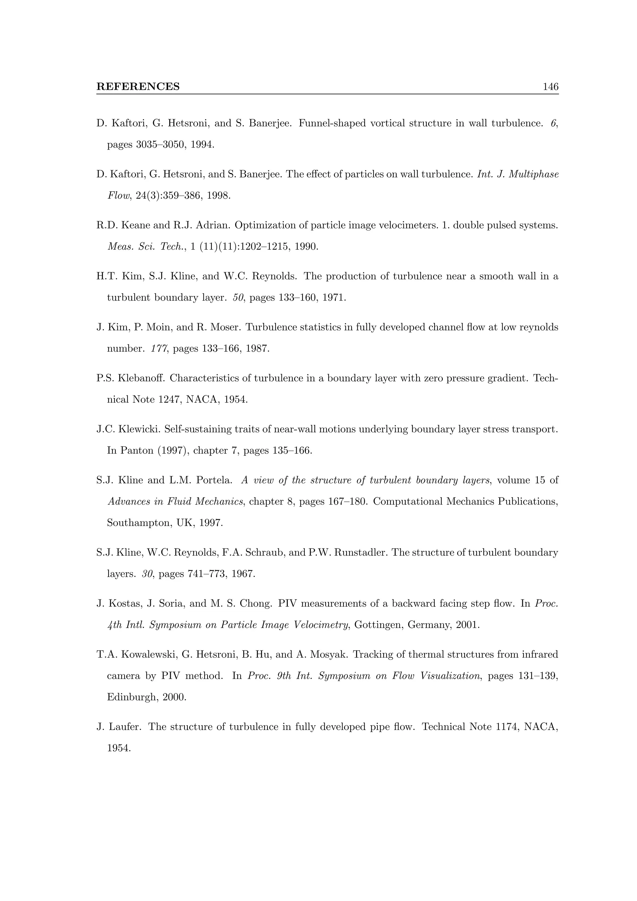 REFERENCES 146
D. Kaftori, G. Hetsroni, and S. Banerjee. Funnel-shaped vortical structure in wall turbulence. 6,
pages 3035–3050, 1994.
D. Kaftori, G. Hetsroni, and S. Banerjee. The effect of particles on wall turbulence. Int. J. Multiphase
Flow, 24(3):359–386, 1998.
R.D. Keane and R.J. Adrian. Optimization of particle image velocimeters. 1. double pulsed systems.
Meas. Sci. Tech., 1 (11)(11):1202–1215, 1990.
H.T. Kim, S.J. Kline, and W.C. Reynolds. The production of turbulence near a smooth wall in a
turbulent boundary layer. 50, pages 133–160, 1971.
J. Kim, P. Moin, and R. Moser. Turbulence statistics in fully developed channel flow at low reynolds
number. 177, pages 133–166, 1987.
P.S. Klebanoff. Characteristics of turbulence in a boundary layer with zero pressure gradient. Tech-
nical Note 1247, NACA, 1954.
J.C. Klewicki. Self-sustaining traits of near-wall motions underlying boundary layer stress transport.
In Panton (1997), chapter 7, pages 135–166.
S.J. Kline and L.M. Portela. A view of the structure of turbulent boundary layers, volume 15 of
Advances in Fluid Mechanics, chapter 8, pages 167–180. Computational Mechanics Publications,
Southampton, UK, 1997.
S.J. Kline, W.C. Reynolds, F.A. Schraub, and P.W. Runstadler. The structure of turbulent boundary
layers. 30, pages 741–773, 1967.
J. Kostas, J. Soria, and M. S. Chong. PIV measurements of a backward facing step flow. In Proc.
4th Intl. Symposium on Particle Image Velocimetry, Gottingen, Germany, 2001.
T.A. Kowalewski, G. Hetsroni, B. Hu, and A. Mosyak. Tracking of thermal structures from infrared
camera by PIV method. In Proc. 9th Int. Symposium on Flow Visualization, pages 131–139,
Edinburgh, 2000.
J. Laufer. The structure of turbulence in fully developed pipe flow. Technical Note 1174, NACA,
1954.
 