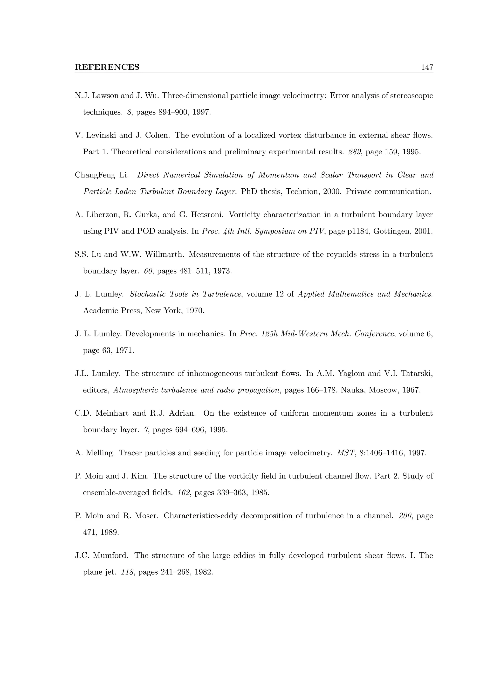 REFERENCES 147
N.J. Lawson and J. Wu. Three-dimensional particle image velocimetry: Error analysis of stereoscopic
techniques. 8, pages 894–900, 1997.
V. Levinski and J. Cohen. The evolution of a localized vortex disturbance in external shear flows.
Part 1. Theoretical considerations and preliminary experimental results. 289, page 159, 1995.
ChangFeng Li. Direct Numerical Simulation of Momentum and Scalar Transport in Clear and
Particle Laden Turbulent Boundary Layer. PhD thesis, Technion, 2000. Private communication.
A. Liberzon, R. Gurka, and G. Hetsroni. Vorticity characterization in a turbulent boundary layer
using PIV and POD analysis. In Proc. 4th Intl. Symposium on PIV, page p1184, Gottingen, 2001.
S.S. Lu and W.W. Willmarth. Measurements of the structure of the reynolds stress in a turbulent
boundary layer. 60, pages 481–511, 1973.
J. L. Lumley. Stochastic Tools in Turbulence, volume 12 of Applied Mathematics and Mechanics.
Academic Press, New York, 1970.
J. L. Lumley. Developments in mechanics. In Proc. 125h Mid-Western Mech. Conference, volume 6,
page 63, 1971.
J.L. Lumley. The structure of inhomogeneous turbulent flows. In A.M. Yaglom and V.I. Tatarski,
editors, Atmospheric turbulence and radio propagation, pages 166–178. Nauka, Moscow, 1967.
C.D. Meinhart and R.J. Adrian. On the existence of uniform momentum zones in a turbulent
boundary layer. 7, pages 694–696, 1995.
A. Melling. Tracer particles and seeding for particle image velocimetry. MST, 8:1406–1416, 1997.
P. Moin and J. Kim. The structure of the vorticity field in turbulent channel flow. Part 2. Study of
ensemble-averaged fields. 162, pages 339–363, 1985.
P. Moin and R. Moser. Characteristice-eddy decomposition of turbulence in a channel. 200, page
471, 1989.
J.C. Mumford. The structure of the large eddies in fully developed turbulent shear flows. I. The
plane jet. 118, pages 241–268, 1982.
 