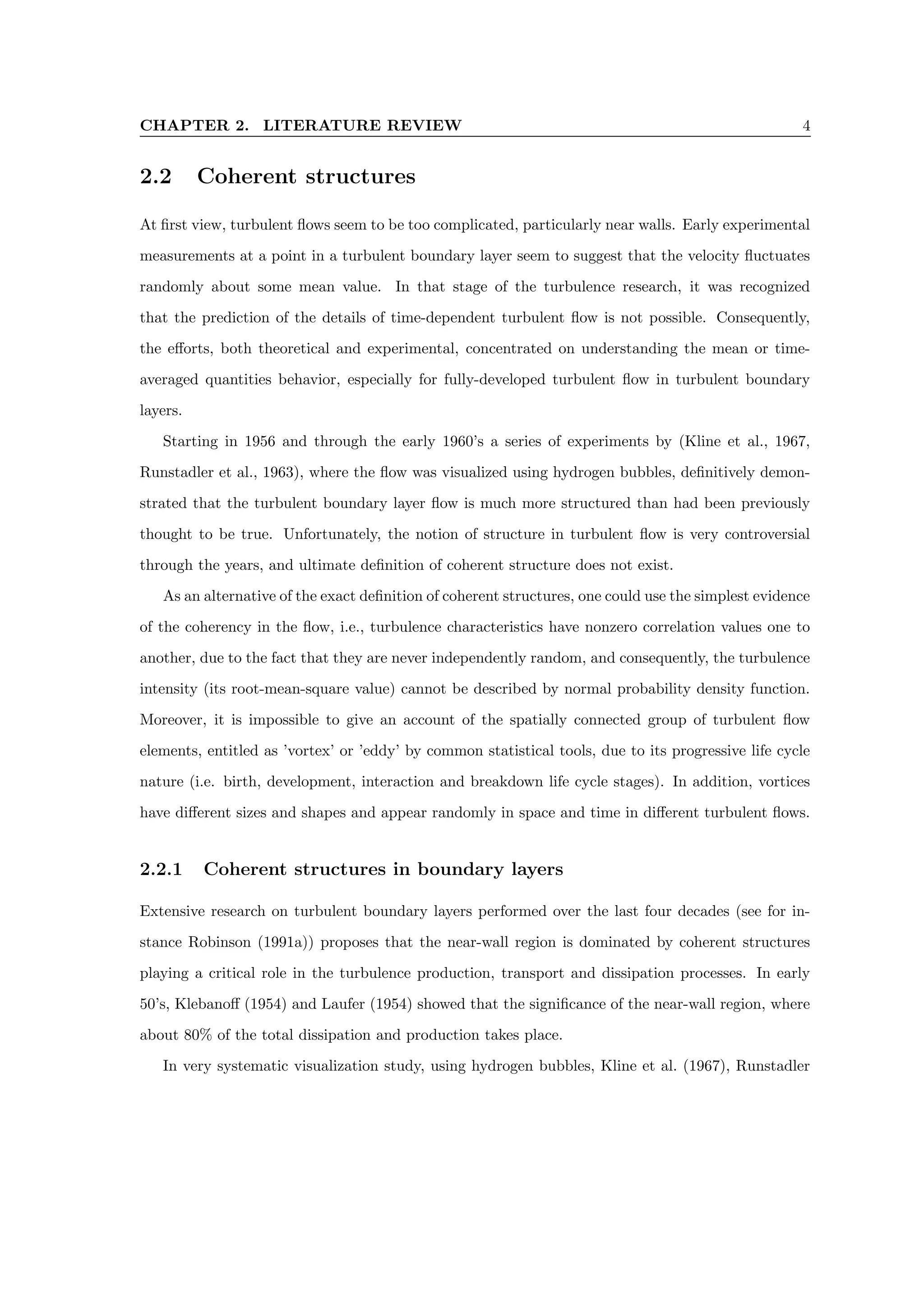 CHAPTER 2. LITERATURE REVIEW 4
2.2 Coherent structures
At first view, turbulent flows seem to be too complicated, particularly near walls. Early experimental
measurements at a point in a turbulent boundary layer seem to suggest that the velocity fluctuates
randomly about some mean value. In that stage of the turbulence research, it was recognized
that the prediction of the details of time-dependent turbulent flow is not possible. Consequently,
the efforts, both theoretical and experimental, concentrated on understanding the mean or time-
averaged quantities behavior, especially for fully-developed turbulent flow in turbulent boundary
layers.
Starting in 1956 and through the early 1960’s a series of experiments by (Kline et al., 1967,
Runstadler et al., 1963), where the flow was visualized using hydrogen bubbles, definitively demon-
strated that the turbulent boundary layer flow is much more structured than had been previously
thought to be true. Unfortunately, the notion of structure in turbulent flow is very controversial
through the years, and ultimate definition of coherent structure does not exist.
As an alternative of the exact definition of coherent structures, one could use the simplest evidence
of the coherency in the flow, i.e., turbulence characteristics have nonzero correlation values one to
another, due to the fact that they are never independently random, and consequently, the turbulence
intensity (its root-mean-square value) cannot be described by normal probability density function.
Moreover, it is impossible to give an account of the spatially connected group of turbulent flow
elements, entitled as ’vortex’ or ’eddy’ by common statistical tools, due to its progressive life cycle
nature (i.e. birth, development, interaction and breakdown life cycle stages). In addition, vortices
have different sizes and shapes and appear randomly in space and time in different turbulent flows.
2.2.1 Coherent structures in boundary layers
Extensive research on turbulent boundary layers performed over the last four decades (see for in-
stance Robinson (1991a)) proposes that the near-wall region is dominated by coherent structures
playing a critical role in the turbulence production, transport and dissipation processes. In early
50’s, Klebanoff (1954) and Laufer (1954) showed that the significance of the near-wall region, where
about 80% of the total dissipation and production takes place.
In very systematic visualization study, using hydrogen bubbles, Kline et al. (1967), Runstadler
 