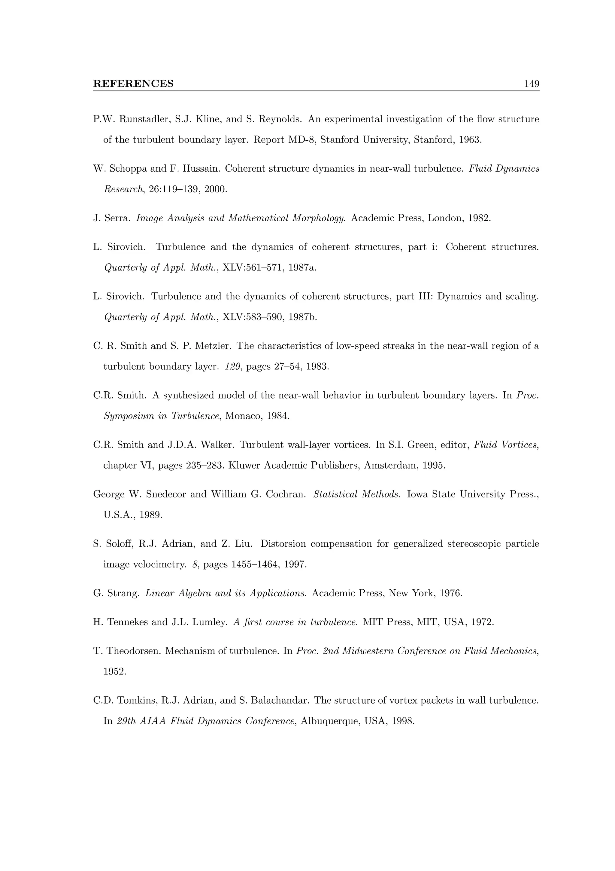 REFERENCES 149
P.W. Runstadler, S.J. Kline, and S. Reynolds. An experimental investigation of the flow structure
of the turbulent boundary layer. Report MD-8, Stanford University, Stanford, 1963.
W. Schoppa and F. Hussain. Coherent structure dynamics in near-wall turbulence. Fluid Dynamics
Research, 26:119–139, 2000.
J. Serra. Image Analysis and Mathematical Morphology. Academic Press, London, 1982.
L. Sirovich. Turbulence and the dynamics of coherent structures, part i: Coherent structures.
Quarterly of Appl. Math., XLV:561–571, 1987a.
L. Sirovich. Turbulence and the dynamics of coherent structures, part III: Dynamics and scaling.
Quarterly of Appl. Math., XLV:583–590, 1987b.
C. R. Smith and S. P. Metzler. The characteristics of low-speed streaks in the near-wall region of a
turbulent boundary layer. 129, pages 27–54, 1983.
C.R. Smith. A synthesized model of the near-wall behavior in turbulent boundary layers. In Proc.
Symposium in Turbulence, Monaco, 1984.
C.R. Smith and J.D.A. Walker. Turbulent wall-layer vortices. In S.I. Green, editor, Fluid Vortices,
chapter VI, pages 235–283. Kluwer Academic Publishers, Amsterdam, 1995.
George W. Snedecor and William G. Cochran. Statistical Methods. Iowa State University Press.,
U.S.A., 1989.
S. Soloff, R.J. Adrian, and Z. Liu. Distorsion compensation for generalized stereoscopic particle
image velocimetry. 8, pages 1455–1464, 1997.
G. Strang. Linear Algebra and its Applications. Academic Press, New York, 1976.
H. Tennekes and J.L. Lumley. A first course in turbulence. MIT Press, MIT, USA, 1972.
T. Theodorsen. Mechanism of turbulence. In Proc. 2nd Midwestern Conference on Fluid Mechanics,
1952.
C.D. Tomkins, R.J. Adrian, and S. Balachandar. The structure of vortex packets in wall turbulence.
In 29th AIAA Fluid Dynamics Conference, Albuquerque, USA, 1998.
 