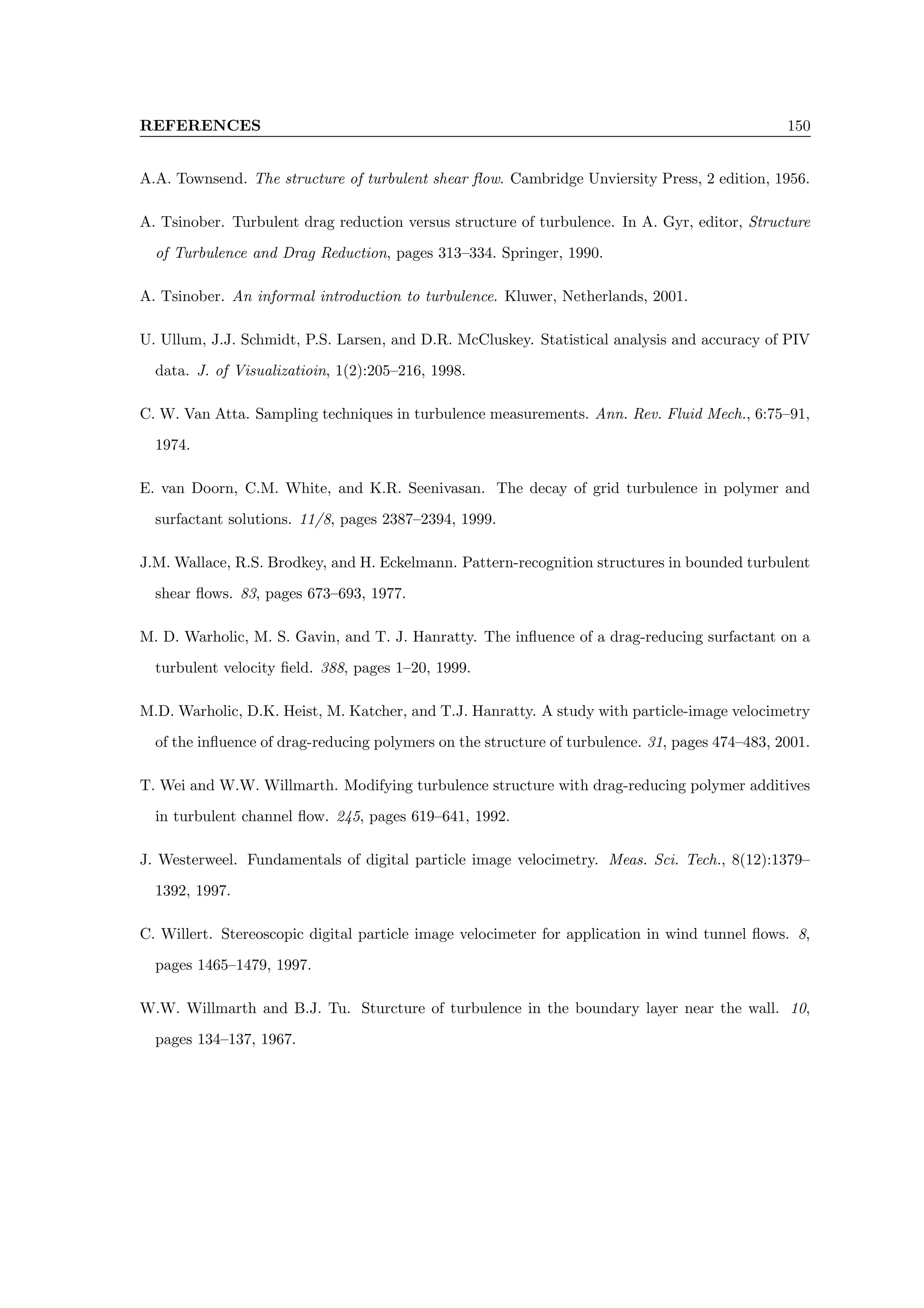 REFERENCES 150
A.A. Townsend. The structure of turbulent shear flow. Cambridge Unviersity Press, 2 edition, 1956.
A. Tsinober. Turbulent drag reduction versus structure of turbulence. In A. Gyr, editor, Structure
of Turbulence and Drag Reduction, pages 313–334. Springer, 1990.
A. Tsinober. An informal introduction to turbulence. Kluwer, Netherlands, 2001.
U. Ullum, J.J. Schmidt, P.S. Larsen, and D.R. McCluskey. Statistical analysis and accuracy of PIV
data. J. of Visualizatioin, 1(2):205–216, 1998.
C. W. Van Atta. Sampling techniques in turbulence measurements. Ann. Rev. Fluid Mech., 6:75–91,
1974.
E. van Doorn, C.M. White, and K.R. Seenivasan. The decay of grid turbulence in polymer and
surfactant solutions. 11/8, pages 2387–2394, 1999.
J.M. Wallace, R.S. Brodkey, and H. Eckelmann. Pattern-recognition structures in bounded turbulent
shear flows. 83, pages 673–693, 1977.
M. D. Warholic, M. S. Gavin, and T. J. Hanratty. The influence of a drag-reducing surfactant on a
turbulent velocity field. 388, pages 1–20, 1999.
M.D. Warholic, D.K. Heist, M. Katcher, and T.J. Hanratty. A study with particle-image velocimetry
of the influence of drag-reducing polymers on the structure of turbulence. 31, pages 474–483, 2001.
T. Wei and W.W. Willmarth. Modifying turbulence structure with drag-reducing polymer additives
in turbulent channel flow. 245, pages 619–641, 1992.
J. Westerweel. Fundamentals of digital particle image velocimetry. Meas. Sci. Tech., 8(12):1379–
1392, 1997.
C. Willert. Stereoscopic digital particle image velocimeter for application in wind tunnel flows. 8,
pages 1465–1479, 1997.
W.W. Willmarth and B.J. Tu. Sturcture of turbulence in the boundary layer near the wall. 10,
pages 134–137, 1967.
 