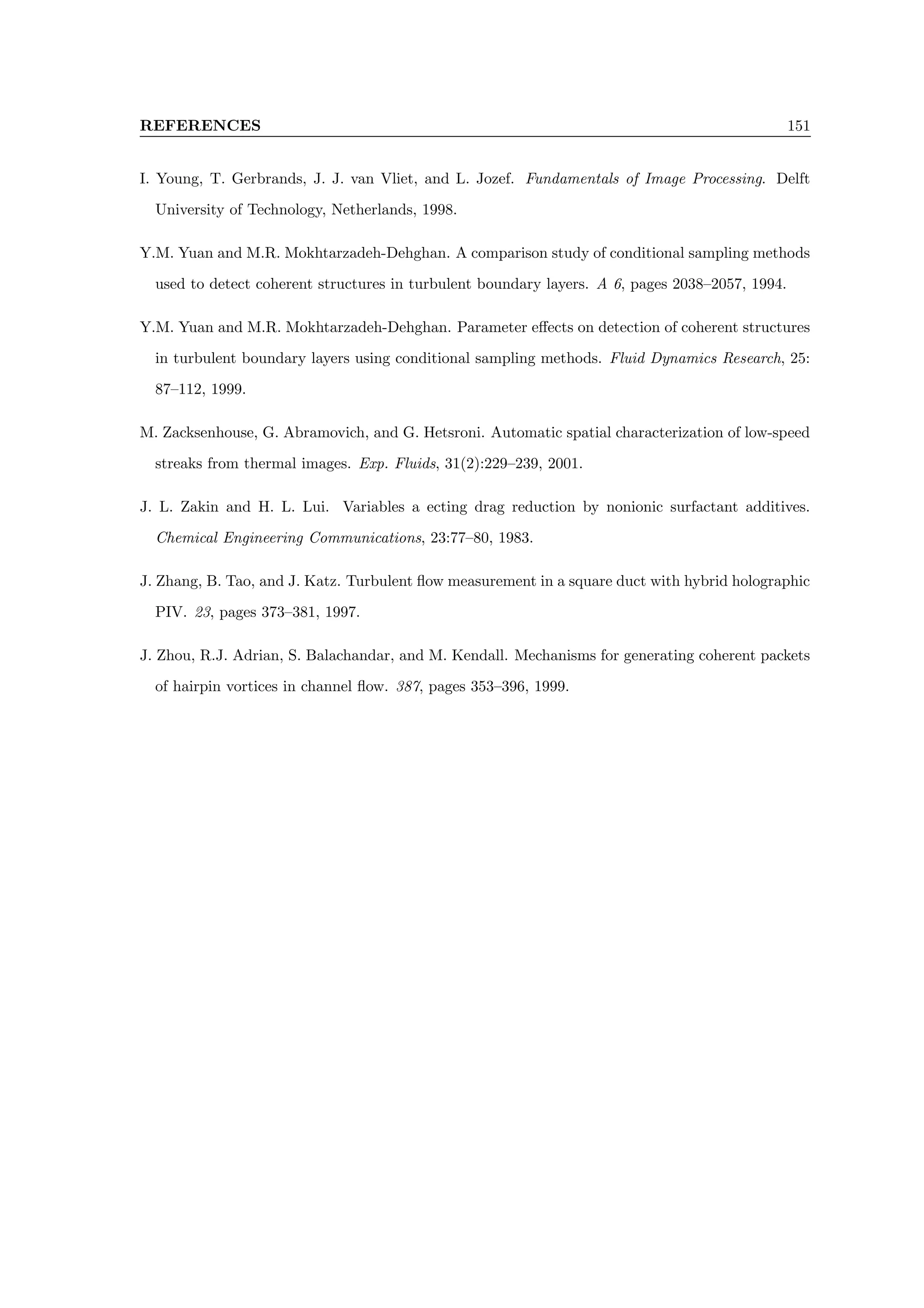 REFERENCES 151
I. Young, T. Gerbrands, J. J. van Vliet, and L. Jozef. Fundamentals of Image Processing. Delft
University of Technology, Netherlands, 1998.
Y.M. Yuan and M.R. Mokhtarzadeh-Dehghan. A comparison study of conditional sampling methods
used to detect coherent structures in turbulent boundary layers. A 6, pages 2038–2057, 1994.
Y.M. Yuan and M.R. Mokhtarzadeh-Dehghan. Parameter effects on detection of coherent structures
in turbulent boundary layers using conditional sampling methods. Fluid Dynamics Research, 25:
87–112, 1999.
M. Zacksenhouse, G. Abramovich, and G. Hetsroni. Automatic spatial characterization of low-speed
streaks from thermal images. Exp. Fluids, 31(2):229–239, 2001.
J. L. Zakin and H. L. Lui. Variables a ecting drag reduction by nonionic surfactant additives.
Chemical Engineering Communications, 23:77–80, 1983.
J. Zhang, B. Tao, and J. Katz. Turbulent flow measurement in a square duct with hybrid holographic
PIV. 23, pages 373–381, 1997.
J. Zhou, R.J. Adrian, S. Balachandar, and M. Kendall. Mechanisms for generating coherent packets
of hairpin vortices in channel flow. 387, pages 353–396, 1999.
 