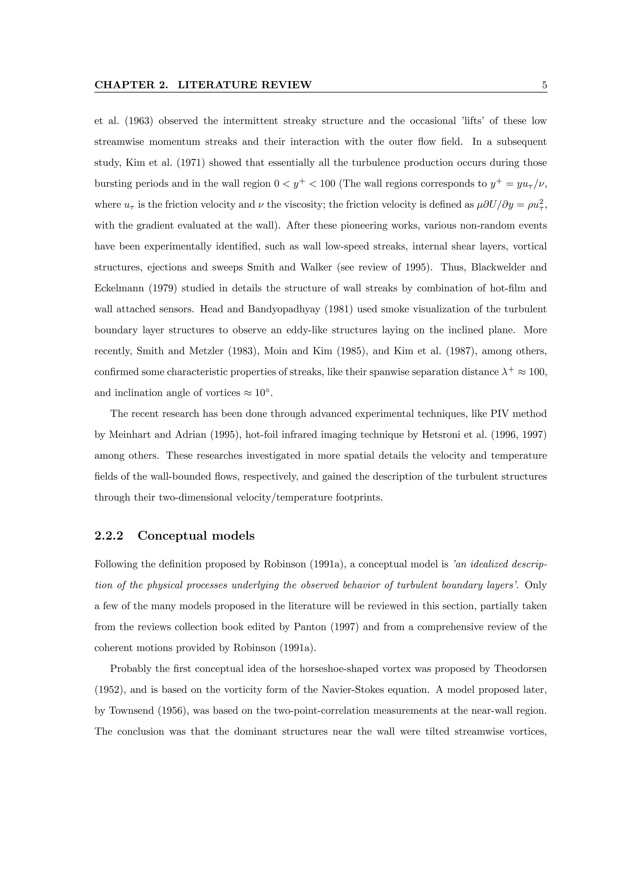 CHAPTER 2. LITERATURE REVIEW 5
et al. (1963) observed the intermittent streaky structure and the occasional ’lifts’ of these low
streamwise momentum streaks and their interaction with the outer flow field. In a subsequent
study, Kim et al. (1971) showed that essentially all the turbulence production occurs during those
bursting periods and in the wall region 0 < y+
< 100 (The wall regions corresponds to y+
= yuτ /ν,
where uτ is the friction velocity and ν the viscosity; the friction velocity is defined as µ∂U/∂y = ρu2
τ ,
with the gradient evaluated at the wall). After these pioneering works, various non-random events
have been experimentally identified, such as wall low-speed streaks, internal shear layers, vortical
structures, ejections and sweeps Smith and Walker (see review of 1995). Thus, Blackwelder and
Eckelmann (1979) studied in details the structure of wall streaks by combination of hot-film and
wall attached sensors. Head and Bandyopadhyay (1981) used smoke visualization of the turbulent
boundary layer structures to observe an eddy-like structures laying on the inclined plane. More
recently, Smith and Metzler (1983), Moin and Kim (1985), and Kim et al. (1987), among others,
confirmed some characteristic properties of streaks, like their spanwise separation distance λ+
≈ 100,
and inclination angle of vortices ≈ 10◦
.
The recent research has been done through advanced experimental techniques, like PIV method
by Meinhart and Adrian (1995), hot-foil infrared imaging technique by Hetsroni et al. (1996, 1997)
among others. These researches investigated in more spatial details the velocity and temperature
fields of the wall-bounded flows, respectively, and gained the description of the turbulent structures
through their two-dimensional velocity/temperature footprints.
2.2.2 Conceptual models
Following the definition proposed by Robinson (1991a), a conceptual model is ’an idealized descrip-
tion of the physical processes underlying the observed behavior of turbulent boundary layers’. Only
a few of the many models proposed in the literature will be reviewed in this section, partially taken
from the reviews collection book edited by Panton (1997) and from a comprehensive review of the
coherent motions provided by Robinson (1991a).
Probably the first conceptual idea of the horseshoe-shaped vortex was proposed by Theodorsen
(1952), and is based on the vorticity form of the Navier-Stokes equation. A model proposed later,
by Townsend (1956), was based on the two-point-correlation measurements at the near-wall region.
The conclusion was that the dominant structures near the wall were tilted streamwise vortices,
 