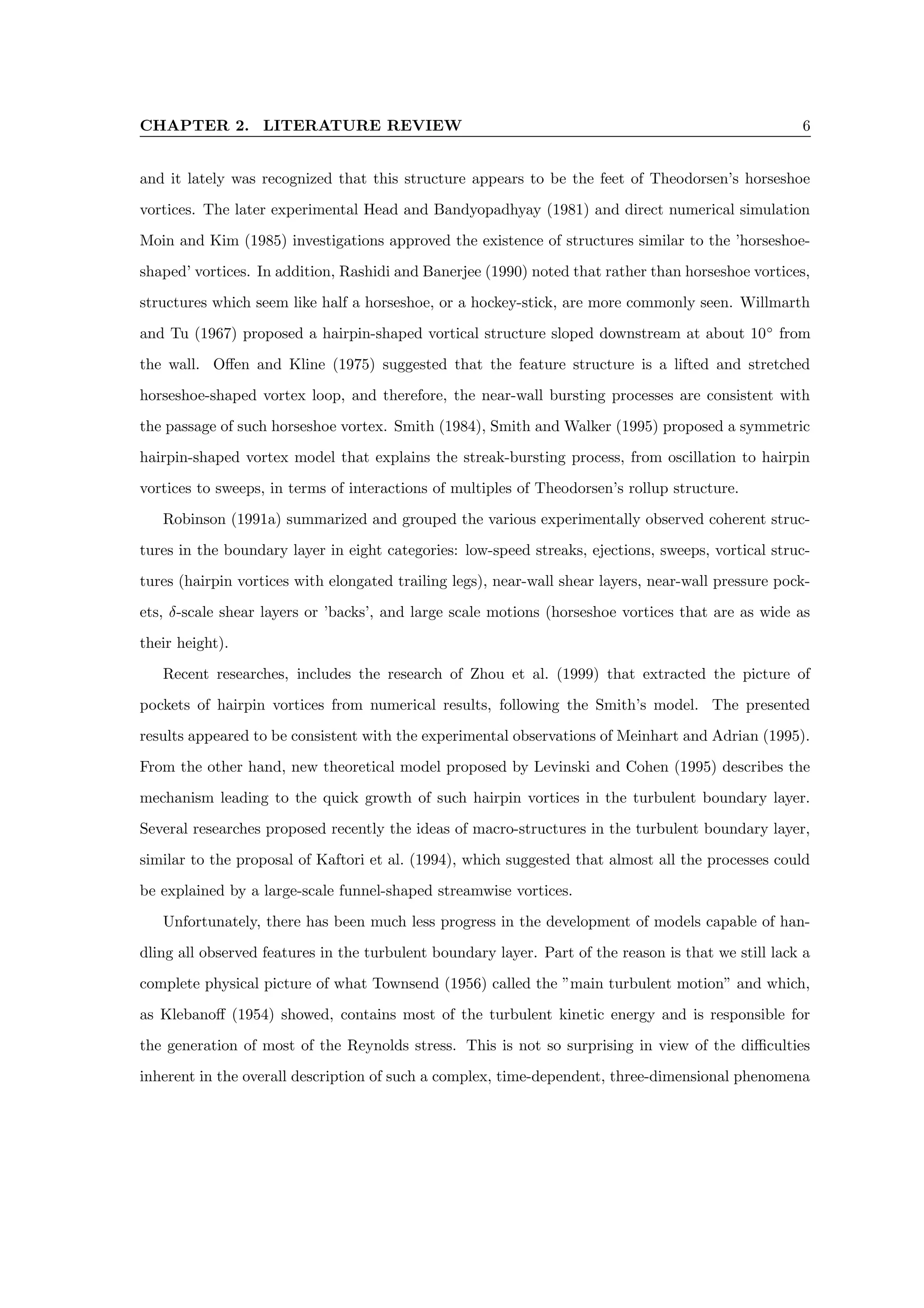 CHAPTER 2. LITERATURE REVIEW 6
and it lately was recognized that this structure appears to be the feet of Theodorsen’s horseshoe
vortices. The later experimental Head and Bandyopadhyay (1981) and direct numerical simulation
Moin and Kim (1985) investigations approved the existence of structures similar to the ’horseshoe-
shaped’ vortices. In addition, Rashidi and Banerjee (1990) noted that rather than horseshoe vortices,
structures which seem like half a horseshoe, or a hockey-stick, are more commonly seen. Willmarth
and Tu (1967) proposed a hairpin-shaped vortical structure sloped downstream at about 10◦
from
the wall. Offen and Kline (1975) suggested that the feature structure is a lifted and stretched
horseshoe-shaped vortex loop, and therefore, the near-wall bursting processes are consistent with
the passage of such horseshoe vortex. Smith (1984), Smith and Walker (1995) proposed a symmetric
hairpin-shaped vortex model that explains the streak-bursting process, from oscillation to hairpin
vortices to sweeps, in terms of interactions of multiples of Theodorsen’s rollup structure.
Robinson (1991a) summarized and grouped the various experimentally observed coherent struc-
tures in the boundary layer in eight categories: low-speed streaks, ejections, sweeps, vortical struc-
tures (hairpin vortices with elongated trailing legs), near-wall shear layers, near-wall pressure pock-
ets, δ-scale shear layers or ’backs’, and large scale motions (horseshoe vortices that are as wide as
their height).
Recent researches, includes the research of Zhou et al. (1999) that extracted the picture of
pockets of hairpin vortices from numerical results, following the Smith’s model. The presented
results appeared to be consistent with the experimental observations of Meinhart and Adrian (1995).
From the other hand, new theoretical model proposed by Levinski and Cohen (1995) describes the
mechanism leading to the quick growth of such hairpin vortices in the turbulent boundary layer.
Several researches proposed recently the ideas of macro-structures in the turbulent boundary layer,
similar to the proposal of Kaftori et al. (1994), which suggested that almost all the processes could
be explained by a large-scale funnel-shaped streamwise vortices.
Unfortunately, there has been much less progress in the development of models capable of han-
dling all observed features in the turbulent boundary layer. Part of the reason is that we still lack a
complete physical picture of what Townsend (1956) called the ”main turbulent motion” and which,
as Klebanoff (1954) showed, contains most of the turbulent kinetic energy and is responsible for
the generation of most of the Reynolds stress. This is not so surprising in view of the difficulties
inherent in the overall description of such a complex, time-dependent, three-dimensional phenomena
 